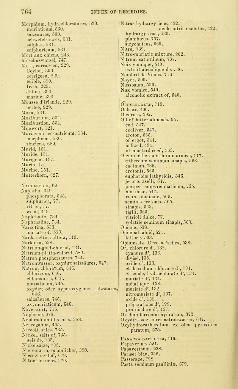 Morphium, hydrochlors'aures, 530. muriaticum, 530. salzsaures, 580. sckwcfels'aures, 531. sulphat, 531. sulphurieum, 531. Mort aux chiens, 243. Moscliuswuvzel, 747. Moss, carrageen, 229. Ceylon, 890. corrigeen, 229. edible, 390. Irish, 229. Jaffna, 390. marine, 390. M-ousse d'Irlande, 229. perlee, 229. Moxa, 534. Moxiburium, 534. Moxibustion, 534. Mugwort, 121. Murias aurico-natricum, 134. morpliicus, 530. zincicus, 689. Murid, 151. Mnride, 151. Murigene, 197. Murin, 151. Murine, 151. Mutterkorn, 327. Nadelstich, 69. Naphtha, 649. phosphorata, 545. sulphurica, 77. vitriol, 77. wood, 649. Nap'lithalm, 734. Naphthaline, 734. Narcotina, 538. muriate of, 538. Narda celtica altera, 119. Narkotin, 538. Natrium-gold-chlorid, 134. Natrium-platin-chlorid, 580. Natron phosphorsaures, 744. Natronwasser, oxydirt salzsaures, 647. Natrum chloratum, 646. chloricum, 646. chlors'aures, 646. muriaticum, 745. oxydirt oder hyperoxygenirt salzsaures 646. salzsaures, 745. oxymuriaticum, 616. Navelwort, 716. Nephrine, 676. Nephrodium filix mas, 388. Neurogamia, 405. Niccoli, sales, 735. Nickel, salts of, 735. sels de, 735. Nickelsalze, 735. Nierenfarrn, miinnlicher, 338. Niesswurzstoff, 678. Nitras ferricus, 370. Nitras hydrargyricus, 432. acido nitrico solutus, 432. hydrargyrosus, 430. plumbicus, 737. strychnicus, 669. Nitre, 739. Nitro-muriatic mixture, 202. Nitrum saturninum, 737. Noix vomique, 540. extrait alcoolique de, 540. Nombril de Venus, 716. Noyer, 500. Nussbaum, 500. Nux vomica, 540. alcoholic extract of, 540. OCHSENGALLE, 718. Oelsuss, 406. Ofenruss, 392. Oil of bitter almonds, 95. cod, 547. codliver, 547. croton, 565. of ergot, 341. iodized, 494. of mustard seed, 563. Oleum asthereum riorum arnica?, 117. asthereum seminum sinapis, 563. cadinum, 735. crotonis, 565. euphorbias lathyridis, 346. jecoris aselli, 547. juniperi empyreumaticum, 735. morrhua?, 547. ricini officinale, 569. seminis crotonis, 565. sinapis, 563. tiglii, 565. vitrioli dulce, 77. volatile seminum sinapis, 563. Opiane, 538. Opiumalkaloid, 521. lettuce, 503. Opiumsalz, Derosne'sches, 538. Or, chlorure d', 132. cyanure d', 136. divis6, 133. oxide d', 138. et de sodium chlorure d', 134. et soude, hydrochlorate d', 134. muriate d', 134. metallique, 138. muriate d', 132. nitromuriate d', 137. oxide d', 138. preparations d', 128. protoiodure d', 137. Oxidum ferricum hydratum, 372. Oxydirt-salzsaures natronwasser, 647. Oxyhjrdrocarburetum ex oleo pyroxilico paratum, 275. Panacea lafsorum, 116. Papaverine, 521. Papaverinum, 238. Pariser blau, 356. Passerage, 728. Pasta seminum paulliniae, 572.