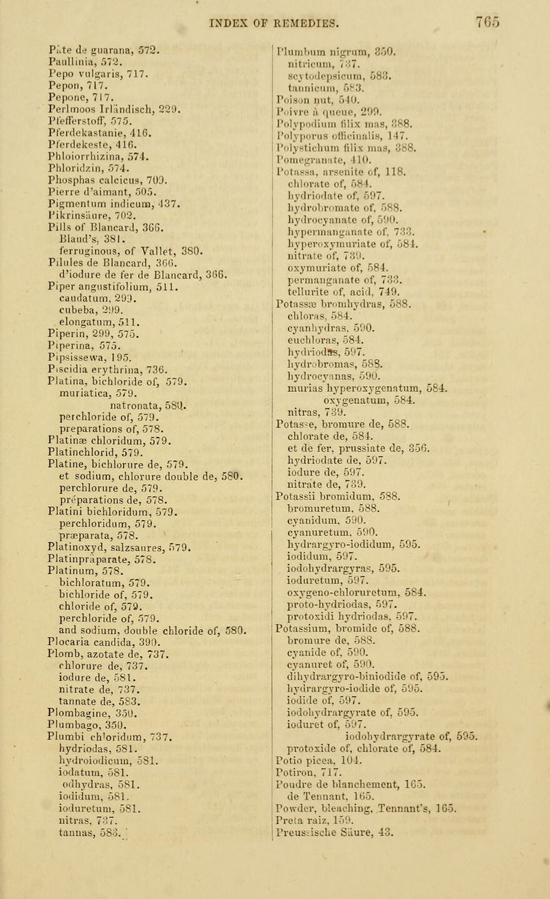 Pate de guarana, 572. Paullinia, 572. Pepo vulgaris, 717. Pepori, 717. Poponc, 717. Perlmoos Irlandisch, 229. Pt'efferstoff, 575. Pferdekastanie, 416. Pferdekeste, 416. Phloiorrhizina, 574. Phloridzin, 574. Phosphas calcicus, 703. Pierre d'aimant, 505. Pigmentum indicum, 437. Pikrinsaure, 702. Pills of Blancard, 366. Elaud's. 381. ferruginous, of Vallet, 3S0. Pilules de Blancard, 36G. d'iodure de fer de Blancard, 366. Piper angustifolium, 511. caudatum, 299. cubeba, 299. elongatum, 511. Piperin, 299, 575. Piperina, 575. Pipsissewa, 195. Piscidia erythrina, 736. Platina, bichloride of, 579. muriatica, 579. natronata, 580. perchloride of, 579. preparations of, 578. Platinae chloridum, 579. Platinchlorid, 579. Platine, bichlorure de, 579. et sodium, chlorure double de, 5S0. perchlorure de, 579. preparations de, 578. Platini bichloridum, 579. perchloridum, 579. praeparata, 578. Platinoxyd, salzsaures, 579. Platinpraparate, 578. Platinum, 578. bichloratum, 579. bichloride of, 579. chloride of, 579. perchloride of, 579. and sodium, double chloride of, 580. Plocaria Candida, 390. Plomb, azotate de, 737. chlorure de, 737. iodure de, 581. nitrate de, 737. tannate de, 583. Plombagine, 350. Plumbago, 350. Plumbi chloridum, 737. hydriodas, 5S1. hydroiodicum, 581. iodatum, 581. odhydras, 581. iodidum, 581. ioduretuni, 581. nitras, 737. tannas, 583. Plumbum nigrum, 850. nitricum, i 7. si'\ todepsioum, 688. ti icum, bi '■'•■ Poia hi out, 510. Poivre i queue, 299, Polypodium lilix mas, 888. Polyporus officinalis, 1)7. Polystichum lilix mas, ■ Pomegranate, 110. Potassa, arsenite of, 118. chlorate of, 68 1. hydriodate of, 697. hydrobromate of, 588. hydrocyanate of, 690. hypermanganate of, 733. byperoxymuriate of, 684. nitrate of, 789. oxymuriate of, 584. permanganate of, 733. tellurite of, acid, 749. PotasssB bromhydras, 588. chloras, 584. cyanhydras, 500. euchloras, 584. hydriodas, 597. hydrobromas, 588. liydrocyanas, 590. murias lryperoxygenntum, 584. oxygenatum, 584. nitras, 739. Potas-e, bronmre de, 588. chlorate de, 584. et de fer, prussiate de, 356. hydriodate de, 597. iodure de, 597. nitrate de, 739. Potassii bromidum, 588. broniuretum, 588. cyanidum. 590. cyanuretum, 590. hydrargj-ro-iodidum, 595. iodidum, 597. iodohydrargyras, 595. ioduretum, 597. oxygeno-chloruretum, 584. proto-hydriodas, 597. protoxidi hydriodas, 597. Potassium, bromide of, 588. bromure de, 588. cyanide of, 590. cyanuret of, 590. dihydrargyro-biniodide of, 595. hydrargyro-iodide of, 595. iodide of, 597. iodohydrargyrate of, 595. ioduret of, 597. iodohydrargyrate of, 595. protoxide of, chlorate of, 584. Potio picea, 104. Potirou, 717. Poudre de blanchement, 165. de Tennant. 165. Powder, bleaching, Tennanfs, 165. Preta raiz, 159. 1'reustische SLiure, 43.