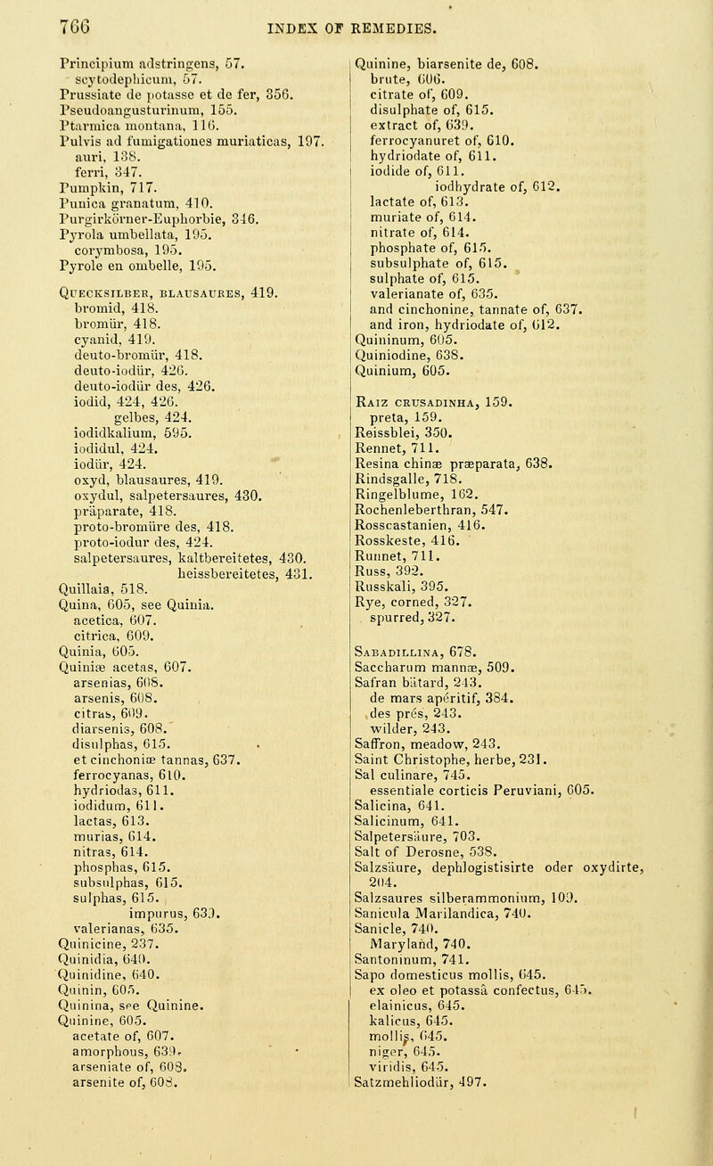 Principium adstringens, 57. scytodephicum, 57. Trussiate de potasse et de fer, 356. Pseudoangusturinum, 155. Ptarmica montana, 110. Pulvis ad funiigationes muriaticas, 197. auri, 138. ferri, 347. Pumpkin, 717. Punica granatum, 410. Purgirkorner-Euphorbie, 316. Pyrola umbellata, 195. corymbosa, 195. Pyrole en onibelle, 195. QlJECKSILBER, BLAUSAUEES, 419. bromid, 418. bromiir, 418. cyanid, 419. deuto-bromiir, 418. deuto-iodiir, 426. deuto-iodiir des, 426. iodid, 424, 426. gelbes, 424. iodidkalium, 595. iodidul, 424. iodiir, 424. oxyd, blausaures, 419. oxydul, salpetersaures, 430. praparate, 418. proto-bromiire des, 418. proto-iodur des, 424. salpetersaures, kaltbereitetes, 430. heissbereitetes, 431. Quillaia, 518. Quina, 605, see Quinia. acetica, 607. citrica, 609. Quinia, 605. Quiniae acetas, 607. arsenias, 60S. arsenis, 608. citrus, 609. diarsenis, 608. disulphas, 615. et cinchonioe tannas, 637. ferrocyanas, 610. hydriodas, 611. iodidum, 611. lactas, 613. murias, 614. nitras, 614. phosphas, 615. subsulphas, 615. sulphas, 615. impurus, 633. valerianas, 635. Quinicine, 237. Quinidia, 640. Quinidine, 640. Quinin, 60S. Quinina, see Quinine. Quinine, 605. acetate of, G07. amorphous, 639* arseniate of, 608. arsenite of, 60S. Quinine, biarsenite de, 608. brute, 606. citrate of, 609. disulphate of, 615. extract of, 639. ferrocyanuret of, 610. hydriodate of, 611. iodide of, 611. iodhydrate of, 612. lactate of, 613. muriate of, 614. nitrate of, 614. phosphate of, 615. subsulphate of, 615. sulphate of, 615. valerianate of, 635. and cinchonine, tannate of, 637. and iron, hydriodate of, 612. Quininum, 605. Quiniodine, 638. Quinium, 605. Raiz crusadinha, 159. preta, 159. Reissblei, 350. Rennet, 711. Resina chinas praeparata, 638. Rindsgalle, 718. Ringelblume, 162. Rochenleberthran, 547. Rosscastanien, 416. Rosskeste, 416. Runnet, 711. Russ, 392. Russkali, 395. Rye, corned, 327. spurred, 327. Sabadillina, 678. Saccharum mannae, 509. Safran batard, 243. de mars aperitif, 384. des pres, 243. wilder, 213. Saffron, meadow, 243. Saint Christophe, herbe, 231. Sal culinare, 745. essentiale corticis Peruviani, 605. Salicina, 641. Salicinum, 641. Salpeters'aure, 703. Salt of Derosne, 538. Salzs'aure, dephlogistisirte oder oxydirte, 204. Salzsaures silberammonium, 109. Sanicula Marilandica, 740. Sanicle, 740. Maryland, 740. Santoninum, 741. Sapo domesticus mollis, 645. ex oleo et potassa confectus, 645. elainicus, 645. kalicus, 645. molli^, 045. niger, 645. viridis, 645. Satzmehliodiir, 197.