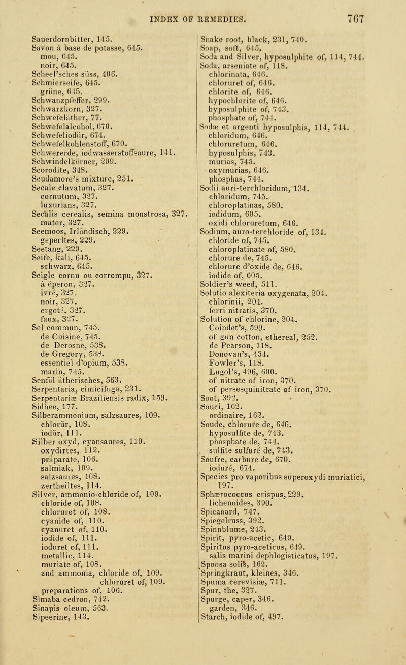 Sauerdornbitter, 145. Savon a base de potasse, 645. mou, 615. noir, 645. Scheel'sches silss, 406. Schmierseife, C45. grime, 0 15. Schwanzpfeffer, 299. Schwarzkorn, 327. Schwefelather, 77. Schwefelalcohol, (iTO. Schwefeliodiir, 674. Schwefelkohlenstoff, G70. Schwererde, iodwasserstoffsaure, 111. Schwindelkorner, 299. Scorodite, 348. Scudamore's mixture, 251. Secale clavatum, 327. cornutum, 327. luxurians, 327. Sec'alis cerealis, semina monstrosa, 327. mater, 327. Seemoos, Irliindisch, 229. geperltes, 229. Seetang, 229. Seife, kali, 645. schwarz, 645. Seigle cornu ou corrompu, 327. u, t'peron, 327. ivre, 327. noir, 327. ergot'-, 327. faux, 327. Sel eommun, 745. de Cuisine, 745. de Derosne, 538. de Gregory, 536. essentiel d'opium, 538. marin, 745. Senfid iitherisches, 563. Serpentaria, cimicifuga, 231. Serpentariae Braziliensis radix, 159. Sidhee, 177. Silberammonium, salzsaures, 109. chloriir, 1U8. iodiir, 111. Silber oxyd, cyansaures, 110. oxydirtes, 112. priiparate, 106. salmiak, 109. salzsaures, 108. zertheiltes, 114. Silver, ammonio-chloride of, 109. chloride of, 108. chloruret of, 108. cyanide of, 110. cyanuret of, 110. iodide of, 111. ioduret of, 111. metallic, 114. muriate of, 108. and ammonia, chloride of, 109. chloruret of, 109. preparations of, 106. Simaba cedron, 742. Sinapis oleum, 563. Sipeerine, 143. Snake root, black, 231, 710. Soap, soft, 015. Soda and Silver, hyposulphite of, 111, 711. Soda, arseniate of, 118. chlorinata, 646. chloruret of, 016. chlorite of, 610. hypochlorite of, 646. hyposulphite of, 743. phosphate of, 7 1 I. Soda? et argenti hyposulphis, 114, 711. chloridum, G46. ehloruretum, 610. hyposulphis, 743. murias, 745. oxymurias, 646. phosphas, 744. Sodii auri-terchloridum, 134. chloridum, 715. chloroplatinas, 580. iodidum, 605. oxidi ehloruretum, 646. Sodium, auro-terchloride of, 131. chloride of, 745. chloroplatinate of, 580. chlorure de, 745. chlorure d'oxide de, 046. iodide of, 605. Soldier's weed, 511. Solutio alexiteria oxygenata, 204. chlorinii, 204. ferri nitratis, 370. Solution of chlorine, 204. Coindet's, 599. of gun cotton, ethereal, 252. de Pearson, 118. Donovan's, 434. Fowler's, 118. Lugol's, 496, 600. of nitrate of iron, 370. of persesquinitrate of iron, 370. Soot, 392. Souci, 102. ordinaire, 162. Soude, chlorure de, 646. hyposulfite de, 743. phosphate de, 744. sulfite sulfure de, 743. Soufre, carbure de, 670. iodure, 674. Species pro vaporibus superoxydi muriatici, 197. Sphaerococcus crispus, 229. lichenoides, 390. Spicanard, 747. Spiegelruss, 392. Spinnblume, 243. Spirit, pyro-acetic, 649. Spiritus pyro-aceticus, 619. salis marini dephlogisticatus, 197. Sponsa solis, 162. Springkraut, kleines, 346. Spuma cerevisice, 711. Spur, the, 327. Spurge, caper, 346. garden, 346. Starch, iodide of, 497.