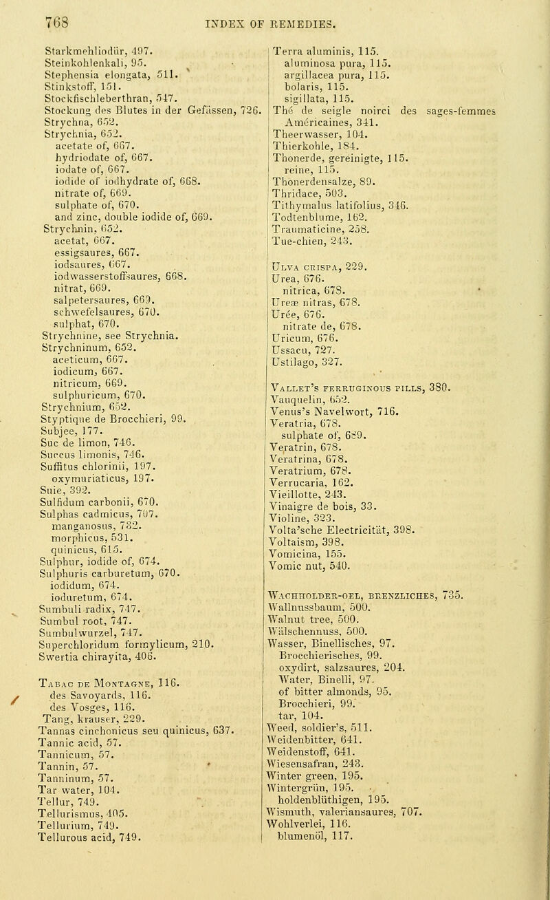 Starkmehliodiir, 497. Steinkohlenkali, 95. Stephensia elongata, 511. Stinkstoff, 151. Stockiischleberthran, 547. Stockung des Blutes in der Gefiissen, 72G. Strychna, 652. Strychnia, 652. acetate of, 667. hydriodate of, 667. iodate of, 667. iodide of iodhydrate of, 668. nitrate of, 669. sulphate of, 670. and zinc, double iodide of, 669. Strychnin, 652. acetat, 667. essigsaures, 667. iodsaures, 667. iodwasserstoffsaures, 668. nitrat, 669. salpetersaures, 669. schwefelsaures, 670. sulphat, 670. Strychnine, see Strychnia. Strychninum, 652. aceticum, 667. iodicum, 667. nitricum. 669. sulphuricum, 670. Strychnium, 652. Styptique de Brocchieri, 99. Subjee, 177. Sue de limon, 746. Succus limonis, 746. Suffitus chlorinii, 197. oxymuriaticus, 197. Suie, 392. Sulfidum carbonii, 670. Sulphas cadmicus, 707. manganosus, 732. morphicus, 531. quinicus, 615. Sulphur, iodide of, 674. Sulphuris carburetum, 670. iodidum, 674. ioduretum, 674. Sumbuli radix, 747. Sumbul root, 747. Sumbulwurzel, 747. Superchloridum formylicum, 210. Swertia chirayita, 406. Tabac de Montarne, 116. j des Savoyards, 116. des Vosges, 116. Tang, krauser, 229. Tannas cinchonicus sen quinicus, 637. Tannic acid, 57. Tannicum, 57. Tannin, 57. Tanninum, 57. Tar water, 104. Tellur, 749. Tellurismus, 405. Tellurium, 749. Tellurous acid, 749. Terra aluminis, 115. aluminosa pura, 115. argillacea pura, 115. bolaris, 115. sigillata, 115. The de seigle noirci des sages-femmes Americaines, 341. Theervvasser, 104. Thierkohle, 1S4. Thonerde, gereinigte, 115. reine, 115. Thonerdensalze, 89. Thridace, 503. Tithymalus latifolius, 346. Todtenblume, 162. Traumaticine, 258. Tue-chien, 243. Ulva ceispa, 229. Urea, 676. nitrica, 673. Ureas nitras, €78. Uree, 676. nitrate de, 678. Uricum, 676. Ussacu, 727. Ustiiago, 327. Vallet's ferruginous pills, 380. Vauquelin, 652. Venus's Navelwort, 716. Veratria, 678. sulphate of, 6^9. Veratrin, 678. Veratrina, 678. Veratrium, 678. Verrucaria, 162. Vieillotte, 243. Vinaigre de bois, 33. Violihe, 323. Volta'sche Electricitat, 398. Voltaism, 398. Vomicina, 155. Vomic nut, 540. WaCHHOLDER-OEL, BRENZLICHES, 735. Wallnussbaum, 500. Walnut tree, 500. Wiilsclieiinuss, 500. Wassei', Binellisches, 97. Brocchierisches, 99. oxydirt, salzsaures, 204. Water, Binelli, 97. of bitter almonds, 95. Brocchieri, 99. tar, 104. Weed, soldier's, 511. Weidenbitter, 641. Weidenstoff, 641. Wiesensafran, 243. Winter green, 195. Wintergrim, 195. holdenbliithigen, 195. Wismuth, valeriansaures, 707. Wohlverlei, 116. blumenol, 117.