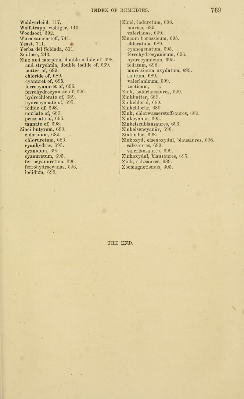 Wohlverleiol, 117. Wolfstrapp, wolliger, 140. Woodsoot, 392. Wurmsamenstoff, 741. Yeast, 711. Yerba del Soldada, 511. Zeitlose, 243. Zidc and morphia, double iodide of, G'.)8. and strychnia, double iodide of, 669. butter of, G89. chloride of, G89. cyanuret of, 695. ferrocyanuret of, G96. ferrohydrocyanate of, 696. hydrochlorate of, G89. hydrocyanate of, 695. iodide of, G98. muriate of, 689. prussiate of, 696. tannate of, 698. Zinci butyrum, 689. chloridum, 689. chloruretum, 689. cyanhydras, 695. cyanidum, 695. cyanuretum, 695. ferrocyanuretum, 696. ferrohydrocyanas, 696. iodidum, 698. Zinci, ioduvctum, 698. murias, 689. ralerianas, 699. Zincum borussicum, G95. chloratum, 689. oyanogenatum, G95. ferrohydrocyanicum, 696. liydrocyaniciim, 695. iodatum, 698. muriaticum osydatum, 689. salitum, G89. valerianicum, 699. zooticum, Zink, buldriansaures, 699. Zinkbutter, G89. Zinkchlorid, G89. Zinkchloriir, 689. Zink, chlorwasserstoff'saures, 689. Zinkcyanur, G95. Zinkeisenblausaures, G9G. Zinkeisencyaniir, 696. Zinkiodur, 698. Zinkoxyd, eisenoxydul, blausmtres, 696. salzsaures, 689. valeriansaures, 699. Zinkoxydul, blausaures, 695. Zink, salzsaures, 689. Zoomagnetismus, 405. THE END.