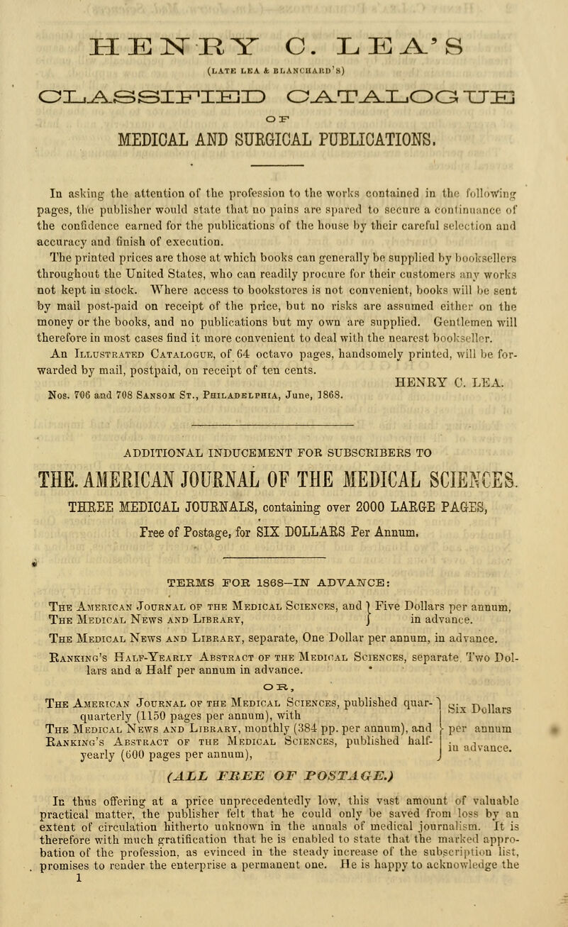 HENEY C. LEA.'S (LATE LEA k BliANCUAKD's) CLASSIFIED O^T_A.I_,OG TTIE OF MEDICAL AND SUKGICAL PUBLICATIONS. In asking the attention of the profession to the works contained in the following pages, the publisher would state that no pains are spared to secure a Continuance of the confidence earned for the publications of the house by their careful selection and accuracy and finish of execution. The printed prices are those at which boohs can generally be supplied by booksellers throughout the United States, who can readily procure for their customers any works not kept in stock. Where access to bookstores is not convenient, books will be sent by mail post-paid on receipt of the price, but no risks are assumed either on the money or the books, and no publications but my own are supplied. Gentlemen will therefore in most cases find it more convenient to deal with the nearest bookseller. An Illustrated Catalogue, of 64 octavo pages, handsomely printed, will be for- warded by mail, postpaid, on receipt of ten cents. HENRY C. LEA. Nos. 706 aad 708 Sansom St., Philadelphia, June, 1868. ADDITIONAL INDUCEMENT FOR SUBSCRIBERS TO THE. AMERICAN JOURNAL OF THE MEDICAL SCIENCES. THEEE MEDICAL JOUENALS, containing over 2000 LAEGE PAGES, Tree of Postage, for SIX DOLLARS Per Annum. TERMS FOR 186S-IW ADVANCE: The American Journal op the Medical Sciences, and } Five Dollars per annum, The Medical News and Library, j in advance. The Medical News and Library, separate, One Dollar per annum, in advance. Banking's Half-Yearly Abstract of the Medical Sciences, separate. Two Dol- lars and a Half per annum in advance. OR,, The American Journal of the Medical Sciences, published quar-1 c: r\ ,n quarterly (1150 pages per annum), with The Medical News and Library, monthly (384 pp. per annum), and [- per annum Banking's Abstract of the Medical Sciences, published halt- • , . yearly (600 pages per annum), J c ' (ALL FREE OF POSTAGE.) In thus offering at a price unprecedentedly low, this vast amount of valuable, practical matter, the publisher felt that he could only be saved from loss by an extent of circulation hitherto unknown in the annals of medical journalism. It is therefore with much gratification that he is enabled to state that the marked appro- bation of the profession, as evinced in the steady increase of the subscription list. promises to render the enterprise a permanent one. He is happy to acknowledge the