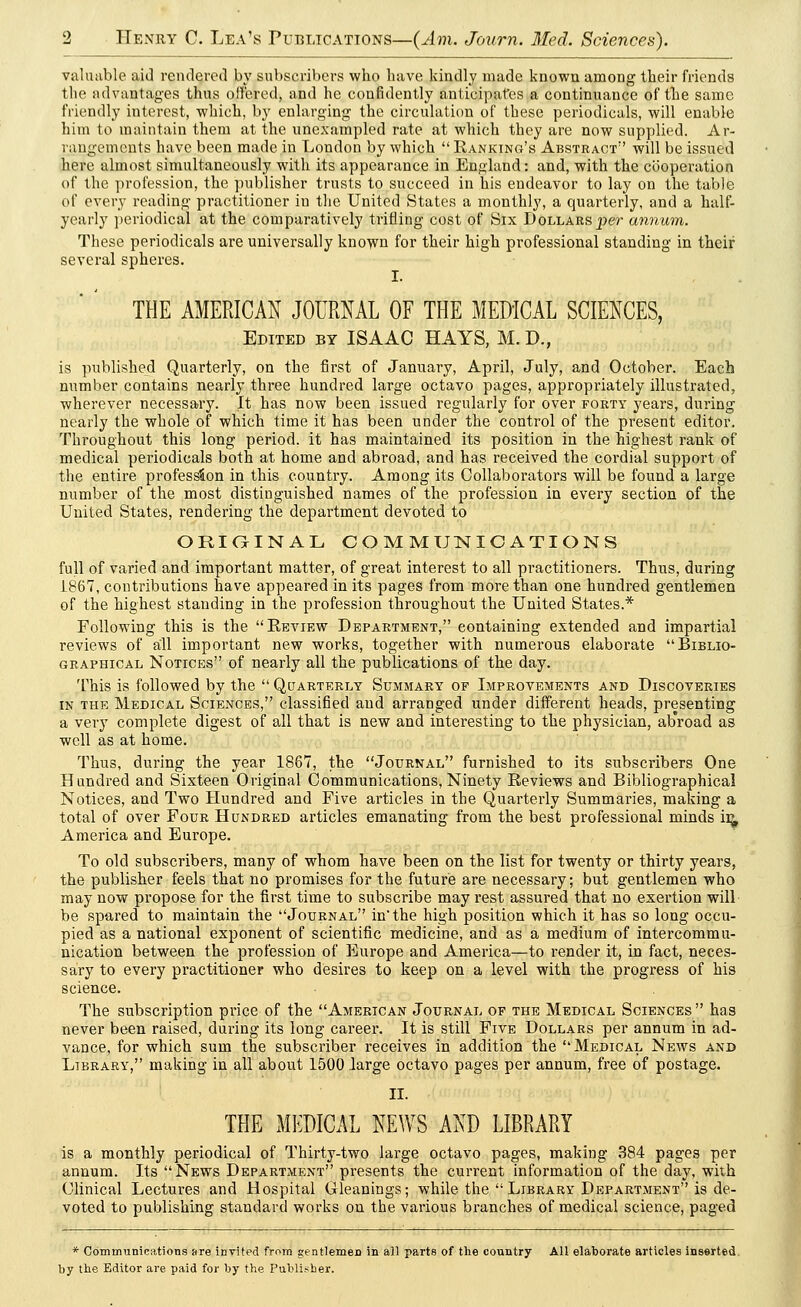 valuable aid rendered by subscribers who have kindly made known among their friends the advantages thus offered, and he confidently anticipates a continuance of the same friendly interest, which, by enlarging the circulation of these periodicals, will enable him to maintain them at the unexampled rate at which they are now supplied. Ar- rangements have been made in London by which Ranking's Abstract7' will be issued here almost simultaneously with its appearance in England: and, with the cooperation of the profession, the publisher trusts to succeed in his endeavor to lay on the table of every reading practitioner in the United States a monthly, a quarterly, and a half- yearly periodical at the comparatively trifling cost of Six Dollars per annum. These periodicals are universally known for their high professional standing in their several spheres. I. THE AMERICAN JOURNAL OF THE MEDICAL SCIENCES, Edited by ISAAC HAYS, M. D., is published Quarterly, on the first of January, April, July, and October. Each number contains nearly three hundred large octavo pages, appropriately illustrated, wherever necessary. It has now been issued regularly for over forty years, during nearly the whole of which time it has been under the control of the present editor. Throughout this long period, it has maintained its position in the highest rank of medical periodicals both at home and abroad, and has received the cordial support of the entire profession in this country. Among its Collaborators will be found a large number of the most distinguished names of the profession in every section of the United States, rendering the department devoted to ORIGINAL COMMUNICATIONS full of varied and important matter, of great interest to all practitioners. Thus, during 1867, contributions have appeared in its pages from more than one hundred gentlemen of the highest standing in the profession throughout the United States.* Following this is the Review Department, containing extended and impartial reviews of all important new works, together with numerous elaborate Biblio- graphical Notices of nearly all the publications of the day. This is followed by the Quarterly Summary of Improvements and Discoveries in the Medical Sciences, classified and arranged under different heads, presenting a very complete digest of all that is new and interesting to the physician, ab'road as well as at home. Thus, during the year 1867, the Journal furnished to its subscribers One Hundred and Sixteen Original Communications, Ninety Reviews and Bibliographical Notices, and Two Hundred and Five articles in the Quarterly Summaries, making a total of over Four Hundred articles emanating from the best professional minds ir^ America and Europe. To old subscribers, many of whom have been on the list for twenty or thirty years, the publisher feels that no promises for the future are necessary; but gentlemen who may now propose for the first time to subscribe may rest assured that no exertion will be spared to maintain the Journal in the high position which it has so long occu- pied as a national exponent of scientific medicine, and as a medium of intercommu- nication between the profession of Europe and America—to render it, in fact, neces- sary to every practitioner who desires to keep on a level with the progress of his science. The subscription price of the American Journal of the Medical Sciences has never been raised, during its long career. It is still Five Dollars per annum in ad- vance, for which sum the subscriber receives in addition the Medical News and Library, making in all about 1500 large octavo pages per annum, free of postage. II. THE MEDICAL NEWS AND LIBRARY is a monthly periodical of Thirty-two large octavo pages, making 384 pages per annum. Its News Department presents the current information of the day, with Clinical Lectures and Hospital Gleanings; while the Library Department is de- voted to publishing standard works on the various branches of medical science, paged * Communications are invited from gentlemen in all parts of the country All elaborate articles inserted by the Editor are paid for by the Publisher.