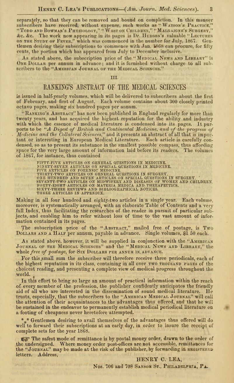 separately, so that they can be removed and bound on completion. In this maimer subscribers have received, without expense, such works us Watson's Practice, Todd and Bowman's Piiysiolocy, Wkst on CjBILDjfBN, M aLGmonk's Si.kueky, ifec. &c. The work no;?? appearing in its pities is Dr. Hudson's valuable Lbcti bi ON THE HtUDY OK FlOVEK, wllicll WHS colli llicnccd ill tile number for.July, L867. (Ji'll- tlemen desiring their subscriptions to commence with Jan. 1888 can procure, for fifty cents, the portion which has appeared from July to I >eccinl>er inclusive. As stated above, the subscription price of the Medical Nkws and Library is One Dollar per annum in advance; and it is furnished without charge to all sub- scribers to the American Journal of the Medical Sciences. III. BANKING'S ABSTRACT OF THE MEDICAL SCIENCES is issued in half-yearly volumes, which will be delivered to subscribers about the first of February, and first of August. Each volume contains about 300 closely printed octavo pages, making six hundred pages per annum. Ranking's Abstract has now been published in England regularly for more than twenty years, and has acquired the highest reputation for the ability and industry with which the essence of medical literature is condensed into its pages. It pur- ports to be A Digest of British and Continental Medicine, and of the progress of Medicine and the Collateral Sciences, and it presents an abstract of all that is impor- tant or interesting in European Medical Literature. Each article is carefully con- densed, so as to present its substance in the smallest possible compass, thus affording space for the very large amount of information laid before its readers. The volumes of 18G7, for instance, thus contained FIFTY-FIVE ARTICLES ON GENERAL QUESTIONS IN MEDICINE. NINETY-SEVEN ARTICLES ON SPECIAL QUESTIONS IN MEDICINE. FIVE ARTICLES ON FORENSIC MEDICINE. THIRTY-TWO ARTICLES ON GENERAL QUESTIONS IN SURGERY. ONE HUNDRED AND SEVEN ARTICLES ON SPECIAL QUESTIONS IN SURGERY. ' SEVENTY-TWO ARTICLES ON MIDWIFERY AND DISEASES OF WOMEN AND CHILDREN. FORTY-EIGHT ARTICLES ON MATERIA MEDICA AND THERAPEUTICS. SIXTY-THREE REVIEWS AND BIBLIOGRAPHICAL NOTICES. THREE ARTICLES IN APPENDIX. Making in all four hundred and eighty-two articles' in a single year. Each volume, moreover, is systematically arranged, with an elaborate Table of Contents and a very full Index, thus facilitating the researches of the reader in pursuit of particular sub- jects, and enabling him to refer without loss of time to the vast amount of infor- mation contained in its pages. The subscription price of the Abstract, mailed free of postage, is Two Dollars and a Half per annum, payable in advance. Single volumes, $1 50 each. As stated above, however, it will be supplied in conjunction with the American Journal of the Medical Sciences and the Medical News and Library, the whole free of postage, for Six Dollars per annum in. advance. For this .small sum the subscriber will therefore receive three periodicals, each of the highest reputation in its class, containing in all over two thousand pages of the choicest reading, and presenting a complete view of medical progress throughout the world. • In this effort to bring so large an amount of practical information within the reach of every member of the profession, the publisher confidently anticipates the friendly aid of all who are interested in the dissemination of sound medical literature. He trusts, especially, that the subscribers to the American Medical Journal will call the attention of their acquaintances to the advantages thus offered, and that he will be sustained in the endeavor to permanently establish medical periodical literature on a footing of cheapness never heretofore attempted. %* Gentlemen desiring to avail themselves of the advantages thus offered will do well to forward their subscriptions at an early day, in order to insure the receipt of complete sets for the year 1868. Igp* The safest mode of remittance is by postal money order, drawn to the order of the undersigned. Where money order post-offices are not accessible, remittaBces for the Journal may be made at the risk of the publisher, by forwarding in registered letters. Address, HENRY C. LEA, Nos. 706 and 708 Sansom St., Philadelphia, Pa.