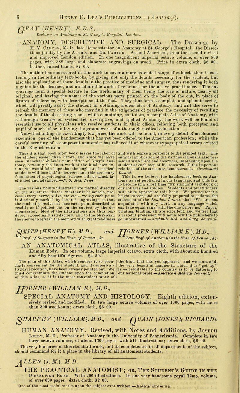 QRA Y {HENR Y), F. R. S., Lecturer on Anatomy at St. George's Hospital, London. ANATOMY, DESCRIPTIVE AND SURGICAL. The Drawings by H. V. Carter, M. D., late Demonstrator on Anatomy at St. George's Hospital; the Dissec- tions jointly by the Author and Dr. Carter. Second American, from the second revised and improved London edition. In one magnificent imperial octavo volume, of over 800 pages, with 388 large and elaborate engravings on wood. Price in extra cloth, $6 00 j leather, raised bands, $7 00. The author has endeavored in this work to cover a more extended range of subjects than is cus- tomary in the ordinary text-books, by giving not only the details necessary for the student, but also the application of those details in the practice of medicine and surgery, thus rendering it both a guide for the learner, and an admirable work of reference for the active practitioner. The en- gravings form a special feature in the work, many of them being the size of nature, nearly all original, and having the names of the various parts printed on the body of the cut, in place of figures of reference, with descriptions at the foot. They thus form a complete and splendid series, which will greatly assist the student in obtaining a clear idea of Anatomy, and will also serve to refresh the memory of those who may find in the exigencies of practice the necessity of recalling the details of the dissecting room; while combining, as it does, a complete Atlas of Anatomy, with a thorough treatise on systematic, descriptive, and applied Anatomy, the work will be found of essential use to all physicians who receive students in their offices, relieving both preceptor and. pupil of much labor in laying the groundwork of a thorough medical education. Notwithstanding its exceedingly lowyprice, the work will be found, in every detail of mechanical execution, one of the handsomest that has yet been offered to the American profession; while the careful scrutiny of a competent anatomist has relieved it of whatever typographical errors existed in the English edition. Thus it is that book after book makes the labor of the student easier than before, and since we have seen Blanchard & Lea's new edition of Gray's Ana- tomy, certainly the finest work of the kind now ex- tant, we would fain hope that the bugbear of medical students will lose half its horrors, and this necessary foundation of physiological science will be much fa- cilitated and advanced.—N. 0. Med. News. The various points illustrated are marked directly on the structure; that is, whether it be muscle, pro- cess, artery, nerve, valve, etc. etc.—we say each point is distinctly marked by lettered engravings, so that the student perceives at once each point described as readily as if pointed out on the subject by the de- monstrator. Most of the illustrations are thus ren- dered exceedingly satisfactory, and to the physician they serve to refresh the memory with great readiness and with scarce a reference to the printed text. The surgical application of the various regions is also pre- sented with force and clearness, impressing upon the student at each step of his research all the important relations of the structure demonstrated.—Cincinnati Lancet. This is, we believe, the handsomest book on Ana- tomy as yet published in our language, and bids fair to become in a short time the standard text-book of our colleges and studies. Students and practitioners will alike appreciate this book. We predict for it a bright career, and are fully prepared to endorse the statement of the London Lancet, that We are not acquainted with any work in any language which can take equal rank with the one before us. Paper, printing, binding, all are excellent, and we feel that a grateful profession will not allow the publishers to go unrewarded.—Nashville Med. and Surg. Journal. C<MITH {HENRYH.), M.D., Prof, of Surgery in the Univ. of Penna. &c. and TJORNER { WILLIAM E.), M.D., Late Prof, of Anatomy in the Univ. of Penna., &e- AN ANATOMICAL ATLAS, illustrative of the Structure of the Human Body. In one volume, large imperial octavo, extra cloth, with about six hundred and fifty beautiful figures. $4 50. The plan of this Atlas, which renders it so pecu-1 the kind that has yet appeared; and we must add, liarly convenient for the student, and its superb ar- | the very beautiful manner in which it is got up tistical execution, have been already pointed out. We is so creditable to the country as to be flattering to must congratulate the student upon the completion our national pride.—American Medical Journal. of this Atlas, as it is the most convenient work of I H 'ORNER {WILLIAM E.), M.D., SPECIAL ANATOMY AND HISTOLOGY. Eighth edition, exten- sively revised and modified. In two large octavo volumes of over 1000 pages, with, more than 300 wood-cuts; extra cloth, $6 00. OHARPEY {WILLIAM), M.D., and Q UAIN {JONES #• RICHARD). HITMAN ANATOMY. Revised, with Notes and Additions, by Joseph Leidt, M.D., Professor of Anatomy in the University of Pennsylvania. Complete in two large octavo volumes, of about 1300 pages, with 511 illustrations; extra cloth, $6 00. The very low price of this standard work, and its completeness in all departments of the subject, should command for it a place in the library of all anatomical students. 4LLEN {J. 31.), M.D. THE PRACTICAL ANATOMIST; or, The Student's Guide in the Dissecting Room. With 266 illustrations. In one very handsome royal 12mo. volume, of over 600 pages; e*xtra cloth, $2 00. On« of the most useful works upon the subject ever written.—Medical Examiner-