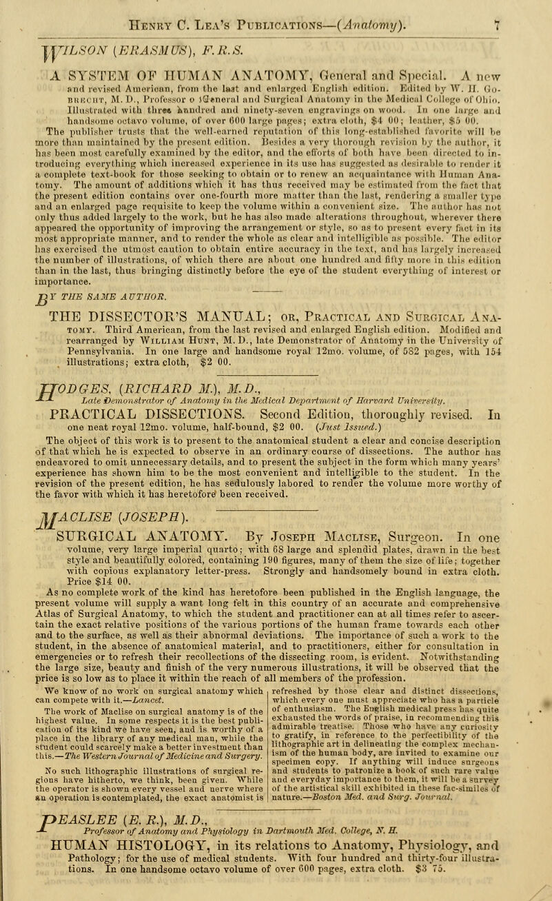 JTTILSON (ERASM US), F. R. S. A SYSTEM OF HUMAN ANATOMY, (.Vnoml aifl Special. A new and revised American, from the lsat and enlarged English edition< Edited by W. H, Go- BRECHT, M. D., Professor o tflenera.l and Surgical Amil.oiny in 1,1 m jVlcdiciil ('>>!!■ ■.;■;<■ <.I <>!ji... Illustrated with thre* kmidred and ninety-seven engravings Oil wood. In one large and handsome octavo volume, of over 600 large pages; extra cloth, $4 00; leather, $5 00. The publisher trusts that the well-earned reputation Of this long-established favorite will be more than maintained by the present edition. Besides a very thorough revision by the author, it has been most carefully examined by the editor, and the efforts of both have been directed to in- troducing everything which increased experience in its use has suggested as desirable to render it a, complete text-book for those seeking to obtain or to renew an acquaintance with Human Ana- tomy. The amount of additions which it has thus received may be estimated from the Pact that the present edition contains over one-fourth more matter than the last, rendering a smaller type and an enlarged page requisite to keep the volume within a convenient size. The author has not only thus added largely to the work, but he has also made alterations throughout, wherever there appeared the opportunity of improving the arrangement or style, so as to present every fact in its most appropriate manner, and to render the whole as clear and intelligible as possible. The editor has exercised the utmost caution to obtain entire accuracy in the text, and has largely increased the number of illustrations, of which there are about one hundred and fifty more in this edition than in the last, thus bringing distinctly before the eye of the student everything of interest or importance. Dl' THE SAME AUTHOR. THE DISSECTOR'S MANUAL; or, Practical and Surgical Ana- tomv. Third American, from the last revised and enlarged English edition. Modified and rearranged by William Hunt, M. D., late Demonstrator of Anatomy in the University of Pennsylvania. In one large and handsome royal 12mo. volume, of 532 pages, with 154 illustrations; extra cloth, $2 00. TTODGES, {RICHARD 31.), M.D., J-J- Late Demonstrator of Anatomy in the Medical Department of Harvard University. PRACTICAL DISSECTIONS. Second Edition, thoroughly revised. In one neat royal 12mo. volume, half-bound, $2 00. (Just Issued.) The object of this work is to present to the anatomical student a clear and concise description of that which he is expected to observe in an ordinary course of dissections. The author has endeavored to omit unnecessary details, and to present the subject in the form which many years' experience has shown him to be the most convenient and intelligible to the student. In the revision of the present edition, he has sedulously labored to render the volume more worthy of the favor with which it has heretofore been received. M ACLISE {JOSEPH). SURGICAL ANATOMY. By Joseph Maclise, Surgeon. In one volume, very large imperial quarto; with 68 large and splendid plates, drawn in the best style and beautifully colored, containing 190 figures, many of them the size of life; together with copious explanatory letter-press. Strongly and handsomely bound in extra cloth. Price $14 00. As no complete work of the kind has heretofore been published in the English language, the present volume will supply a want long felt in this country of an accurate and comprehensive Atlas of Surgical Anatomy, to which the student and practitioner can at all times refer to ascer- tain the exact relative positions of the various portions of the human frame towards each other and to the surface, as well as their abnormal deviations. The importance of such a work to the student, in the absence of anatomical material, and to practitioners, either for consultation in emergencies or to refresh their recollections of the dissecting room, is evident. Notwithstanding the large size, beauty and finish of the very numerous illustrations, it will be observed that the price is so low as to place it within the reach of all members of the profession. We know of no work on surgical anatomy which . refreshed by those clear and distinct dissections, can compete with it.—Lancet. which every one must appreciate who has a particle The work of Maclise on surgical anatomv is of the of enthusiasm. The English medical press has quite highest value. In some respects it is the best publi- exhausted the words ot praise in recommending this cation of its kind we have seen, and is worthy of a admirable treatise. Those who have any cariosity place in the library of any medical man, while the student could scarcely make a better investment than this.—The Western Journal of Medicine and Surgery. No such lithographic illustrations of surgical re- gions have hitherto, we think, been given. While the operator is shown every vessel aud nerve where an operation is contemplated, the exact anatomist is to gratify, in reference to the perfectibility of the lithographic art in delineating the complex mechan- ism of the human body, are invited to examine our specimen copy. If anything will induce surgeons and students to patronize a book of such rare value and everyday importance to them, it will be a survey of the artistical skill exhibited in these fac-similes of nature.—Boston Med. and Surg. Journal. P EASLEE {E.R.), M.I)., Professor of Anatomy and. Physiology in Dartmouth Med. College, N. H. HUMAN HISTOLOGY, in its relations to Anatomy, Physiology, and Pathology; for the use of medical students. With four hundred and thirty-four illustra- tions. In one handsome octavo volume of over 600 pages, extra cloth. $3 75.