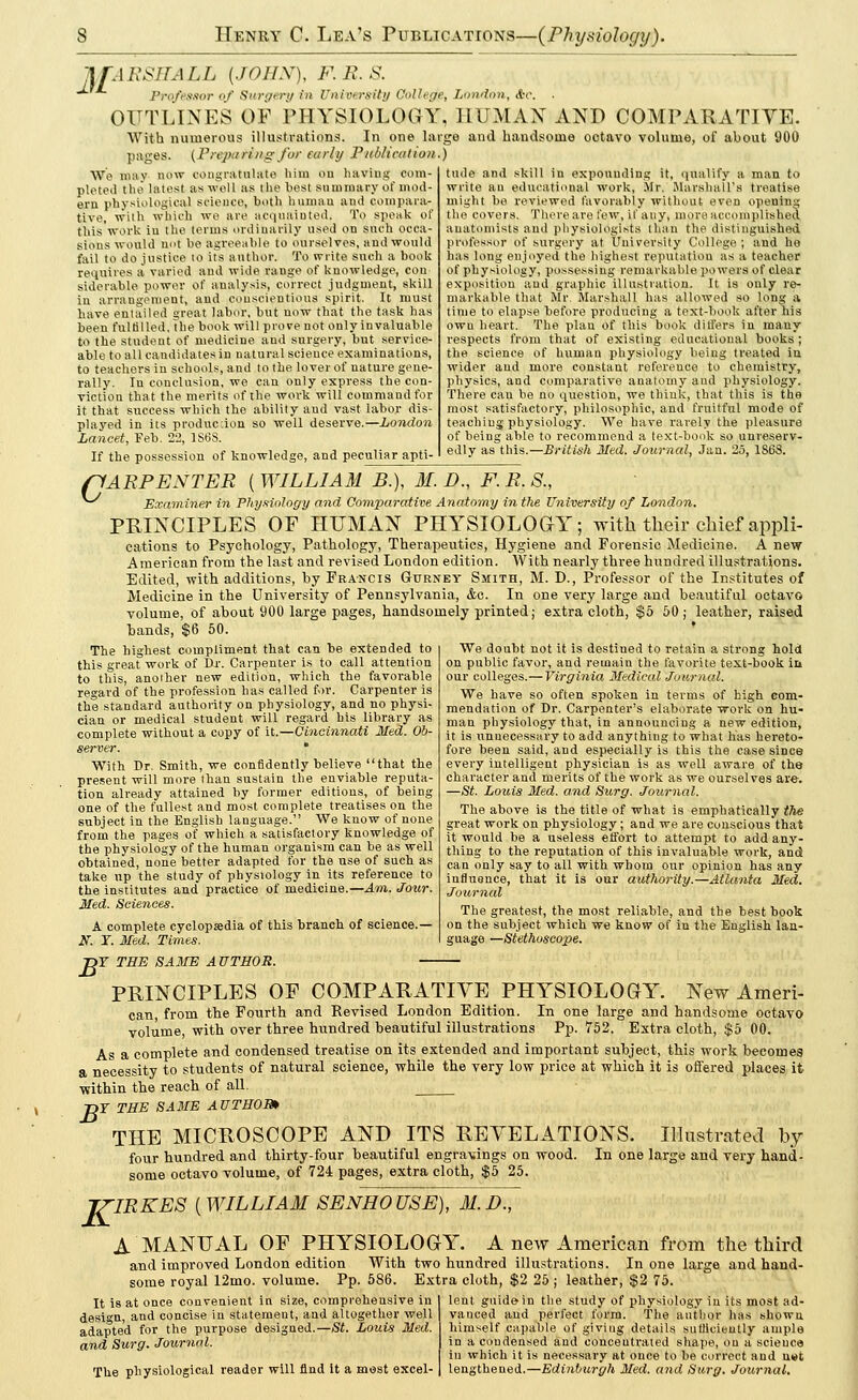 MARSHALL {JOHN), F.R.S. Professor of Surgery in University College, London, Ac. OUTLINES OF PHYSIOLOGY, HUMAN AND COMPARATIVE. With numerous illustrations. In one large and handsome octavo volume, of about 900 pages. {Pnpu ring for early Publication.) We nitty now congratulate him ou having com- pleted the latest as well as the best summary of mod- ern physiological science, both human and compara- tive, with which we are acquainted. To speak of this work in the terms ordinarily used on such occa- sions would not be agreeable to ourselves, and would fail to do justice to its author. To write such a book requires a varied and wide range of knowledge, con siderable power of analysis, correct judgment, skill in arrangement, and conscientious spirit. It must have entailed great labor, but now that the task has been fulfilled, the book will prove not only invaluable to the student of medicine and surgery, but service- able to all candidates in natural science examinations, to teachers in schools, and to the lover of nature gene- rally. Iu conclusion, we can only express the con- viction that the merits of the work will command for it that success which the ability and vast labor dis- played in its production so well deserve.—London Lancet, Feb. 22, 1S6S. If the possession of knowledge, and peculiar apti- tude and skill in expounding it, qualify a man to write an educational work, Mr. Marshall's treatise might he reviewed favorably without even opening the covers. There are few, if any, more accomplished anatomists and physiologists than the distinguished professor of surgery at. University College ; and he has long enjoyed the highest reputation as a teacher of physiology, possessing remarkable powers of clear exposition and graphic illustration. It is only re- markable that Mr. Marshall has allowed so long a time to elapse before producing a text-book after his own heart. The plan of this book differs in many respects from that of existing educational books ; the science of human physiology being treated iu wider and more constant reference to chemistry, physics, and comparative anatomy and physiology. There can he no question, we think, that this is the most satisfactory, philosophic, and fruitful mode of teaching physiology. We have rarely the pleasure of being able to recommend a text-book so unreserv- edly as this.—British Med. Journal, Jan. 25, 1S68. ftARPENTER {WILLIAM B.), 31. D., F. R. 8., Examiner in Physiology and Comparative Anatomy in the University of London. PRINCIPLES OF HUMAN PHYSIOLOGY; with their chief appli- cations to Psychology, Pathology, Therapeutics, Hygiene and Forensic Medicine. A new American from the last and revised London edition. AVith nearly three hundred illustrations. Edited, with additions, by Francis Gurney Smith, M. D., Professor of the Institutes of Medicine in the University of Pennsylvania, &c. In one very large and beautiful octavo volume, of about 900 large pages, handsomely printed; extra cloth, $5 50; leather, raised bands, $6 50. The highest compliment that can be extended to this great work of Rr. Carpenter is to call attention to this, another new edition, which the favorable regard of the profession has called for. Carpenter is the standard authority on physiology, and no physi- cian or medical student will regard his library as complete without a copy of \i.—Cincinnati Med. Ob- server. With Dr. Smith, we confidently believe that the present will more than sustain the enviable reputa- tion already attained by former editions, of being one of the fullest and most complete treatises on the subject in the English language. We know of none from the pages of which a satisfactory knowledge of the physiology of the human organism can be as well obtained, none better adapted for the use of such as take up the study of physiology in its reference to the institutes and practice of medicine.—Am. Jotir. Med. Sciences. A complete cyclopaedia of this branch of science.— W. T. Med. Times. We doubt not it is destined to retain a strong hold on public favor, and remain the favorite text-book in our colleges.—Virginia Medical Journal. We have so often spoken in terms of high com- mendation of Dr. Carpenter's elaborate work on hu- man physiology that, in announcing a new edition, it is unnecessary to add anything to what lias hereto- fore been said, and especially is this the case since every intelligent physician is as well aware of the character and merits of the work as we ourselves are. —St. Louis Med. and Surg. Journal. The above is the title of what is emphatically the great work on physiology; and we are conscious that it would be a useless effort to attempt to add any- thing to the reputation of this invaluable work, and can only say to all with whom our opinion has any iufluonce, that it is our authority.—Atlanta Med. Journal The greatest, the most reliable, and the best book on the subject which we know of in the English lan- guage —Stethoscope. T THE SAME AUTHOR. B PRINCIPLES OF COMPARATIVE PHYSIOLOGY. New Ameri- can, from the Fourth and Revised London Edition. In one large and handsome octavo volume, with over three hundred beautiful illustrations Pp. 752. Extra cloth, $5 00. As a complete and condensed treatise on its extended and important subject, this work becomes a necessity to students of natural science, while the very low price at which it is offered places it within the reach of all. T>T THE SAME AUTHOR* THE MICROSCOPE AND ITS REVELATIONS. Illustrated by four hundred and thirty-four beautiful engravings on wood. In one large and very hand- some octavo volume, of 724 pages, extra cloth, $5 25. J7-IRKES (WILLIAM SENHOUSE), 31.D., A MANUAL OF PHYSIOLOGY. A new American from the third and improved London edition With two hundred illustrations. In one large and hand- some royal 12mo. volume. Pp. 586. Extra cloth, $2 25 ; leather, $2 75. It is at once convenient in size, comprehensive in design, and concise iu statement, and altogether well adapted for the purpose designed.—St. Louis Med. and Surg. Journal. The physiological reader will find it a most excel- lent guide in the study of physiology in its most ad- vanced and perfect form. The author has shown himself capable of giving details sutllciently ample in a condensed and concentrated shape, ou a science in which it is necessary at once to be correct and u»t lengthened.—Edinburgh Med. and Surg. Journal.