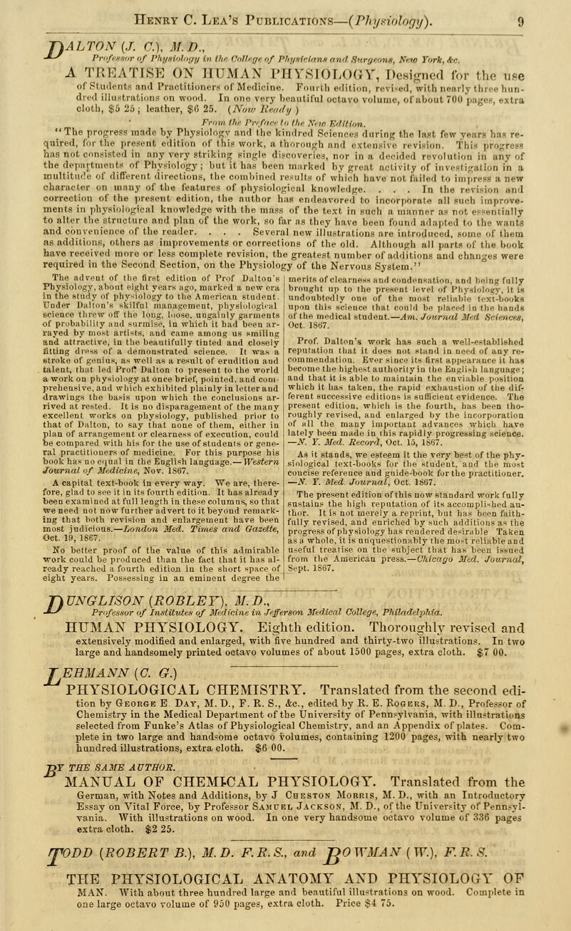 T)ALTON{J. Cf.f, M.D., J~y Professor of Physiology in the College of Pin/sir tana and (Jwgeone, Wstfi York, &c. A TREATISE ON HUMAN PHYSIOLOGY, Designed for the use of Students and Practitioners of Medicine. Fourth edition, revised, with nearly tin- hun- dred illustrations on wood. In one very beautiful octavo volume, of about 70u > cloth, $5 25; leather, $6 25. (Now Ready ) From the Prefaceto the A /» Edition. The progress made by Physiology and the kindred Sciences during the last few years has re- quired, for the present edition of this work, a thorough and extensive revision. This progress has not consisted in any very striking single discoveries, nor in a decided revolution in any of the departments of Physiology; but it has been marked by great activity of investigation in a multitude of different directions, the combined results of which have not failed to impress a new character on many of the features of physiological knowledge. ... In the revision and correction of the present edition, the author has endeavored to incorporate all such improve- ments in physiological knowledge with the mass of the text in such a manner as not el rantially to alter the structure and plan of the work, so far as they have been found adapted to the . and convenience of the reader. . . . Several new illustrations are introduced, some of ihem as additions, others as improvements or corrections of the old. Although all parts of the book have received more or less complete revision, the greatest number of additions and changes were required in the Second Section, on the Physiology of the Nervous System. The advent of the first edition of Prof Dalton's Physiology, about eight years ago, marked a new era in the study of physiology to the American student Under Dalton's skilful management, physiological science threw off the long, loose, ungainly garments of probability and surmise, in which it had been ar- rayed by most artists, and came among us smiling and attractive, in the beautifully tinted and closely fitting dress of a demonstrated science. It was a 6troke of genius, as well as a result of erudition aud talent, that led Prof? Dalton to present to the world a work on physiology at once brief, pointed, and com- prehensive, and which exhibited plainly in letter aud drawings the basis upon which the conclusions ar- rived at rested. It is no disparagement of the many excellent works on physiology, published prior to that of Dalton, to say that none of them, either in plan of arrangement or clearness of execution, could be compared with his for the use of students or gene- ral practitioners of medicine. For this purpose his book has no equal in the English language. — Western Journal of Medicine., Nov. 1S67. A capital text-book in every way. We are, there- fore, glad to see it in its fourth edition. It has already been examined at full length in these columns, so that we need not now further advert to it beyond remark- ing that both revision and enlargement have been most judicious.—London Med. Times and Gazette, Oct. 19, 1867. No better proof of the value of this admirable work could be produced than the fact that it has al- ready reached a fourth edition in the short space of eight years. Possessing in an eminent degree the merits of clearness and condensation, and being fully brought up to the present level of Physiology, it is undoubtedly one of the most reliable text-books upon this science that could be placed in the hands of the medical student.—Am. Journal Med Sciences, Oct. 1807. Prof. Dalton's work has such a well-established reputation that it does not stand in need of any re- commendation. Ever since its first appearance it has become the highest authority in the English Language ; and that it is able to maintain the enviable position which it has taken, the rapid exhaustion of the dif- ferent successive editions is sufficient evidence. The present edition, which is the fourth, has been tho- roughly revised, and enlarged by the incorporation of all the many important advances which have lately been made in this rapidly progressing science. —N. Y. Med. Record, Oct. 15, 1867. As it stands, we esteem it the very best of the phy- siological text-books for the student, aud the most concise reference and guide-book for the practitioner. —N. Y. Med. Journal, Oct. 1867. The present edition of this now standard work fully sustains the high reputation of its accomplished au- thor. It is not merely a reprint, but has been faith- fully revised, and enriched by such additions as the progress of physiology has rendered desirable Taken as a whole, it is unquestionably the most reliable and useful treatise on the subject that has been issued from the American press.—Chicago Med. Journal, Sept. 1867. D UNGLISON [ROBLEY), M.D., Professor of Institutes of Medicine in Jefferson Medical College, Philadelphia. HUMAN PHYSIOLOGY. Eighth edition. Thoroughly revised and extensively modified and enlarged, with five hundred and thirty-two illustrations. In two large and handsomely printed octavo volumes of about 1500 pages, extra cloth. $7 00. EHMANN (C. G.) ' PHYSIOLOGICAL CHEMISTRY. Translated from the second edi- tion by George E Day, M. D., F. R. S., &c, edited by R. E. Rogers, M. D., Professor of Chemistry in the Medical Department of the University of Pennsylvania, with illustrations selected from Funke's Atlas of Physiological Chemistry, and an Appendix of plates. Com- plete in two large and handsome octavo volumes, containing 1200 pages, with nearly two hundred illustrations, extra cloth. $6 00. jDF THE SAME AUTHOR. MANUAL OF CHEMICAL PHYSIOLOGY. Translated from the German, with Notes and Additions, by J Cheston Morris, M. D., with an Introductory Essay on Vital Force, by Professor Samuel Jackson, M. D., of the University of Pennsyl- vania. With illustrations on wood. In one very handsome octavo volume of 336 pages extra cloth. $2 25. ITODD (ROBERT B.), M.D. F.R.S., and JgOWMAN (W.), F.R.S. THE PHYSIOLOGICAL ANATOMY AND PHYSIOLOGY OF MAN. With about three hundred large and beautiful illustrations on wood. Complete in one large octavo volume of 950 pages, extra cloth. Price $4 75.