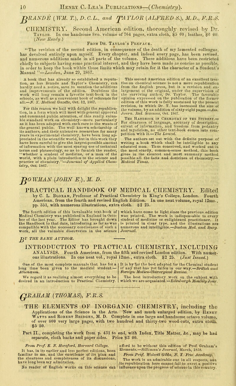 JDRANDE [WM. T.), D. C.L., and r£AYLOR [ALFRED S.), M.D., F.R.S. CHEMISTRY. Second American edition, thoroughly revised by Dr. Taylor. In one handsome 8vo. volume of 764 pages, extra cloth, $5 00 ; leather, $6 00. (Now Ready.) From Dr. Taylor's Preface. The revision of the second edition, in consequence of the death of my lamented colleague, has devolved entirely upon myself. Every chapter, and indeed every page, has been revised, and numerous additions made in all parts of the volume. These additions have been restricted chiefly to subjects having some practical interest, and they have been made as concise as possible, in order to keep the book within those limits which may retain for it the character of a Student's Manual —London, June 29, 1S67. A book that has already so established a reputa- tion, as has Brande and Taylor's Chemistry, can hardly need a notice, save to mention the additions and improvements of the edition. Doubtless the work will long remain a favorite test-book in the schools, as well as a convenient book of reference for all.—N. ¥. Medical Gazette, Oct. 12, 1S67. For this reason we hail with delight the republica- tion, in a form which will meet with general approval and command public attention, of this really valua- ble standard work on chemistry—more particularly as it has been adapted with such care to the wants of the general public. The well known scholarship of its authors, and their extensive researches for many years in experimental chemistry, have been long ap- preciated in the scientific world, but in this work they have been careful to give the largest.possible amount of information with the most sparing use of technical terms and phraseology, so as to furnish the reader, whether a student of medicine, or a man of the world, with a plain introduction to the science and practice of chemistry.—Journal of Applied Chem- istry, Oct. 1867. This second American edition of an excellent trea- tise on chemical science is not a mere republication from the English press, but is a revision and en- largement of the original, under the supervision of the surviving author, Dr. Taylor. The favorable opinion expressed on the publication of the former edition of this work is fully sustained by the present revision, in which Dr. T. has increased the size of the volume, by an addition of sixty-eight pages.—Am. Journ. Med. Sciences, Oct. 1867. The Handbook in Chemistry of the Student.— For clearness of language, accuracy of description, extent of information, and freedom from pedantry and mysticism, no other text-book comes into com- petition with it.—The Lancet. The authors set out with the definite purpose of writing a book which shall be intelligible to any educated man. Thus conceived, and worked out is the most sturdy, common-sense method, this book gives in the clearest and most summary method . possible all the facts aud doctrines of chemistry.— Medical Times. JjOWMAN {JOHN E.),M. D. PRACTICAL HANDBOOK OF MEDICAL CHEMISTRY. Edited by C. L. Bloxam, Professor of Practical Chemistry in King's College, London. Fourth American, from the fourth and revised English Edition. In one neat volume, royal 12mo.,, pp. 351, with numerous illustrations, extra cloth. $2 25. The fourth edition of this invaluable text-book of Medical Chemistry was published in England in Octo- ber of the last year. The Editor has brought down the Handbook to that date, introducing, as far as was compatible with the necessary conciseness of such a work, all the valuable discoveries in the science which have come to light since the previous edition was printed. The work is indispensable to every student of medicine or enlightened practitioner. It is printed in clear type, and the illustrations are numerous and intelligible.—Boston Med. and Surg, Journal. B Y THE SAME AUTHOR. INTRODUCTION TO PRACTICAL CHEMISTRY, INCLUDING ANALYSIS. Fourth American, from the fifth and revised London edition. With numer- ous illustrations. In one neat vol., royal 12mo., extra cloth. $2 25. (Just Issued.) One of the most complete manuals that has for a long time been given to the medical student.— Athenaum. We regard it as realizing almost everything to be desired in an introduction to Practical Chemistry. It is by far the best adapted for the Chemical student of any that has yet fallen in our way.—British and Foreign Medico-Chirurgical Rewieno. The best introductory work on the subject with which we are acquainted.—EdviUntrgh Monthly Jour. (GRAHAM [THOMAS), F.R.S. THE ELEMENTS OF INORGANIC CHEMISTRY, including the Applications of the Science in the Arts. New and much enlarged edition, by Henry Watts and Kobert Bridges, M. D. Complete in one large and handsome octavo volume, of over 800 very large pages, with two hundred and thirty-two wood-cuts, extra cloth. $5 50. Part II., completing the work from p. 431 to end, with Index, Title Matter, &g., may be had separate, cloth backs and paper sides. Price $3 00. From Prof. E. N. Horsford, Harvard College. It has, in its earlier and less perfect editions, been familiar to me, and the excellence of its plan and the clearness and completeness of its discussions, have long been my admiration. No reader of English works on this science can afford to be without this edition of Prof. Graham's Elements.—Sillirnan's Journal, March, 1858. From Prof. Wolcott Gibbs, N. Y. Free Academy. The work is an admirable one in all respects, ana its republication here cannot fail to exert a positive influence upon the progress of science in this country.