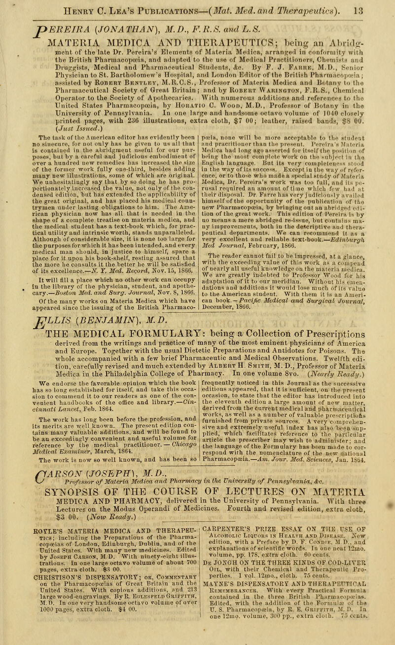 pEREIRA (JONATHAN), M.D., F.R.S. and L.S. MATERIA MEDICA AND Til EE A PEUTICS; being an Al»ii.lu- meht of the late Dr. Pereira's Elements of Materia Medica, arranged in conformity with the British Pharmacopoeia, and adapted to the use of Medical Practitioners, Ohetni I i an I Druggists, Medical and Pharmaceutical Students, Ac. By F. J. Faiuu:, M.Ij., Senior Physician to St. Bartholomew's Hospital, and London Editor of the British I'lin rteacopoeia ; assisted by ROBERT BeNTLEY, M.R.C.S., Professor of Materia Medina and Botany l.o the Pharmaceutical Society of Great Britain; and hy Ronhut W a uin<;ton, F.BtfiJ, Chemical Operator to the Society of Apothecaries. With numerous additions and references to the United States Pharmacopoeia, by IIoitATio C. Woon, M.D., Professor of Botany in the University of Pennsylvania. In one large and handsome octavo volume of 1010 closely printed pages, with 236 illustrations, extra cloth, $7 00; leather, raised bands, $8 00. (Just Issued.) The task of the American editor has evidently been no sinecure, for not only has he given to us all that is coutaiuod in the abridgmeut useful for our pur- poses' hut hy a careful and judicious enihodiineut of over a hundred uew remedies has increased the size of the former work fully one-third, besides adding many new illustrations, some of which are original. We unhesitatingly say that hy so doing he has pro- portionately increased the value, not oulyof the con- densed edition, but has extended the applicability of the great origiual, and has placed his medical coun- trymen under lasting obligations to him. The Ame- rican physician now has all that is needed in the shape of a complete treatise on materia medica, and the medical student has a text-book which, for prac- tical utility and intrinsic worth, stands unparalleled. Although of considerable size, it is none too large for the purposes for which it has been intended, and every medical man should, in justice to himself, spare a place for it upon his book-shelf, resting assured that the more he consults it the better he will be satisfied of its excellence.—#. Y. Med. Record, Nov. 15, 1S66. It will fill a place which no other work can occupy in the library of the physician, student, and apothe- cary.—Boston Med. and Surg. Journal, Nov. 8, 1866. Of the many works on Materia Medica which have appeared since the issuing of the British Pharmaco- TJLLIS [BENJAMIN), M.D. THE MEDICAL FORMULARY: being a Collection of Prescriptions derived from the writings and practice of many of the most eminent physicians of America and Europe. Together with the usual Dietetic Preparations and Antidotes for Poisons. The whole accompanied with a few brief Pharmaceutic and Medical Observations. Twelfth edi- tion, carefully revised and much extended by Albert H. Smith, M. D., Professor of Materia Medica in the Philadelphia College of Pharmacy. In one volume 8vo. {Nearly Ready.) frequently noticed in this Journal as the successive editions appeared, that it is sufficient, on the present occasion, to state that the editor has introduced into the eleventh edition a large amount of new matter, derived from the current medical and pharmaceutical works, as well as a number of valuable prescriptions furnished from private sources. A very comprehen- sive and extremely useful index has also been sup- plied, which facilitates reference to the particular article the prescriber may wish to administer; and the language of the Formulary has been made to cor- respond with the nomenclature of the new Rational Pharmacopoeia.—Am. Jour. Med. Sciences, Jan. 1S64. pocia, none will be more acceptable to the student and practitioner than the present. Perelra'a Materia Medica had long ago asserted for itself (lie position uf being the most complete work on the Bubje'cl In the English language. But its very completeness Btood in the way of its success. Except in the way of refer- ence, or to those who made a special study of Materia Medica, Dr. Pereira's work was too full, and its pe- rusal required an ajnount of t( me which few had at their disposal. Dr. Farre has very judiciously availed himself of the opportunity of the publication of the new Pharmacopoeia, by bringing out an abridged od i- tion of the great work. This edition of I'ereira i- hy no means a mere abridged re-issue, but contains ma- ny improvements, both in the descriptive and thera- peutical departments. We can recommend it as a very excellent and reliable text-book.—Edinburgh Med Journal, February, 1866. The reader cannot fail to be impressed, at a glance, with the exceeding value of this work as a cotupend of nearly all useful knowledge on the materia medica. We are greatly indebted to Professor Wood for his adaptation of it to our meridian. Without his emen- dations and additions it would lose much of its value to the American student. With them it is an Ameri- can book. — Pacific Medical and Surgical Journal, December, 1866. We endorse the favorable opiuion which the book has so long established for itself, and take this occa- sion to commend it to our readers as one of the con- venient handbooks of the office and library.—Cin- cinnati Lancet, Feb. 1864. The work has long been before the profession, and its merits are well known. The present edition con- tains many valuable additions, and will be found to be an exceedingly convenient and useful volume for reference by the medical practitioner. — Chicago Medical Examiner, March, 186-t. The work is now so well known, and has been so ft'ARSON {JOSEPH), M.D., \y Professor of Materia Medica and Pharmacy in the University of Pennsylvania, &c. SYNOPSIS OF THE COURSE OF LECTURES OX MATERIA MEDICA AND PHARMACY, delivered in the University of Pennsylvania. With three Lectures on the Modus Operandi of Medicines. Fourth and revised edition, extra cloth, $3 00. (Now Ready.) ROSTE'S MATERIA MEDICA AND THERAPEU- TICS; including the Preparations of the Pharma- copceias of London, Edinburgh, Dublin, and of the United States. With many new medicines. Edited by Joseph Carson, M.D. With ninety-eight illus- trations. In one large octavo volume of about 700 pages, extra cloth. $3 00. CHRISTISON'S DISPENSATORY; or, Commentary on the Pharmacopoeias of Great Britain and the United States. With copious additions, and 213 large wood-engravings. ByR. Eglespeld Griffith, M.D. In one very handsome octavo volume of over 1000 pages, extra cloth. $i 00. CARPENTER'S PRIZE ESSAY ON THE USE OF Alcoholic Liquors in Health and Disease. New edition, with a Preface by D. F. Condie, M !>.. and explanations of scientific words. In oue neat 12ino. volume, pp. 17S, extra cloth. 60 cents. De JONGH ON THE THREE KINDS OF COD-LIYER Oil, with their Chemical and Therapeutic Pro- perties. 1 vol. 12mo., cloth. 7o cents. MAYNE'S DISPENSATORY AND THERAPEUTICAL Remembrancer. With every Practical Formula contained in the three British Pharma'- Edited, with the addition of the Formula pf the U. S. Pharmacopoeia, by R. E. Griffith. M. D. In one 12mo. volume, 300 pp., extra cloth. T.'i cents.