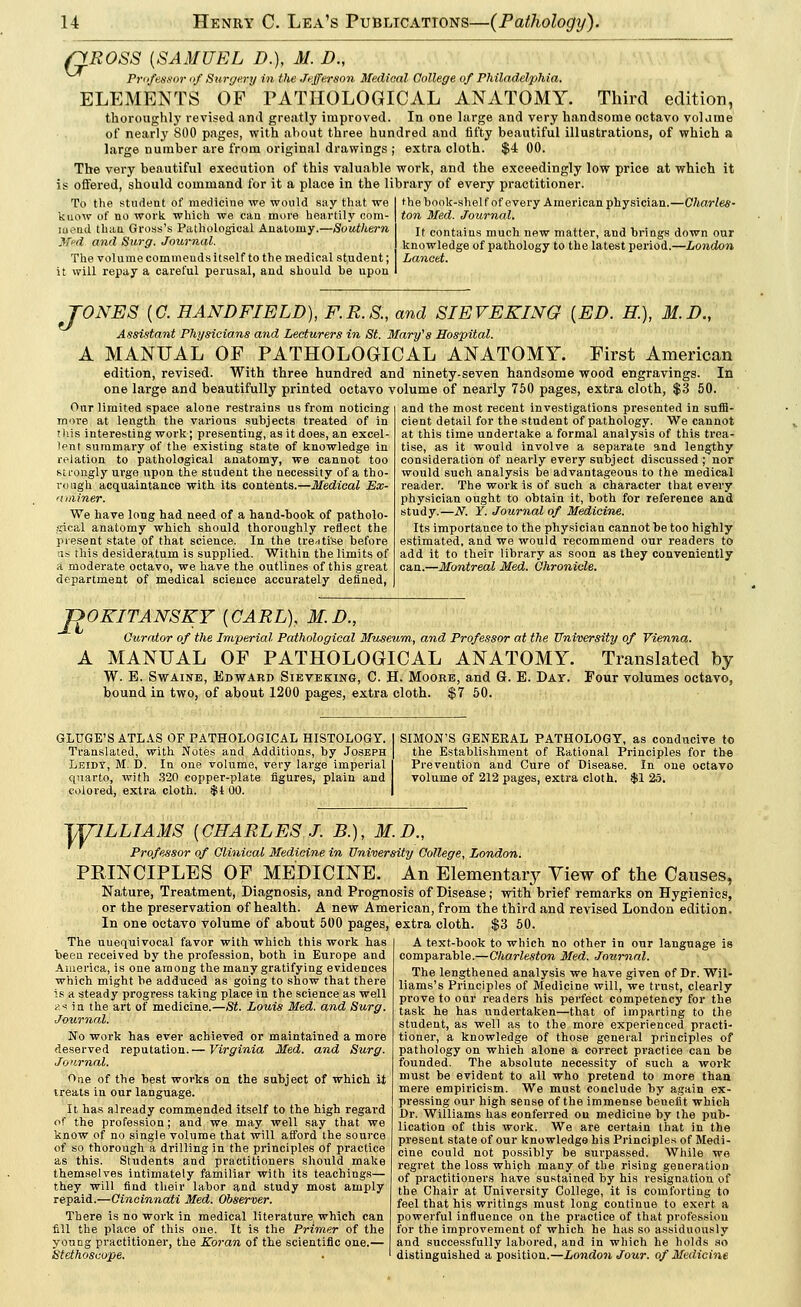 riROSS {SAMUEL D.), M. D., Professor of Surgery in the Jefferson Medical College of Philadelphia. ELEMENTS OF PATHOLOGICAL ANATOMY. Third edition, thoroughly revised ami greatly improved. In one large and very handsome octavo volauie of nearly 800 pages, with about three hundred and fifty beautiful illustrations, of which a large number are from original drawings ; extra cloth. $4 00. The very beautiful execution of this valuable work, and the exceedingly low price at which it is offered, should command for it a place in the library of every practitioner. To the student of medicine we would say that we know of no work which we can more heartily com- mend than Gross's Pathological Anatomy.—Southern Med and Surg. Journal. The volume commends itself to the medical student; it will repay a careful perusal, and should be upon the book-shelf of every American physician.—Charles- ton Med. Journal. It contains much new matter, and brings down our knowledge of pathology to the latest period.—London Lancet. TONES {C. HANDFIELD), F.R.S., and SIEVEKING {ED. K), M.D., Assistant Physicians and Lecturers in St. Mary's Hospital. A MANUAL OF PATHOLOGICAL ANATOMY. First American edition, revised. With three hundred and ninety-seven handsome wood engravings. In one large and beautifully printed octavo volume of nearly 750 pages, extra cloth, $3 50. Our limited space alone restrains us from noticing more at length the various subjects treated of in this interesting work; presenting, as it does, an excel- lent summary of the existing state of knowledge in relation to pathological anatomy, we cannot too su-ongly urge upon the student the necessity of a tho- rough acquaintance with its contents.—Medical Ex- aminer. We have long had need of a hand-book of patholo- gical anatomy which should thoroughly reflect the present state of that science. In the tre<itise before as this desideratum is supplied. Within the limits of a moderate octavo, we have the outlines of this great department of medical science accurately denned, and the most recent investigations presented in suffi- cient detail for the student of pathology. We cannot at this time undertake a formal analysis of this trea- tise, as it would involve a separate and lengthy consideration of neatly every subject discussed ; nor would such analysis be advantageous to the medical readei-. The work is of such a character that every physician ought to obtain it, both for reference and study.—N. Y. Journal of Medicine. Its importance to the physician cannot be too highly estimated, and we would recommend our readers to add it to their library as soon as they conveniently can.—Montreal Med. Chronicle. JDOKITANSKY {CARL), M.I)., Curator of the Imperial Pathological Museum, and Professor at the University of Vienna. A MANUAL OF PATHOLOGICAL ANATOMY. Translated by W. E. Swaine, Edward Sieveking, C. H. Moore, and G. E. Day. Four volumes octavo, bound in two, of about 1200 pages, extra cloth. $7 50. GLUGE'S ATLAS OF PATHOLOGICAL HISTOLOGY. Translated, with Notes and Additions, by Joseph Lbidt, M. D. In one volume, very large imperial quarto, with 320 copper-plate figures, plain and colored, extra cloth. $1 00. SIMON'S GENEEAL PATHOLOGY, as conducive to the Establishment of Rational Principles for the Prevention and Cure of Disease. In one octavo volume of 212 pages, extra cloth. $1 25. TyiLLIAMS {CHARLES,T. B.), M.D., Professor of Clinical Medicine in University College, London. PRINCIPLES OF MEDICINE. An Elementary View of the Causes, Nature, Treatment, Diagnosis, and Prognosis of Disease; with brief remarks on Hygienics, or the preservation of health. A new American, from the third and revised London edition. In one octavo volume of about 500 pages, extra cloth. $3 50. The uuequivocal favor with which this work has been received by the profession, both in Europe and America, is one among the many gratifying evidences which might be adduced as going to show that there is a steady progress taking place in the science as well a* in the art of medicine.—St. Louis Med. and Surg. Journal. No work has ever achieved or maintained a more deserved reputation.— Virginia Med. and Surg. Journal. One of the best works on the subject of which it treats in our language. It has already commended itself to the high regard of the profession ; and we may well say that we know of no single volume that will afford the source of so thorough a drilling in the principles of practice as this. Students and practitioners should make themselves intimately familiar with its teachings— they will find their labor and study most amply repaid.—Cincinnati Med. Observer. There is no work in medical literature which can A text-book to which no other in our language is comparable.—Charleston Med. Journal. The lengthened analysis we have given of Dr. Wil- liams's Principles of Medicine will, we trust, clearly prove to our readers his perfect competency for the task he has undertaken—that of imparting to the student, as well as to the more experienced practi- tioner, a knowledge of those general principles of pathology on which alone a correct practice can be founded. The absolute necessity of such a work must be evident to all who pretend to more than mere empiricism. We must conclude by again ex- pressing our high sense of the immense benefit which Dr. Williams has conferred on medicine by the pub- lication of this work. We are certain that in the present state of our knowledge his Principles of Medi- cine could not possibly be surpassed. While we regret the loss which many of the rising generation of practitioners have sustained by his resignation of the Chair at University College, it is comforting to feel that his writings must long continue to exert a powerful influence on the practice of that profession fill the place of this one. It is the Primer of the for the improvement of which he has so assiduously young practitioner, the Koran of the scientific one.— and successfully labored, and in which he holds so Stethoscope. . ' distinguished a position.—London Jour, of Medicine