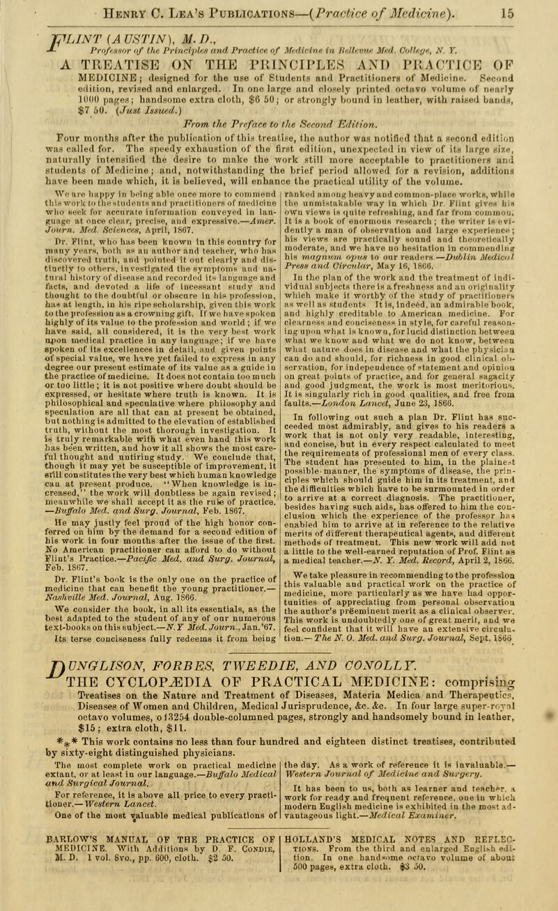 TflLINT (A UHTIN), M.D., ■*- I'rofr.nsur 'if /In: Vrinrij,h r, mill Practice uf Mulirini- in /;. lb vm- Med. College, A'. Y. A TREATISE ON THE PRINCIPLES AND PRACTICE OF MEDICINE; designed for the use of Bttldentt I l'i not itioners of Medicine. Second edition, revised and enlarged. In one large and closely printed octavo w>lnine of nearly lll(K) pages; handsome extra cloth, $0 50; or strongly hound in leather, with rai $7 50. (Just Issued.) From the Preface to the Second hid it ion. Four months after the publication of this treatise, the author was notified that a second edition was called for. The speedy exhaustion of the first edition, unexpected in view of its large size, naturally intensified the desire to make the work still more acceptable to practitioners and students of Medicine; and, notwithstanding the brief period allowed for a revision, additions have been made which, it is believed, will enhance the practical utility of the volume. We are happy in bring able once more to commend this work to the students and practitioners of medicine who seek lor accurate information conveyed in lan- guage at once clear, precise, and expressive.—Amer. Journ. Med. Sciences, April, 18(37. Dr. Flint, who has been known in this country for many years, both as an author and teacher, who lias discovered truth, and pointed it out clearly and dis- tinctly to others, investigated the symptoms and na- tural history of disease and recorded its language and facts, and devoted a life of incessant Study and thought to the doubtful or obscure in his profession, has at length, in his ripe scholarship, given this work to the profession as a crowning gift. If we have spoken highly of its value to the profession and world ; if we have said, all considered, it is the very best work upon medical practice in any language; if we have spoken of its excellences in detail, and given points of special value, we hive yet failed to express in any degree our present estimate of its value as a guide in the practice of medicine. It does not contain too much or too little; it is not positive where doubt should be expressed, or hesitate where truth is known. It is philosophical and speculative where philosophy and speculation are all that can at present be obtained, but nothing is admitted to the elevation of established truth, without the most thorough investigation. It is truly remarkable with what even hand this work has been written, and how it all shows the most care- ful thought and untiring study. We conclude that, though it may yet he susceptible of improvement, it still constitutes the very best which human knowledge can at present produce. When knowledge is in- creased, the work will doubtless be again revised; meanwhile we shall accept it as the rule of practice. —Buffalo Med. and Surg. Journal, Feb. 1867. He may justly feel proud of the high honor con- ferred oh him by the demand for a second edition of his work in four months after the issue of the first. No American practitioner can afford to do without Flint's Practice.—Pacific Med. and Surg. Journal, Feb. 1867. Dr, Flint's book is the only one on the practice of medicine that can benefit the young practitioner.— Nashville Med. Journal, Aug. 1S66. We consider the book, in all its essentials, as the best adapted to the student of any of our numerous text-books on this subject.—N. Y Med. Journ., Jan.'67. Us terse conciseness fully redeems it from being ranked among heavy and common-place works, while l ho uniiiistakablo way in which Dr. Flint. gi\ own views is quite refreshing, and far from common; It is a book of enormous research ; the writer i^ evi- dently a man of observation and large experience; his views are practically sound and theoretically moderate, and we have no hesitation in commending his magnurrt opus to our readers.—Bulilin, Medical Press and Circular, May 16, 1866. In the plan of the work and the treatment of indi- vidual subjects there is a freshness and an originality which make it worthy of the study of practitioners as well as students It is, indeed, an admirable book, and highly creditable to American medicine. For Clearness and conciseness in style, for careful reason- ing upon what is known, for lucid distinction between what we know and what we do not know, between what nature does in disease and what the physician can do and should, for richness in good clinical ob- servation, for independence of statement and opinion, on great points of practice, and for general sagacity and good judgment, the work is most meritorious. It is singularly rich in good qualities, and free from faults.—London Lancet, June 23, 1866. In following out such a plan Dr. Flint has suc- ceeded most admirably, and gives to his readers a work that is not only very readable, interesting, and concise, but in every respect calculated to meet the requirements of professional men of every class. The student has presented to him, in the plainest possible'manner, the symptoms of disease, the prin- ciples which should guide him in its treatment, and the difficulties which have to be surmounted in order to arrive at a correct diagnosis. The practitioner, besides having such aids, has offered to him the con- clusion which the experience of the professpr has enabled him to arrive at in reference to the relative merits of different therapeutical agents, and different methods of treatment. This new work will add not a little to the well-earned reputation of Prof. Flint as a medical teacher.—N. Y. Med. Record, April 2, 1866. We take pleasure in recommending to the profession this valuable and practical work on the practice of medicine, more particularly as we have had oppor- tunities of appreciating from personal observation, the author's preeminent merit as a clinical observer. This work is undoubtedly one of great merit, and we feel confident that it will have an extensive circula- tion.— The N. 0. Med. and Surg. Journal, Sept. 1S66 T)ONGLISON, FORBES, TWEED IE, AND CO NOLLY. THE CYCLOPAEDIA OF PRACTICAL MEDICINE: comprising Treatises on the Nature nnd Treatment of Diseases, Materia Medica and Therapeutics, Diseases of Women and Children, Medical Jurisprudence, <fce. Ac. In four large super-roynl octavo volumes, o 13254 double-columned pages, strongly and handsomely bound in leather, $15; extra cloth, $11. *iif* This work contains no less than four hundred and eighteen distinct treatises, contributed by sixty-eight distinguished physicians. The most complete work on practical medicine extant, or at least in our language.—Buffalo Medical and Surgical Journal. For reference, it is above all price to every practi- tioner.— Western Lancet. One of the most valuable medical publications of the day. As a work of reference it is invaluable.— Western Journal of Medicine and Surgery. It has been to us, both as learner and teacher. * work for ready and frequent reference, one in which modern English medicine is exhibited in the most ad- vantageous light.—Medical Examiner. BARLOW'S MANUAL OF THE PRACTICE OF MKDICINE. With Additions by D. F. Condie, M. D. 1 vol. Svo., pp. COO, cloth. $2 00. HOLLAND'S MEDICAL NOTES AND REFLEC- TIONS. From the third and enlarged English edi- tion. In one handsome octavo volume of ubuu: 500 pages, extra cloth. $3 JO.