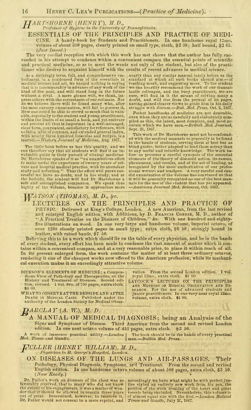 H ARTSHORNE [HENRY), M.D., Professor of Bytfiene in (he Univer/ftty of Pennsylvania. ESSENTIALS OF THE PRINCIPLES AND PRACTICE OP MEDL CINE. A handy-book for Students and Practitioners. In one handsome royal ]2mo. volume of about 350 pages, clearly printed on small type, cloth, $2 3S; half bound, $2 63. (Just Iss/ied.) The very cordial reception with which this work has met shows that the author has fully suc- ceeded in his attempt to condense within a convenient compass the essential points of scientific and practical medicine, so as to meet the wants not only of the student, but also of the practi- tioner who desires to acquaint himself with the results of recent advances in medical science. nearly than any similar manual lately before us the standard at which all such books should aim — of teaching much, and suggesting more. To the student we can heartily recommend the work of our transat- lantic colleague, and the busy practitioner, we are sure, will fiud in it the means of solving many a doubt, and will rise from the perusal of its pages, having gained clearer views to guide him in his daily struggle with disease.—Dub. Med. Press, Oct. 2, 1S67. Pocket haudbooks of medicine are not desirable, even when they are as carefully and elaborately com- piled as this, the latest, most complete, and most ac- curate which we have seen.—British Mtd. Journal, Sept. 21, 1867. This work of Dr. Hartshorne must not be confound- ed with the medical manuals so generally to be found, in the hands of students, serving them at best but as blind guides, better adapted to lead them astray than to any useful and reliable knowledge. The work be- fore us presents a careful synopsis of the essential elements of the theory of diseased action, its causes, phenomena1 and results, and of the art of healing, as recognized by the most authoritative of our profes- sional writers and teachers. A very careful and can- did examination of the volume has convinced us that As a strikingly terse, full, and comprehensive em- bodiment in a condensed form of the essentials in medical science and art, we hazard nothing in saying that it is incomparably in advance of any work of the kind of the past, and will staud long in the future without a rival. A mere glance will, we think, im- press others with the correctness of our estimate. Nor do we believe there will be found many who, after the most cursory examination, will fail to possess it. How one could be able to crowd so much that is valu- able, especially to the student and young practitioner, within the limits of so small a book, and yet embrace and present all that is important in a well-arranged, clear form, convenient, satisfactory for reference, with so full a ^able of contents, and extended general index, with nearly three hundred formulas and recipes, is a marvel.— Western Journal of Medicine, Aug. 1867. The little book before us has this quality, and we can therefore say that all students will find it an in- valuable guide in their pursuit of clinical medicine Dr. Hartshorne speaks of it as an unambitious effort to make useful the experience of twenty years of pri- vate and hospital medical practice, with its attendant study and reflection. That the effort will prove suc- cessful we have no doubt, and in his study, and at the bedside, the student will find Dr. Hartshorne a j it will be generally recognized as one of the best man- safe and accomplished companion. We speak thus [ uals for the use of the student that has yet appeared, highly of the volume, because it approaches more ! —America?i Journal Med. Sciences, Oct. 1S67. TJZATSON (THOMAS), M. D., Sec LECTURES ON THE PRINCIPLES AND PRACTICE OF PHYSIC. Delivered at King's College, London. A new American, from the last revised and enlarged English edition, with Additions, by D. Francis Condie, M. D., author of  A Practical Treatise on the Diseases of Children, &c. With one hundred and eighty- five illustrations on wood. In one very large and handsome volume, imperial octavo, of over 1200 closely printed pages in small type; extra cloth, §6 50 ; strongly bound in leather, with raised bands, $7 50. Believing this to be a work which should lie on the table of every physician, and be in the hands of every student, every effort has been made to condense the vast amount of matter which it con- tains within a convenient compass, and at a very reasonable price, to place it within reach of all. In its present enlarged form, the work contains the matter of at least three ordinary octavos, rendering it one of the cheapest works now offered to the American profession, while its mechani- cal execution makes it an exceedingly attractive volume. DICKSON'S ELEMENTS OF MEDICINE; a Compen- dious View of Pathology and Therapeutics, or the History and Treatment of Diseases. Second edi- tion, revised. 1 vol. 8vo. of 750 pages, extra cloth. S-t 00. WHAT TO OBSERVE AT THE BEDSIDE AND AFTER Death in Medical Cases. Published under the authority of the London Society for Medical Obser- vation. From the second London edition. 1 vol. royal 12mo., extra cloth. SI 00. LATCOCK'S LECTURES ON THE PRINCIPLES and Methods of Medical Observation and Re- search. For the use of advanced students and junior practitioners. In one very neat royal 12mo. volume, extra cloth. $1 00. ARCLAY [A. W.), M. D. A MANUAL OF MEDICAL DIAGNOSIS; being an Analysis, of the Signs and Symptoms of Disease. Third American from the second and revised London edition. In one neat octavo volume of 451 pages, extra cloth. $3 50. London | The book should be in the hands of every practioal A work of immense practical utility Med. Times and Gazette. man.—Dublin Med. Press. F ULLER [HENRY WILLIAM), M. D., Physician to St. George's Hospital, London. ON DISEASES OF THE LUNGS AND AIR-PASSAGES. Their Pathology, Physical Diagnosis, Symptoms, 3,rd Treatment. From the second and revised English edition. In one handsome octavo volume of about 500 pages, extra cloth, $3 50. (ISoiv Ready.) • Dr. Fuller's work on diseases of the chest was so. favorably received, that to many who did not know the extent of his engagements, it was a matter of won- der that it should be allowed to remain three years out of print. Determined, however, to improve it, Dr. Fuller would not consent to a mere reprint, and accordingly we have what might be with perfect jus- tice styled an entirely new work from his peu, the portion of the work treating of the heart aud great vessels being excluded. Nevertheless, this volume is of almost equal size with the first.—London Medical Ti'nes and Gazette, July 2C, 1867.