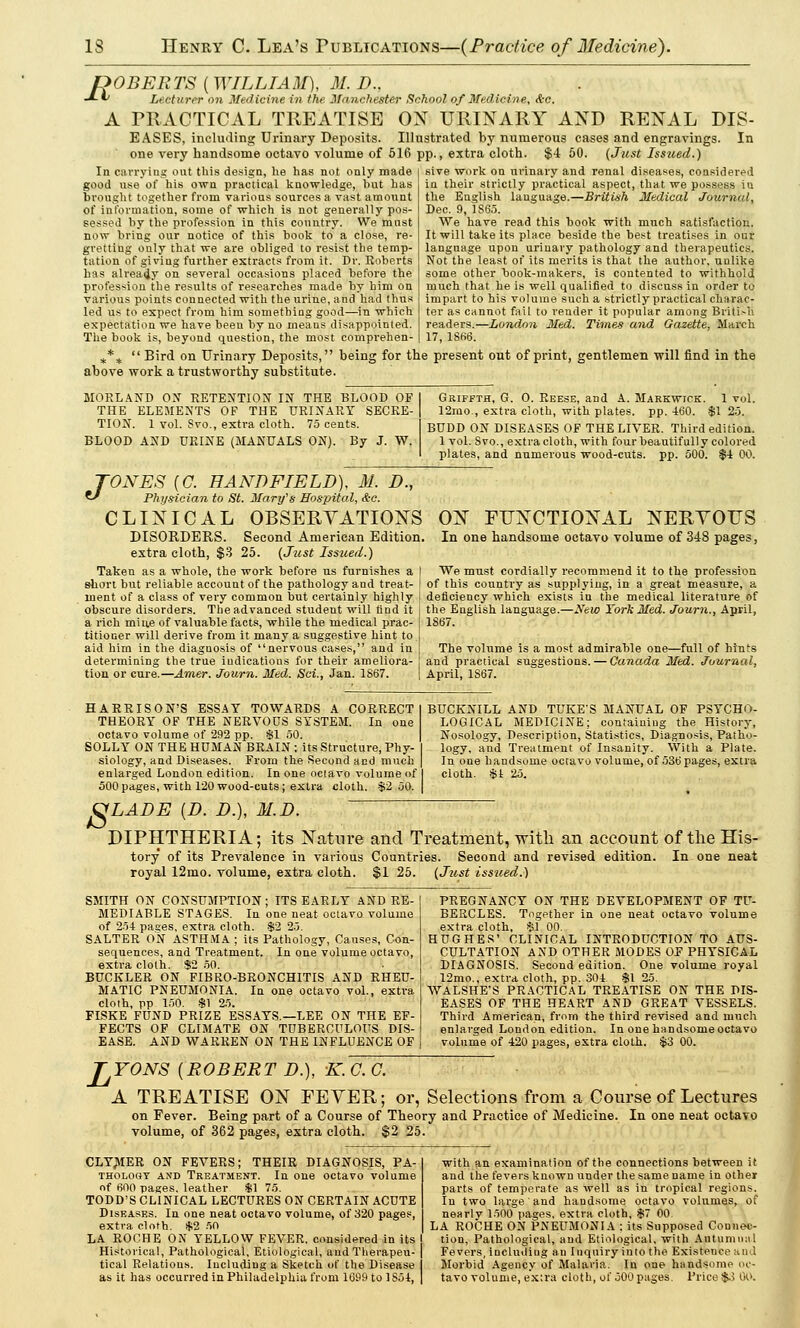 POBER TS ( WILLI A M), M. D.. Lecturer on Medicine in the Manchester School of Medicine, <te. PRACTICAL TREATISE OX URINARY AND RENAL DIS- EASES, including Urinary Deposits. Illustrated by numerous cases and engravings. In one very handsome octavo volume of 516 pp., extra cloth. $4 50. (Just Issued.) JLl A In carrying out this design, he has not only made good use of his own practical knowledge, hut has brought together from various sources a vast amount of information, some of which is not generally pos- sessed by the profession in this country. We must now bring our notice of this book to a close, re- gretting only that we are obliged to resist the temp- tation of giving further extracts from it. Dr. Roberts has already on several occasions placed before the profession the results of researches made by him on various points connected with the urine, and had thus led us to expect from him something good—in which expectation we have been by no means disappointed. sive work on urinary and renal diseases, considered iu their strictly practical aspect, that we possess in the English language.—British Medical Journal, Dec. 9, 1865. We have read this book with much satisfaction. It will take its place beside the best treatises in our language upon urinary pathology and therapeutics. Not the least of its merits is that the author, unlike some other book-makers, is contented to withhold much that he is well qualified to discuss in order to impart to his volume such a strictly practical charac- ter as cannot fail to render it popular among Briti.-h readers.—London Med. Times and Gazette, March 17, 18K6. The book is, beyond question, the most comprehen *%  Bird on Urinary Deposits, being for the present out of print, gentlemen will find in the above work a trustworthy substitute. MORLAND OX RETENTION IN THE BLOOD OF THE ELEMENTS OF THE URINARY SECRE- TION. 1 vol. Svo., extra cloth. 75 cents. BLOOD AND URINE (MANUALS ON). By J. W. Griffth, G. 0. Reese, and A. Markwick. 1 vol. 12mo., extra cloth, with plates, pp. -160. $1 25. BUDD ON DISEASES OF THE LIVER. Third edition. 1 vol. 8vo., extra cloth, with four beautifully colored plates, and numerous wood-cuts. pp. 500. $4 00. TONES (C. HANDFIELD), M. D., *J Physician to St. Mary's Hospital, &c. CLINICAL OBSERVATIONS DISORDERS. Second American Edition, extra cloth, $3 25. (Just Issued.) Taken as a whole, the work before us furnishes a I sbort but reliable account of the pathology and treat- ment of a class of very common but certainly highly | obscure disorders. The advanced student will find it a rich mine of valuable facts, while the medical prac- titioner will derive from it many a suggestive hint to aid him in the diagnosis of nervous cases, and in determining the true indications for their ameliora- tion or cure.—Amer. Journ. Med. Sci., Jan. 1S67. ON FUNCTIONAL NERVOUS In one handsome octavo volume of 348 pages, We must cordially recommend it to the profession of this country as supplying, in a great measure, a deficiency which exists iu the medical literature of the English language.—New York Med. Journ., April, 1867. The volume is a most admirable one—full of hints and practical suggestions. — Canada Med. Journal, April, 1S67. HARRISON'S ESSAY TOWARDS A CORRECT THEORY OF THE NERVOUS SYSTEM. In one octavo volume of 292 pp. SI 50. SOLLY ON THE HUMAN BRAIN : its Structure, Phy- siology, and Diseases. From the Second and much enlarged London edition. In one octavo volume of 500 pages, with 120 wood-cuts ; extra cloth. $2 50. BUCKNILL AND TUKES MANUAL OF PSYCHO- LOGICAL MEDICINE; containing the History, Nosology, Description, Statistics, Diagnosis, Patho- logy, and Treatment of Insanity. With a Plate. In one handsome octavo volume, of 536 pages, extra cloth. $i 25. VLADE {D. D. M.D. DIPHTHERIA; its Nature and Treatment, with an account of the His- tory of its Prevalence in various Countries. Second and revised edition. In one neat royal 12mo. volume, extra cloth. $1 25. (Just issued.) SMITH ON CONSUMPTION ; ITS EARLY AND RE- MEDIABLE STAGES. In one neat octavo volume of 254 pages, extra cloth. $2 25. SALTER ON ASTHMA ; its Pathology, Causes, Con- sequences, and Treatment. In one volume octavo, extra cloth. $2 50. BUCKLER ON FIBRO-BRONCHITIS AND RHEU- MATIC PNEUMONIA. In one octavo vol., extra cloth, pp 150. $1 25. FISKE FUND PRIZE ESSAYS.—LEE ON THE EF- FECTS OF CLIMATE ON TUBERCULOUS DIS- EASE. AND WARREN ON THE INFLUENCE OF PREGNANCY ON THE DEVELOPMENT OF TU- BERCLES. Together in one neat octavo volume extra clotb, $1 00. HUGHES' CLINICAL INTRODUCTION TO AUS- CULTATION AND OTHER MODES OF PHYSICAL DIAGNOSIS. Second edition. One volume royal 12mo., extra cloth, pp. 304 $1 25. WALSHE'S PRACTICAL TREATISE ON THE DIS- EASES OF THE HEART AND GREAT VESSELS. Third American, from the third revised and much enlarged London edition. In one handsome octavo volume of 420 pages, extra cloth. $3 00. JjYONS [ROBERT D.), K. G. O. A TREATISE ON FEVER; or, Selections from a Course of Lectures on Fever. Being part of a Course of Theory and Practice of Medicine. In one neat octavo volume, of 362 pages, extra cloth. $2 25. CLYMER ON FEVERS; THEIR DIAGNOSIS, PA- THOLOOY AND TREATMENT. In 0U6 OCtaVO Volume of 600 pages, leather $1 75. TODD'S CLINICAL LECTURES ON CERTAIN ACUTE Diseases. In one neat octavo volume, of 320 pages, extra cloth. *2 50 LA ROCHE ON YELLOW FEVER, considered in its Historical, Pathological, Etiological, and Therapeu- tical Relations. Including a Sketch of the Disease as it has occurred in Philadelphia from 1699 to 1S51, with an examination of the connections between it and the fevers known under the same name in other parts of temperate as well as in tropical regions. Iu two large' and handsome octavo volumes, of nearlv 1500 pages, extra cloth, $7 00. LA ROCHE ON PNEUMONIA ; its Supposed Connec- tion, Pathological, and Etiological, with Autumnal Fevers, Inclutliug an Inquiry into the Existeuce and Morbid Agency of Malaria. In one handsome oc- tavo volume, extra cloth, o( 500 pages. Price $3 Go.