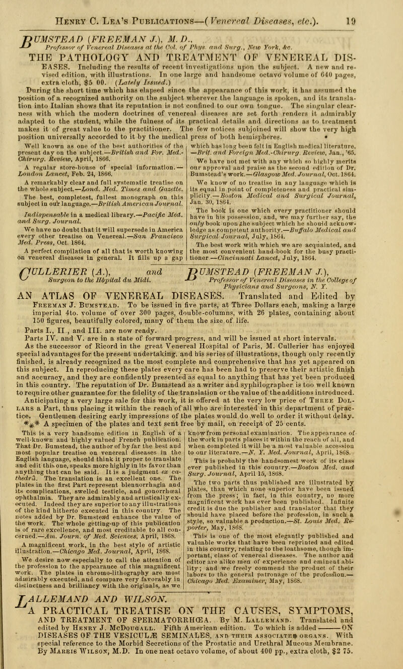 T>UMSTEAD {FREEMAN J.), M.I)., -*-* Professor of Venereal Diseases at the Col, of I'lu/x and Surf/., New York, Ao. THE PATHOLOGY AND TREATMENT OF VENEREAL LIS- EASES. Including the results of recent investigations upon the subject. A new und re- vised edition, with illustrations. In one large and handsome octavo volume of 640 pages, extra cloth, $5 00. (Lately Issued.) During the short time which has elapsed since the appearance of this work, it has assumed the position of a recognized authority on the subject wherever the language is spoken, and its transla- tion into Italian shows that its reputation is not confined to our own tongue. The singular clear- ness with which the modern doctrines of venereal diseases are set forth renders it admirably adapted to the student, while the fulness of its practical details and directions as to treatment makes it of great value to the practitioner. The few notices subjoined will show the very high position universally accorded to it by the medical press of both hemispheres. • Well known as one of the bent authorities of the which has long been felt in English medical literature. present day on the subject.—British and For. Med.- Chirurg. Review, April, 1866. A regular store-house of special information.— London Lancet, Feb. 24, 1866. A remarkably clear and fnll systematic treatise on the whole subject.—Lond. Med. Times and Gazette. The best, cornpletest, fullest monograph on this subject in our language.—British American Journal. Indispensable in a medical library.—Pacific Med. and Surg. Journal. We have no doubt that it will supersede in America every other treatise on Venereal.—San Francisco Med. Press, Oct. 1864. A perfect compilation of all that is worth knowing On venereal diseases in general. It fills up a gap (1ULLERIER {A.), and ^ Surgeon to the Hdpital du Midi. —Bri(. and Foreign Med.-i'hirurg. Review, .'an., '<i.r>. We have not mot with any which so highly merits our approval and praise as the second edition of Dr. Bumstead's work.—Glasgow Med. Journal, Oct. 1864. We know of no treatise in any language which is its equal in point of completeness and practical sim- plicity.— Boston Medical and Surgical Journal, Jan. 30, 1S64. The book is one which every practitioner should have in his possession, and, we may further say, the only book upon .the subject which he shou-td acknow- ledge as competent authority.—Buffalo Medical and Surgical Journal, July, 1864. The best work with which we are acquainted, and the most convenient hand-book for the busy practi- tioner—Cincinnati Lancet, July, 1864. Z> UMSTEA D {FREE MA NX), -*•-' Professor of Venereal Diseases in the College of Physicians and Surgeons, N. Y. AN ATLAS OP VENEREAL DISEASES. Translated and Edited by Freeman J. Bumstead. To be issued in five parts, at Three Dollars each, making a large imperial 4to. volume of over 300 pages, double-columns, with 26 plates, containing about 150 figures, beautifully colored, many of them the size of life. Parts I., II., and III. are now ready. Parts IV. and V. are in a state of forward progress, and will be issued at short intervals. As the successor of Ricord in the great Venereal Hospital of Paris, M. Cullerier has enjoyed special advantages for the present undertaking, and his series of illustrations, though only recently finished, is already recognized as the most complete and comprehensive that has yet appeared on this subject. In reproducing these plates every care has been had to preserve their artistic finish and accuracy, and they are confidently presented as equal to anything that has yet been produced in this country. The reputation of Dr. Bumstead as a writer and syphilographer is too well known to require other guarantee for the fidelity of the translation or the value of the additions introduced. Anticipating a very large sale for this work, it is offered at the very low price of Three Dol- lars a Part, thus placing it within the reach of all who are interested in this department of prac- tice. Gentlemen desiring early impressions of the plates would do well to order it without delay. *^c* A specimen of the plates and text sent free by mail, on receipt of 25 cents. This is a very handsome edition in English of a well-known and highly valued French publication. That Dr. Bumstead, the author of by far the best and most popular treatise on venereal diseases in the English language, should think it proper to translate and edit this one, speaks more highly in its favor than anything that can be said. It is a judgment ex ca- thedra. The translation is an excellent one. The plates in the first Part represent blennorrhagia and its complications, swelled testicle, and gonorrhceal ophthalmia. They are admirably and artistically ex- ecuted. Indeed they are superior to any illustrations of the kind hitherto executed in this country. The notes added by Dr. Bumsteald enhance the value of the work. The whole getting-up of this publication is of rare excellence, and most creditable to all con- cerned.—Am. Journ. of Med. Sciences, April, 1868. A magnificent work, in the best style of artistic illustration.—Chicago Med. Journal, April, 1868. We desire now especially to call the attention of the profession to the appearance of this magnificent work. The plates in chromo-lithography are most admirably executed, and compare very favorably in distinctness and brilliancy with the originals, as we know from personal examination. The appearance of the work in parts places it within the reach of all, and wheu completed it will be a most valuable accession to our literature.—N. Y. Med. Journal, April, 186S. This is probably the handsomest work of its class ever published in this country.—Boston Med. and Surg. Journal, April 15, 1868. The two parts thus published are illustrated by plates, than which none superior have been issued from the press; in fact, in this country, no more magnificent work has ever been published. Infinite credit is due the publisher and translator that they should have placed before the profession, in such a style, so valuable a production.—St. Louis Med. Re- porter, May, 1SSS. This is one of the most elegantly published and valuable works that have been reprinted and edited in this country, relating to the loathsome, though im- portant, class of venereal diseases. The author and editor are alike men of experience and emineut abi- lity ; and we freely commend the product of their labors to the general patronage of the profession.— Chicago Med. Examiner, May, 1S68. ALLEMAND AND WILSON. 'a PRACTICAL TREATISE ON THE CAUSES, SYMPTOMS, AND TREATMENT OF SPERMATORRHEA. By M. Lallemand. Translated and edited by Henry J. McDougall. Fifth American edition. To which is added ON DISEASES OF THE VESICUL,® SEMINALES, and their associated organs. With special reference to the Morbid Secretions of the Prostatic and Urethral Mucous Membrane. By Marris Wilson, M.D. In one neat octavo volume, of about 400 pp., extra cloth, $2 75.