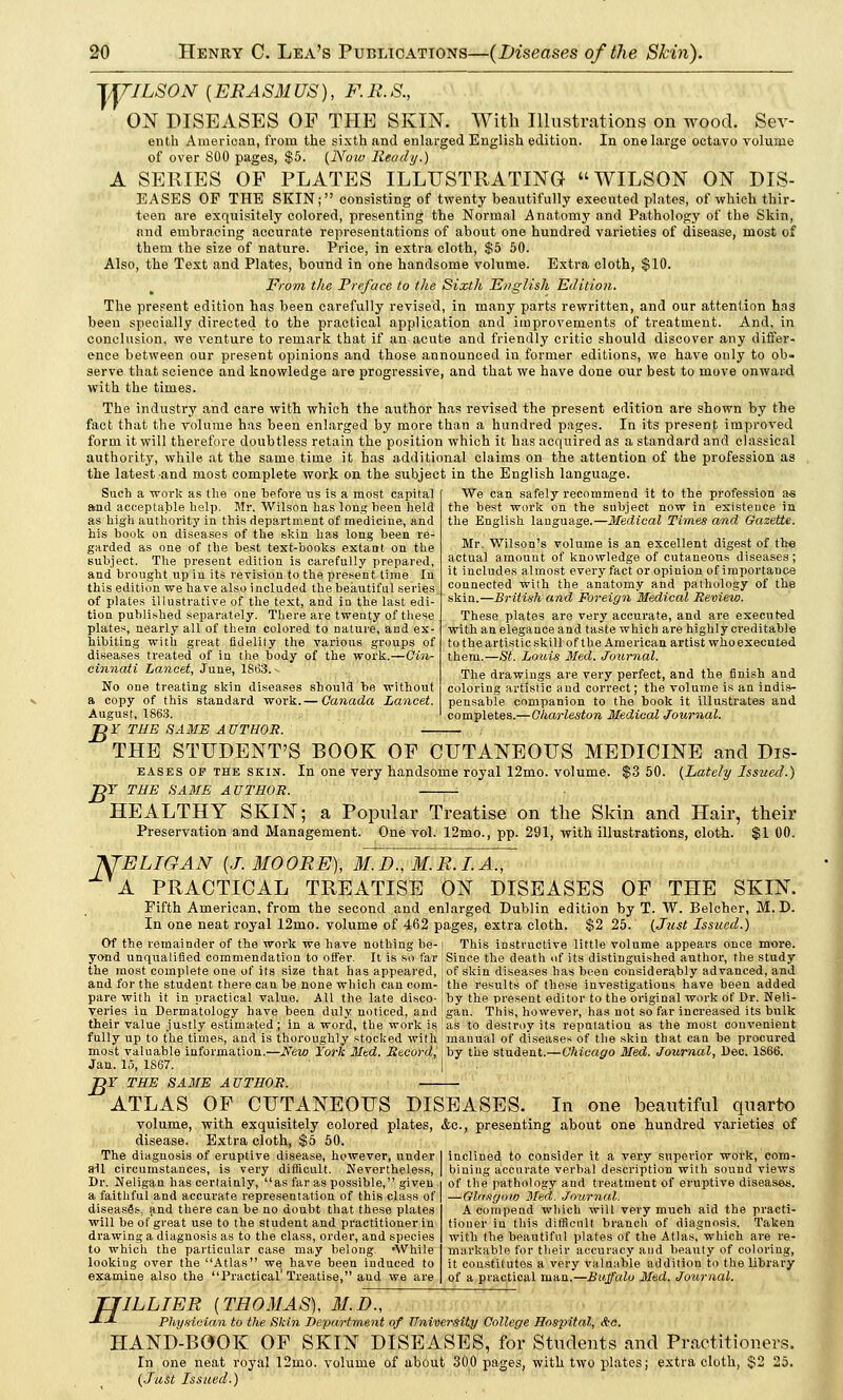 1JTILSON {ERASMUS), F.R.S., ON DISEASES OF THE SKIN. With Illustrations on wood. Sev- enth American, from the sixth and enlarged English edition. In one large octavo volume of over 800 pages, $5. (Now Ready.) A SERIES OF PLATES ILLUSTRATING WILSON ON DIS- EASES OF THE SKIN; consisting of twenty beautifully executed plates, of which thir- teen are exquisitely colored, presenting the Normal Anatomy and Pathology of the Skin, and embracing accurate representations of about one hundred varieties of disease, most of them the size of nature. Price, in extra cloth, $5 50. Also, the Text and Plates, bound in one handsome volume. Extra cloth, $10. From the Preface to the Sixth English Edition. The present edition has been carefully revised, in many parts rewritten, and our attention has been specially directed to the practical application and improvements of treatment. And, in conclusion, we venture to remark that if an acute and friendly critic should discover any differ- ence between our present opinions and those announced iu former editions, we have only to ob- serve that science and knowledge are progressive, and that we have done our best to move onward with the times. The industry and care with which the author has revised the present edition are shown by the fact that the volume has been enlarged by more than a hundred pages. In its present improved form it will therefore doubtless retain the position which it has acquired as a standard and classical authority, while at the same time it has additional claims on the attention of the profession as the latest and most complete work on the subject in the English language. Such a work as the one before us is a most capital and acceptable belp. Mr. Wilson has long been held as high authority in this department of mediciue, and his book on diseases of the skin has long been re- garded as one of the best text-books extant on the subject. The present edition is carefully prepared, and brought up in its revision to the present time In this edition we have also i ncluded the beautiful series of plates illustrative of the text, and in the last edi- tion published separately. There are twenty of these plates, nearly all of thern colored to nature, and ex- hibiting with great fidelity the various groups of diseases treated of in the body of the work.—Cin- cinnati Lancet, June, 1S63. No one treating skin diseases should be without a copy of this standard work.— Canada Lancet. August, 1863. We can safely recommend it to the profession as the best work on the subject now in existence in the English language.—Medical Times and Gazette. Mr. Wilson's volume is an excellent digest of the actual amount of knowledge of cutaneous diseases; it includes almost every fact or opinion of importance connected with the anatomy and pathology of the skin.—British and Foreign Medical Review. These plates are very accurate, and are executed with an elegance and taste which are highly creditable to the artistic skill of the American artist who executed them.—S£. Louis Med. Journal. The drawings are very perfect, and the finish and coloring artistic and correct; the volume is an indis- pensable companion to the book it illustrates and completes.—Charleston Medical Journal. B THE STUDENT'S BOOK OF CUTANEOUS MEDICINE and Dis- eases of the skin. In one very handsome royal 12mo. volume. $3 50. (Lately Issued.) T THE SAME AUTHOR. HEALTHY SKIN; a Popular Treatise on the Skin and Hair, their Preservation and Management. One vol. 12mo., pp. 291, with illustrations, cloth. $1 00. fJELIGAN {J. MOORE), M.D.,M.R.I.A., A PRACTICAL TREATISE ON DISEASES OF THE SKIN. Fifth American, from the second and enlarged Dublin edition by T. W. Belcher, M. D. In one neat royal 12mo. volume of 462 pages, extra cloth. $2 25. (Just Issued.) Of the remainder of the work we have nothing be- ( This instructive little volume appears once more, yo-nd unqualified commendation to offer. It is so far Since the death of its distinguished author, the study the most complete one of its size that has appeared, ■ of skin diseases has been considerably advanced, and and for the student there can be none which can com-' the results of these investigations have been added pare with it in practical value. All the late disco-1 by the present editor to the original work of Dr. Neli- veries in Dermatology have been duly noticed, and gan. This, however, has not so far increased its bulk their value justly estimated; in a word, the work is as to destroy its reputation as the most convenient fully up to the times, and is thoroughly stocked with manual of diseases of the skin that can be procured most valuable information.—New York Med. Record, by the student.—Chicago Med. Journal, Dec. 1S66. Jan. 15, IS67. Df THE SAME AUTHOR. ATLAS OF CUTANEOUS DISEASES. In one beautiful quarto volume, with exquisitely colored plates, &c, presenting about one hundred varieties of disease. Extra cloth, $5 50. The diagnosis of eruptive disease, however, under all circumstances, is very difficult. Nevertheless, Dr. Neliga-n has certainly, as far as possible, given a faithful and accurate representation of this class of diseased, jind there can be no doubt that these plates will be of great use to the student and practitioner in drawing a diagnosis as to the class, order, and species to which the particular case may belong. 'While looking over the Atlas we have been iuduced to examine also the Practical'Treatise, and we are inclined to consider it a very superior work, com- bining accurate verbal description with sound views of the pathology and treatment of eruptive diseases. —Glasgow Med. Journal. A compend which will very much aid the practi- tioner in this difficult branch of diagnosis. Taken with the beautiful plates of the Atlas, which are re- markable for their accuracy and beauty of coloring, it constitutes a very valuable addition to the library of a practical man.—Buffalo Med. Journal. TJILLIER {THOMAS), M.D., -*—*- Physician to the Skin Department of University College Hospital, &c. HAND-BOOK OF SKIN DISEASES, for Students and Practitioners. In one neat royal 12mo. volume of about 300 pages, with two plates; extra cloth, $2 25. (Just Issued.)