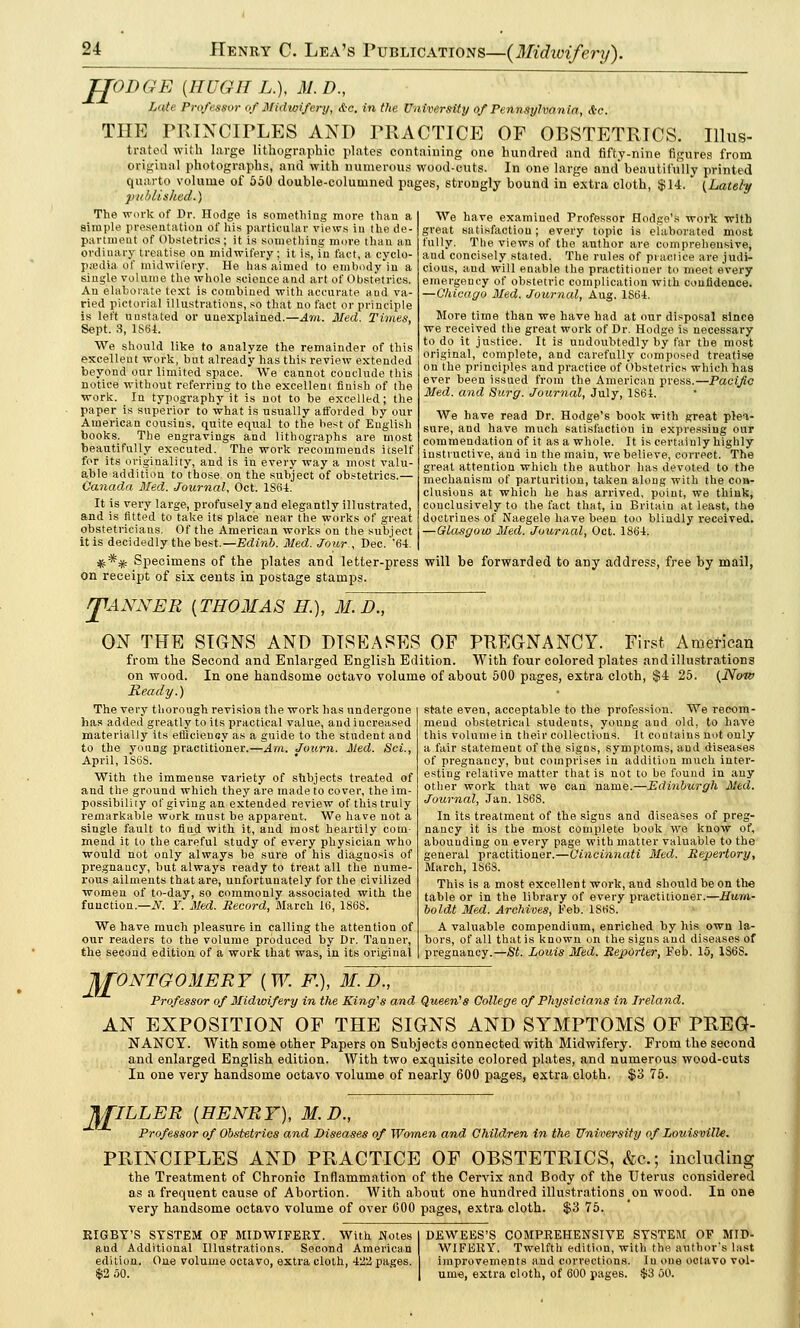 JJODGE (HUGH L.), M.D., Luti' Professor of Midwifery, A-c. in the University of Pennsylvania, A-c. THE PRINCIPLES AND PRACTICE OF OBSTETRICS. Illus- trated with large lithographic plates containing one hundred and fifty-nine figures from original photographs, and with numerous wood-cuts. In one large and* beautifully printed quarto volume of 550 double-columned pages, strongly bound in extra cloth, $14. (Lately published*) The work of Dr. Hodge is something more than a simple presentation of his particular views in the de- partment of Obstetrics ; it is something more than an ordinary treatise on midwifery ; it is, in fact, a cyclo- pedia of midwifery. He has aimed to embody in a single volume the whole science and art of Obstetrics. An elaborate text is combined with accurate and va- ried pictorial illustrations, so that no fact or principle is left uustated or unexplained.—Am. Med. Tirnes, Sept. 8, 1S64. We should like to analyze the remainder of this excellent work, but already has this review extended beyond our limited space. We cannot conclude this notice without referring to the excellent finish of the work. In typography it is not to be excelled; the paper is superior to what is usually afforded by our American cousins, quite equal to the best of English books. The engravings and lithographs are most beautifully executed. The work recommends itself for its originality, and is in every way a most valu- able addition to those on the subject of obstetrics.— Canada Med. Journal, Oct. 1S64. It is very large, profusely and elegantly illustrated, and is fitted to take its place near the works of great obstetricians. Of the American works on the subject it is decidedly the best.—Edinb. Med. Jour., Dec. '64. #** Specimens of the plates and letter-press will be forwarded to any address, free by mail, on receipt of six cents in postage stamps. We have examined Professor Hodge's work with great satisfaction; every topic is elaborated most fully. The views of the author are comprehensive, and concisely stated. The rules of practice are judi- cious, and will enable the practitioner to meet every emergency of obstetric complication with confidence. —Chicago Med. Journal, Aug. 1S64. More time than we have had at our disposal since we received the great work of Dr. Hodge is necessary to do it justice. It is undoubtedly by far the most original, complete, and carefully composed treatise on the principles and practice of Obstetrics which has ever been issued from the American press.—Pacific Med. and Surg. Journal, July, 1S61. We have read Dr. Hodge's book with great plea- sure, and have much satisfaction in expressing our commendation of it as a whole. It is certainly highly instructive, and in the main, we believe, correct. The great attention which the author has devoted to the mechanism of parturition, taken along with the coa- clusions at which he has arrived, point, we think, conclusively to the fact that, in Britain at least, the doctrines of Naegele have been too blindly received. —Glasgow Med. Journal, Oct. 1864. J1ANNER {THOMAS H M. D., ON THE SIGNS AND DISEASES OF PREGNANCY. First American from the Second and Enlarged English Edition. With four colored plates and illustrations on wood. In one handsome octavo volume of about 500 pages, extra cloth, $4 25. (Now Ready.) The very thorough revision the work has undergone has added greatly to its practical value, and increased materially its efiicienoy as a guide to the student and to the young practitioner.—Am. Journ. Med. Sci., April, 1S6S. With the immense variety of subjects treated of and the ground which they are made to cover, the im- possibility of giving an extended review of this truly remarkable work must be apparent. We have not a single fault to fiud with it, and most heartily com- mend it to the careful study of every physician who would not only always be sure of his diagnosis of pregnancy, but always ready to treat all the nume- rous ailments that are, unfortunately for the civilized women of to-day, so commonly associated with the function.—N. T. Med. Record, March 16, 186S. We have much pleasure in calling the attention of our readers to the volume produced by Dr. Tanner, the second edition of a work that was, in its original state even, acceptable to the profession. We recom- mend obstetrical students, young and old, to have this volume in their collections. It contains not only a fair statement of the signs, symptoms, and diseases of pregnancy, but comprises in addition much inter- esting relative matter that is not to be found in any other work that we can name.—Edinburgh Med. Journal, Jan. 1868. In its treatment of the signs and diseases of preg- nancy it is the most complete book we know of, abounding on every page with matter valuable to the general practitioner.—Cincinnati Med. Repertory, March, 1868. This is a most excellent work, and should be on the table or in the library of every practitioner.—Hum- boldt Med. Archives, Feb. 1S68. A valuable compendium, enriched by his own la- bors, of all that is known on the signs and diseases of pregnancy.—St. Louis Med. Reporter, Feb. 15, 1S6S. w ONTGOMERY {W. F.), M.D., Professor of Midwifery in the King's and Queen's College of Physicians in Ireland. AN EXPOSITION OF THE SIGNS AND SYMPTOMS OF PREG- NANCY. With some other Papers on Subjects connected with Midwifery. From the second and enlarged English edition. With two exquisite colored plates, and numerous wood-cuts In one very handsome octavo volume of nearly 600 pages, extra cloth. $3 75. Jf£ILLER {HENRY), M.D., Professor of Obstetrics and Diseases of Women and Children in the University of Lotiisville. PRINCIPLES AND PRACTICE OF OBSTETRICS, &c; including the Treatment of Chronic Inflammation of the Cervix and Body of the Uterus considered as a frequent cause of Abortion. With about one hundred illustrations on wood. In one very handsome octavo volume of over 600 pages, extra cloth. $3 75. KIGBY'S SYSTEM OF MIDWIFERY. With Notes and Additional Illustrations. Second American edition. One volume octavo, extra cloth, 422 pages. $2 50. DEWEES'S COMPREHENSIVE SYSTEM OF MID- WIFERY. Twelfth edition, with the author's last improvements and collections. In one octavo vol- ume, extra cloth, of 600 pages. $3 50.