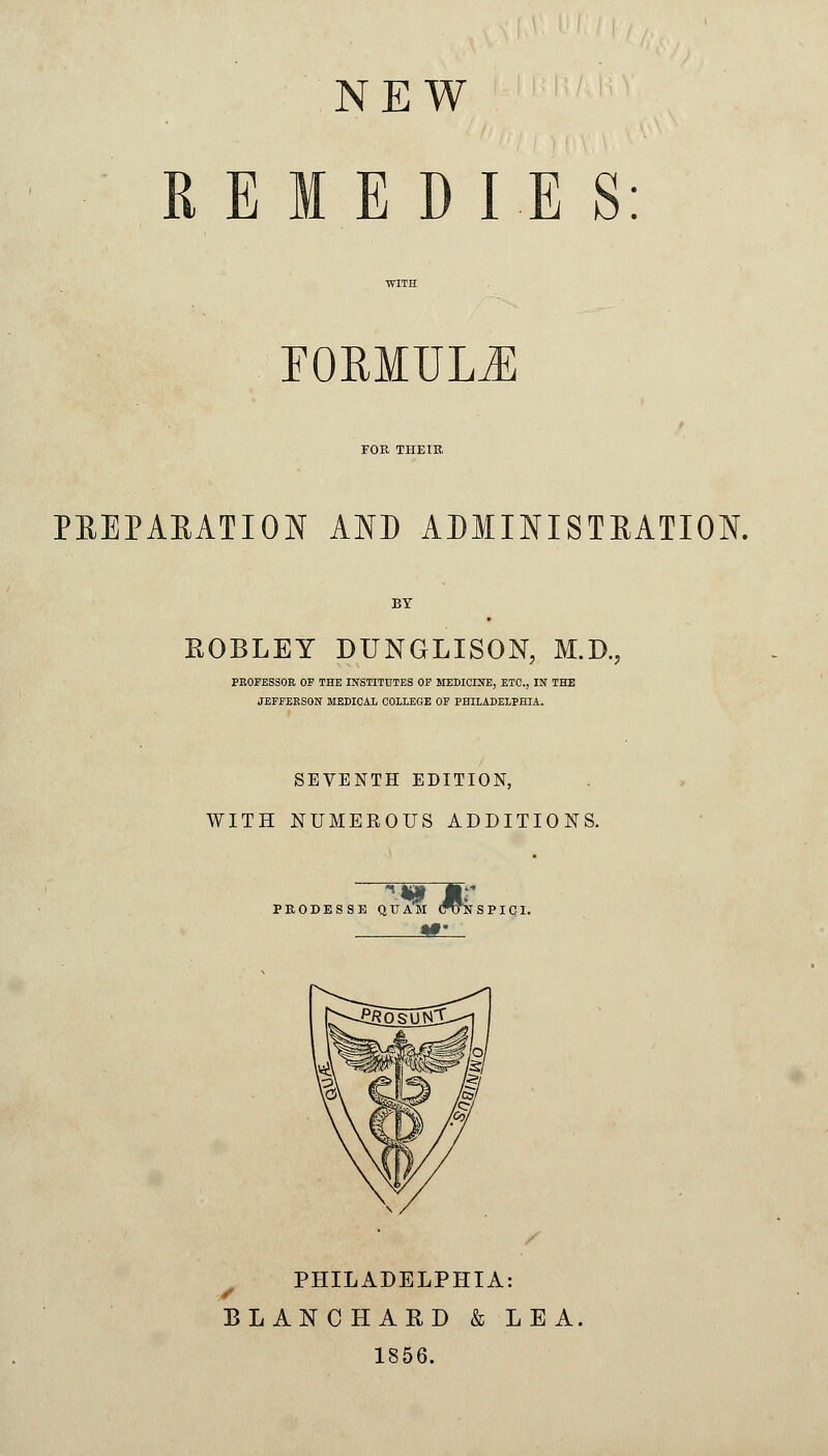 NEW REMEDIES: FORMULA FOR THEIR PREPARATION AND ADMINISTRATION. BY ROBLEY DUNGLISON, M.D., PROFESSOR OF THE INSTITUTES OF MEDICINE, ETC., IN THE JEFFERSON MEDICAL COLLEGE OF PHILADELPHIA. SEVENTH EDITION, WITH NUMEROUS ADDITIONS. PRODESSE QU AM CTJNSPIC1. / PHILADELPHIA: BLANC HARD & LEA. 1856.