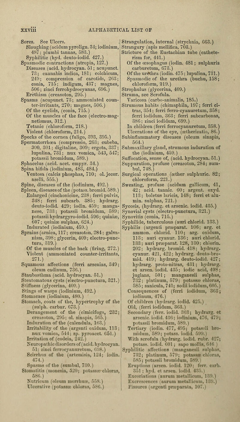 Sores. See Ulcers. Sloughing (aciduni pyrolign. 34; iodinium, 487; plumbi tannas, 583.) Syphilitic (hyd. deuto-iodid. 427.) Spasmodic contractions (atropia, 127.) Diseases (acid, hydrocyan. 51; acupunct. 73; cannabis indica, 181; colchicum, 249; compression of carotids, 263; conia, 715; indigum, 437; magnes, 5G6; zinci ferrohydrocyanas, 696.) Erethism (creasoton, 295.) Spasms (acupunct. 73; ammoniated coun- ter-irritants, 270; magnes, 506.) Of the eyelids, (conia, 715.) Of the muscles of the face (electro-mag- netismus, 312.) Tetanic (chloroform, 218.) Violent (chloroform, 214.) Specks of the cornea (fuligo, 393, 395.) Spermatorrhoea (compressio, 263; cubeba, 300, 301; digitaline, 309; ergota, 337; lupulina, 731; nux vomica, 543, 547; potassii bromidum, 589.) Sphacelus (acid. acet. empyr. 34.) Spina bifida (iodinium, 483, 484.) Ventosa (calcis phosphas, 710; ol. jecor. aselli, 555.) Spine, diseases of the (iodinium, 492.) Spleen, diseases of the (potass, bromid. 589.) Enlarged (cinchonicine, 238; ferri pulvis, 348; ferri subcarb. 385; hydrarg. deuto-iodid. 429; iodin. 459; manga- nese, 733; potassii bromidum, 589 ; potassii hydrargyro-iodid. 596; quinke, 607; quinize sulphas, 624.) Indurated (iodinium, 459.) Sprains (arnica, 117; creasoton, 284; galva- nism, 398; glycerin, 409; electro-punc- tura, 319.) Of the muscles of the back (firing, 272.) Violent (ammoniated counter-irritants, 271.) Squamous affections (ferri arsenias, 349; oleum cadinum, 736.) Staubasthma (acid, hydrocyan. 51.) Steatomatous cysts (electro-punctura, 321.) Stiffness (glycerina, 409.) Stings of wasps (iodinium, 492.) Stomacace (iodinium, 480.) Stomach, coats of the, hypertrophy of the (sulph. carbur. 673.) Derangement of the (cimicifugn, 232; creasoton, 295; ol. sinapis, 565.) Induration of the (calendula, 163.J Irritability of the (argenti oxidum, 113; nux vomica, 544; sp. pyroacet. 651.) Irritation of (codeia, 242.) Neuropathic disorders of (acid, hydrocyan. 51; zinci ferrocyanuretum, 698.) Scirrhus of the (artemisia, 124; iodin. 474.) Spasms (if the (sumbul, 730.) Stomatitis (moncsia, 520; potassffl chloras, 586.) Nutricum (oleum morrhu Ulcerative (potassio ohlorfi Strangulation, internal (strychnia, 663.) Strangury (apis mellifica, 703.) Stricture of the Eustachian tube (cathete- rism for, 441.) Of the oesophagus (iodin. 481; sulphuris carburetum, 673.) Of the urethra (iodin. 475; lupulina, 731.) Spasmodic of the urethra (buchu, 158; chloroform, 219.) Strophulus (glycerina, 409.) Struma, see Scrofula. Varicosa (carbo-animalis, 185.) Strumous habits (chimaphila, 197; ferri ci- tras, 354; ferri ferro-cyanuretum, 358; ferri iodidum, 363; ferri subcarbonas, 386; zinci iodidum, 699.) In children (ferri ferrocyanuretum, 358.) Ulcerations of the eye, (cetherizatio, 86.) Subinflammatory diseases (oleum sinapis, 564.) Submaxillary gland, strumous induration of the (iodinium, 459.) Suffocation, sense of, (acid, hydrocyan. 51.) Suppuration, profuse (creasoton, 284; sum- bul, 748.) Surgical operations (aether sulphuric. 82; chloroform, 221.) Sweating, profuse (acidum gallicum, 41, 42; acid, tannic. 60; argent, oxyd. 113; boletus laricis, 148; ferri et alu- min. sulphas, 721.) Sycosis, (hydrarg. et arsenic, iodid. 435.) Synovial cysts (electro-punctura, 321.) Synovitis (conia, 715.) Syphilide, tuberculous (auri chlorid. 133.) Syphilis (argenti prseparat. 106; arg. et ammon. chlorid. 110; arg. oxidum, 113; auri cyanur. 136; auri chlorid. 133; auri prseparat. 128, 130: chlorin. 202; hydrarg. bromid. 418; hydrarg. cyanur. 421, 422; hydrarg. deuto-bro- mid. 419; hydrarg. deuto-iodid. 427; hydrarg. proto-nitras, 431; hydrarg. et arsen. iodid. 435; iodic acid, 498; juglans, 501; manganesii sulphas, 732 ; platinum, 579; potassa? chloras, 585; sanicula, 741; sodii iodidum, 605.) Consequences of (ferri iodidum, 363; iodinum, 476.) Of children (hydrarg. iodid. 425.) Old, (ferri iodidum, 363.) Secondary (ferr. iodid. 363; hydrarg. ot arsenic, iodid. 436; iodinium, 476. 479; potassii bromidum, 589. | Tertiary (iodin. 477, 495; potassii bro- midum, 589; potass, iodid. 699.) With scrofula (hydrarg. iodid, rubr. 127; potass, iodid. 601 ; sapo mollis. Syphilitic affections (manganesii Bulphas, 782; platinum, 579; potassflB chloras, ' I potassii bromidum, 589. Eruptions (arsen. iodid. 120; ferr. oarb. :;»1 : hyd. ft arsen. iodid, I Excoriations (aurum metallicum, Excrescences (aurum metallicum, 1 rgi uti prseparata, J'