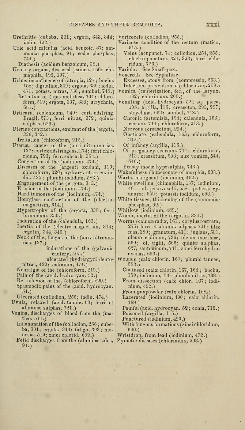 Urethritis (cubeba, 301; ergota, 343, 344; iodin. 492.) Uric acid calculus (acid, benzoic. 37; am- monias phosphas, 91; sodas phosphas, 744.) Diathesis (acidum benzoicum, 38.) Urinary organs, diseased (cainca, 160; chi- maphila, 195, 197.) Urine, incontinence of (atropia, 127 ; buchu, 158; digitaline,309; ergota, 339; iodin. 471; potass, nitras, 730 ; sumbul, 748.) Retention of (apis mellifica, 704; chloro- form, 219; ergota, 337, 339; strychnia, 661.) Urticaria (colchicum, 249 ; cort. adstring. Brazil. 273; ferri nitras, 372; quinias sulphas, 626.) Uterine contractions, excitant of the (ergota, 336, 342.) Irritation (chloroform, 212.) Uterus, cancer of the (auri nitro-murias, 137; cortex adstringens, 274; ferri chlo- ridnm, 723; ferr. subcarb. 384.) Congestion of the (iodinium, 474..) Diseases of the (argenti oxidum, 113; chloroform, 220; hydrarg. et arsen. io- did. 435; plumbi iodidum, 583.) Engorgement of the (ergota, 343.) Erosion of the (iodinium, 474.) Hard tumours of the (iodinium, 474.) Hourglass contraction of the (electro- magnetism, 314.) Hypertrophy of the (ergota, 338; ferri bromidum, 350.) Induration of the (calendula, 163. J Inertia of the (electro-magnetism, 314; ergotin, 344, 346.) Neck of the, fungus of the (aur. nitromu- rias, 137.) indurations of the (galvanic cautery, 405.) ulcerated (hydrargyri deuto- nitras, 432; iodinium, 474.) Neuralgia of the (chloroform, 212.) Pain of the (acid, hydrocyan. 52.) Retroflexion of the, (chloroform, 220.) Spasmodic pains of the (acid, hydrocyan. 51.) Ulcerated (collodion, 256; iodin. 474.) Uvula, relaxed (acid, tannic. 60; ferri et aluminas sulphas, 721.) Vagina, discharges of blood from the (ma- tico, 514.) Inflammation of the (collodion, 256; cube- ba, 301; ergota, 344; fuligo, 393; mo- nesia, 519; zinci chlorid. 692.) Fetid discharges from the (aluminas sales, 91.) Varicocele (collodion, 255.) Varicose condition of the rectum (matico, 515.) Veins (acupunct. 74; collodion, 254,255; electro-punctura, 321, 323; ferri chlo- ridum, 723.) Variola. See Small-pox. Venereal. See Syphilitic. Excesses, atony from (compressio, 263.) Infection, prevention of (chlorin. aq.2U9.) Vomica (cauterization, &c, of the larynx, 192; chlorinium, 200.) Vomiting (acid, hydrocyan. 52 ; aq. picea, 105; argilla, 115; creasoton, 293, 297; strychnia, 662; sumbul, 748.) Chronic (artemisia, 124; calendula, 163; cerium, 711; chloroform, 213.) Nervous (creasotum, 294.) Obstinate (calendula, 163; chloroform, 212.) Of infancy (argilla, 115.) Of pregnancy (cerium, 711; chloroform, 213; creasotum, 293; nux vomica,544, •546.) Yeasty (sodas hyposulphis, 743.) Wakefulness (bimeconate of morphia, 533.) Warts, malignant (iodinium, 492.) White swelling (chimaphila, 197; iodinium, 461; ol. jecor. aselli, 558; potassii cy- anuret. 5y2 ; potassii iodidum, 603.) White tissues, thickening of the (ammonias phosphas, 92.) Whitlow (iodinium, 489.) Womb, inertia of the (ergotin, 334.) Worms (caincas radix, 161; corylusrostrata, 275; ferri et alumin. sulphas, 721 ; fllix mas, 3S9; granatum, 411; juglans,501; oleum cadinum, 736; oleum morrhuas, 560; ol. tiglii, 566; quinias sulphas, 627; santoninum, 741; zinci ferrohydro- cyanas, 696.) Wounds (calx chlorin. 167; plumbi tannas, 583.) Contused (calx chlorin. 167, 163 ; buchu, 159; iodinium, 490; plumbi nitras, 738.) From dissection (calx chlor. 167; iodi- nium, 492.) From gunpowder (calx chlorin. 16S..) Lacerated (iodinium, 490; calx chlorin. 168.) Painful (acid, hydrocyan. 52; conia, 715.) Poisoned (argilla, 115.) Punctured (iodinium, 490.) With fungous formations (zinci chloridum, 690.) Wristdrop, from lead (iodinium, 472.) Zymotic diseases (chlorinium, 203.)