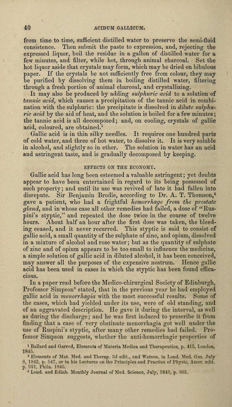 from time to time, sufficient distilled water to preserve the semi-fluid consistence. Then submit the paste to expression, and, rejecting the expressed liquor, boil the residue in a gallon of distilled water for a few minutes, and filter, while hot, through animal charcoal. Set the hot liquor aside that crystals may form, which may be dried on bibulous paper. If the crystals be not sufficiently free from colour, they may be purified by dissolving them in boiling distilled water, filtering through a fresh portion of animal charcoal, and crystallizing. It may also be produced by adding sulphuric acid to a solution of tannic acid, which causes a precipitation of the tannic acid in combi- nation with the sulphuric: the precipitate is dissolved in dilute sulphu- ric acid by the aid of heat, and the solution is boiled for a few minutes; the tannic acid is all decomposed; and, on cooling, crystals of gallic acid, coloured, are obtained.1 Gallic acid is in thin silky needles. It requires one hundred parts of cold water, and three of hot water, to dissolve it. It is very soluble in alcohol, and slightly so in ether. The solution in water has an acid and astringent taste, and is gradually decomposed by keeping. EFFECTS ON THE ECONOMY. Gallic acid has long been esteemed a valuable astringent; yet doubts appear to have been entertained in regard to its being possessed of such property; and until its use was revived of late it had fallen into disrepute. Sir Benjamin Brodie, according to Dr. A. T. Thomson,2 gave a patient, who had a frightful hemorrhage from the prostate gland, and inwhose case all other remedies had failed, a dose of Rus- pini's styptic, and repeated the dose twice in the course of twelve hours. About half an hour after the first dose was taken, the bleed- ing ceased, and it never recurred. This styptic is said to consist of gallic acid, a small quantity of the sulphate of zinc, and opium, dissolved in a mixture of alcohol and rose water; but as the quantity of sulphate of zinc and of opium appears to be too small to influence the medicine, a simple solution of gallic acid in diluted alcohol, it has been conceived, may answer all the purposes of the expensive nostrum. Hence gallic acid has been used in cases in which the styptic has been found effica- cious. In a paper read before the Medico-chirurgical Society of Edinburgh, Professor Simpson3 stated, that in the previous year he had employed gallic acid in Menorrhagia with the most successful results. Some of the cases, which had yielded under its use, were of old standing, and of an aggravated description. He gave it during the interval, as well as during the discharge; and he was first induced to prescribe it from finding that a case of very obstinate menorrhagia got well under the use of Ruspini's styptic, after many other remedies had failed. Pro- fessor Simpson suggests, whether the anti-hemorrhagic properties of 1 Ballard and Garrod, Elements of Materia Mcdica and Therapeutics, p. 415, London, 1845. 2 Elements of Mat. Med. and Tlierap. 3d edit., and Watson, in Loud. Aled. <!:iz. July 8, 1842, p. 547, or in his Lectures on the 1'rinciples and Practice of Physic, Amer. edit. p. 921, Phila. 1846. 3 Lond. and Edinb. Monthly Journal of Med. Science, July, 1813, p. CGI.