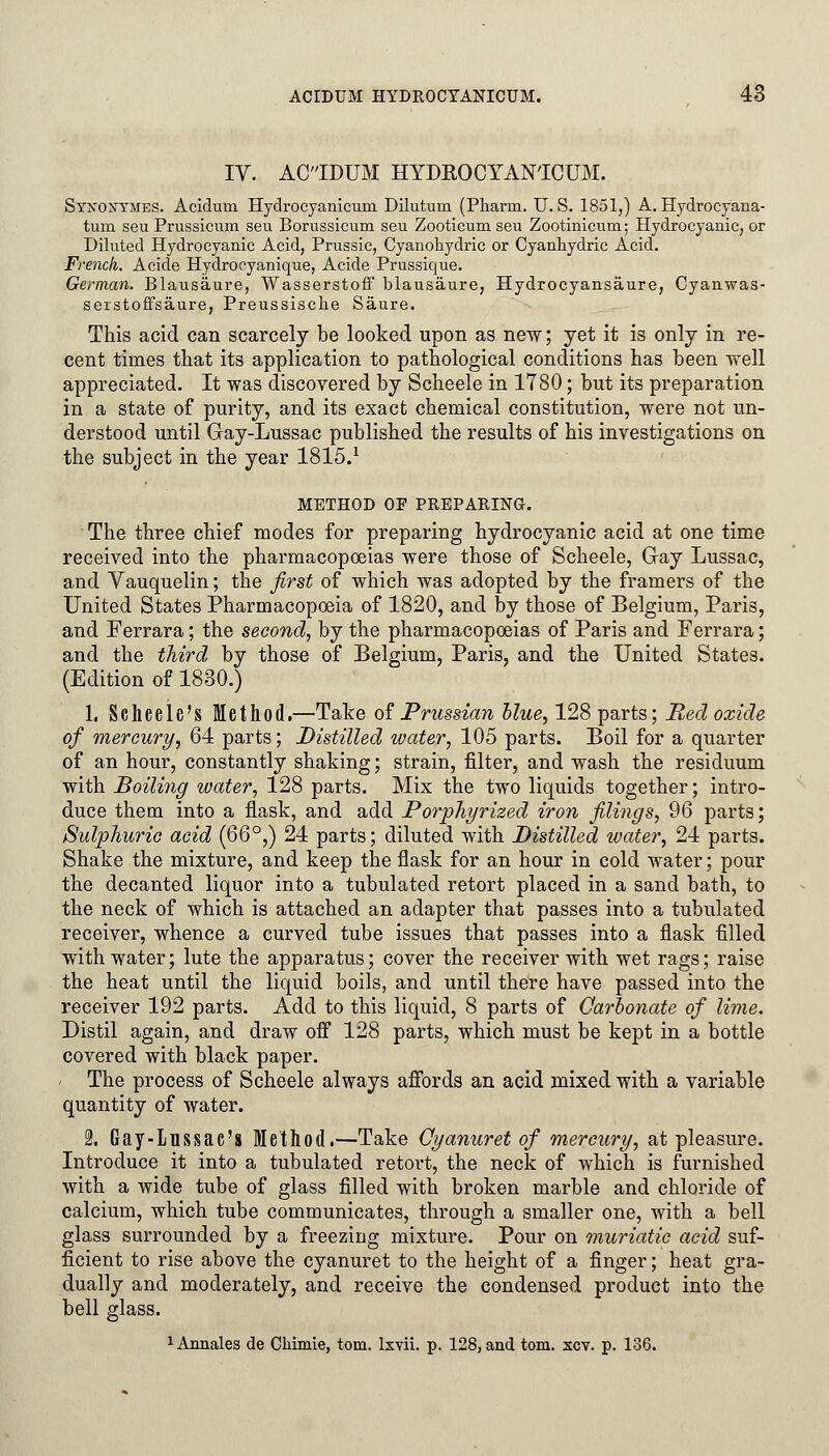 IV. ACIDUM HYDKOCYAN'ICUM. Sykoxymes. Acidurn Hydrocyanicuni Dilutum (Pharrn. U.S. 1851,) A. Hydrocyana- turo. seu Prussicum seu Borussicum seu Zooticum seu Zootinicum; Hydrocyanic, or Diluted Hydrocyanic Acid, Prussic, Cyanohydric or Cyanhydric Acid. French. Acide Hydrocyanique, Acide Prussique. German. Blausaure, Wasserstoff blausaure, Hydrocyansaure, Cyanwas- serstoffsaure, Preussische Saure. This acid can scarcely be looked upon as new; yet it is only in re- cent times that its application to pathological conditions has been well appreciated. It was discovered by Scheele in 1780; but its preparation in a state of purity, and its exact chemical constitution, were not un- derstood until Gay-Lussac published the results of his investigations on the subject in the year 1815.1 METHOD OF PREPARING. The three chief modes for preparing hydrocyanic acid at one time received into the pharmacopoeias were those of Scheele, Gay Lussac, and Vauquelin; the first of which was adopted by the framers of the United States Pharmacopoeia of 1820, and by those of Belgium, Paris, and Ferrara; the second, by the pharmacopoeias of Paris and Ferrara; and the third by those of Belgium, Paris, and the United States. (Edition of 1830.) 1. Scheele's Method.—Take of Prussian blue, 128 parts; Red oxide of mercury, 64 parts; Distilled water, 105 parts. Boil for a quarter of an hour, constantly shaking; strain, filter, and wash the residuum with Boiling water, 128 parts. Mix the two liquids together; intro- duce them into a flask, and add Porphyrized iron filings, 96 parts; Sulphuric acid (QQ°,) 24 parts; diluted with Distilled water, 24 parts. Shake the mixture, and keep the flask for an hour in cold water; pour the decanted liquor into a tubulated retort placed in a sand bath, to the neck of which is attached an adapter that passes into a tubulated receiver, whence a curved tube issues that passes into a flask filled with water; lute the apparatus; cover the receiver with wet rags; raise the heat until the liquid boils, and until there have passed into the receiver 192 parts. Add to this liquid, 8 parts of Carbonate of lime. Distil again, and draw off 128 parts, which must be kept in a bottle covered with black paper. The process of Scheele always affords an acid mixed with a variable quantity of water. 2. Gay-Lussac's Method.—Take Cyanuret of mercury, at pleasure. Introduce it into a tubulated retort, the neck of which is furnished with a wide tube of glass filled with broken marble and chloride of calcium, which tube communicates, through a smaller one, with a bell glass surrounded by a freezing mixture. Pour on muriatic acid suf- ficient to rise above the cyanuret to the height of a finger; heat gra- dually and moderately, and receive the condensed product into the bell glass. 1 Annales de Chimie, torn, lxvii. p. 128, and torn. xcv. p. 136.