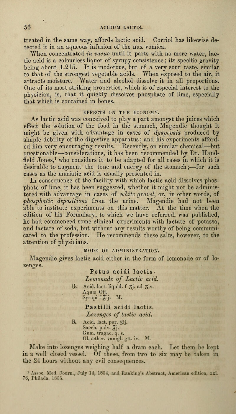 treated in the same way, affords lactic acid. Corriol has likewise de- tected it in an aqueous infusion of the nux vomica. When concentrated in vacuo until it parts with no more water, lac- tic acid is a colourless liquor of syrupy consistence; its specific gravity being about 1.215. It is inodorous, but of a very sour taste, similar to that of the strongest vegetable acids. When exposed to the air, it attracts moisture. Water and alcohol dissolve it in all proportions. One of its most striking properties, which is of especial interest to the physician, is, that it quickly dissolves phosphate of lime, especially that which is contained in bones. EFFECTS ON THE ECONOMY. As lactic acid was conceived to play a part amongst the juices which effect the solution of the food in the stomach, Magendie thought it might be given with advantage in cases of dyspepsia produced by simple debility of the digestive apparatus; and his experiments afford- ed him very encouraging results. Recently, on similar chemical—but questionable—considerations, it has been recommended by Dr. Hand- field Jones,1 who considers it to be adapted for all cases in which it is desirable to augment the tone and energy of the stomach;—for such cases as the muriatic acid is usually presented in. In consequence of the facility with which lactic acid dissolves phos- phate of lime, it has been suggested, whether it might not be adminis- tered with advantage in cases of white gravel, or, in other words, of phosphatic depositions from the urine. Magendie had not been able to institute experiments on this matter. At the time when the edition of his Formulary, to which we have referred, was published, he had commenced some clinical experiments with lactate of potassa, and lactate of soda, but without any results worthy of being communi- cated to the profession. He recommends these salts, however, to the attention of physicians. MODE OF ADMINISTRATION. Magendie gives lactic acid either in the form of lemonade or of lo- zenges. Potus acidi lactis. Lemonade of Lactic acid. R. Acid. lact. liquid, f gj. ad £iv. Aquas Oij. Syrupifjij. M. Pastilli acidi lactis. Lozenges of lactic acid. R. Acid. lact. pur. gij. Sacch. pulv. 5J. Gum. tragac. q. s. 01. {ether, vanigl. gtt. iv. M. Make into lozenges weighing half a dram each. Let them be kept in a well closed vessel. Of these, from two to six may be taken in the 24 hours without any evil consequences. 1 Assoc. Med. Journ., July 14, 1854, and Ranking's Abstract, Americau edition, xxi. 76, 1'Lilada. 18o5.