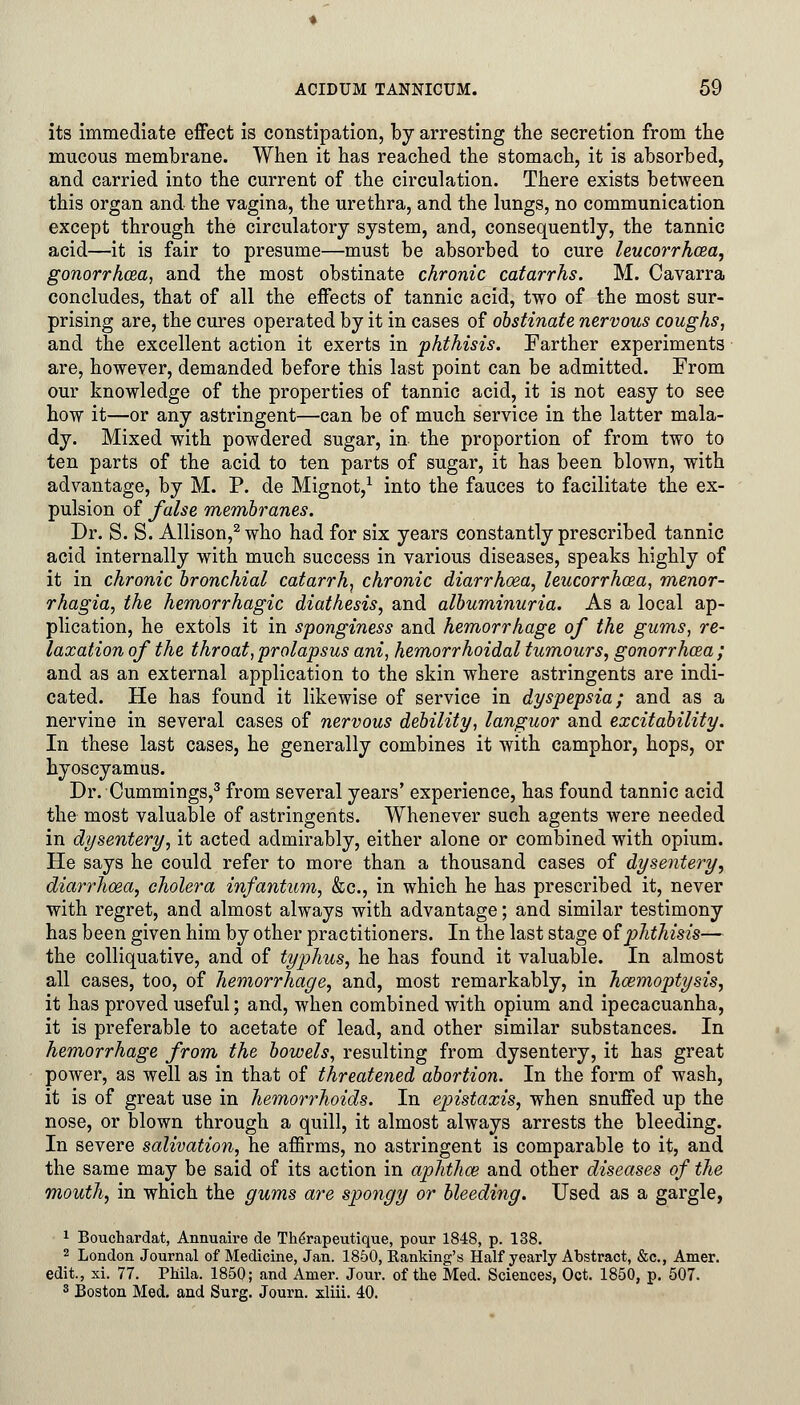 its immediate effect is constipation, by arresting the secretion from the mucous membrane. When it has reached the stomach, it is absorbed, and carried into the current of the circulation. There exists between this organ and the vagina, the urethra, and the lungs, no communication except through the circulatory system, and, consequently, the tannic acid—it is fair to presume—must be absorbed to cure leucorrhcea, gonorrhoea, and the most obstinate chronic catarrhs. M. Cavarra concludes, that of all the effects of tannic acid, two of the most sur- prising are, the cures operated by it in cases of obstinate nervous coughs, and the excellent action it exerts in phthisis. Farther experiments are, however, demanded before this last point can be admitted. From our knowledge of the properties of tannic acid, it is not easy to see how it—or any astringent—can be of much service in the latter mala- dy. Mixed with powdered sugar, in the proportion of from two to ten parts of the acid to ten parts of sugar, it has been blown, with advantage, by M. P. de Mignot,1 into the fauces to facilitate the ex- pulsion of false membranes. Dr. S. S. Allison,2 who had for six years constantly prescribed tannic acid internally with much success in various diseases, speaks highly of it in chronic bronchial catarrh, chronic diarrhoea, leucorrhcea, menor- rhagia, the hemorrhagic diathesis, and albuminuria. As a local ap- plication, he extols it in sponginess and hemorrhage of the gums, re- laxation of the throat, prolapsus ani, hemorrhoidal tumours, gonorrhoea ; and as an external application to the skin where astringents are indi- cated. He has found it likewise of service in dyspepsia; and as a nervine in several cases of nervous debility, languor and excitability. In these last cases, he generally combines it with camphor, hops, or hyoscyamus. Dr. Cummings,3 from several years' experience, has found tannic acid the most valuable of astringents. Whenever such agents were needed in dysentery, it acted admirably, either alone or combined with opium. He says he could refer to more than a thousand cases of dysentery, diarrhoea, cholera infantum, &c, in which he has prescribed it, never with regret, and almost always with advantage; and similar testimony has been given him by other practitioners. In the last stage of phthisis— the colliquative, and of typhus, he has found it valuable. In almost all cases, too, of hemorrhage, and, most remarkably, in haemoptysis, it has proved useful; and, when combined with opium and ipecacuanha, it is preferable to acetate of lead, and other similar substances. In hemorrhage from the bowels, resulting from dysentery, it has great power, as well as in that of threatened abortion. In the form of wash, it is of great use in hemorrhoids. In epistaxis, when snuffed up the nose, or blown through a quill, it almost always arrests the bleeding. In severe salivation, he affirms, no astringent is comparable to it, and the same may be said of its action in aphthos and other diseases of the mouth, in which the gums are spongy or bleeding. Used as a gargle, 1 Bouchardat, Annuaire de Tbirapeutique, pour 1848, p. 138. 2 London Journal of Medicine, Jan. 1850, Banking's Half yearly Abstract, &c, Amer. edit., xi. 77. Phila. 1850; and Amer. Jour, of the Med. Sciences, Oct. 1850, p. 507. 3 Boston Med. and Surg. Journ. xliii. 40.