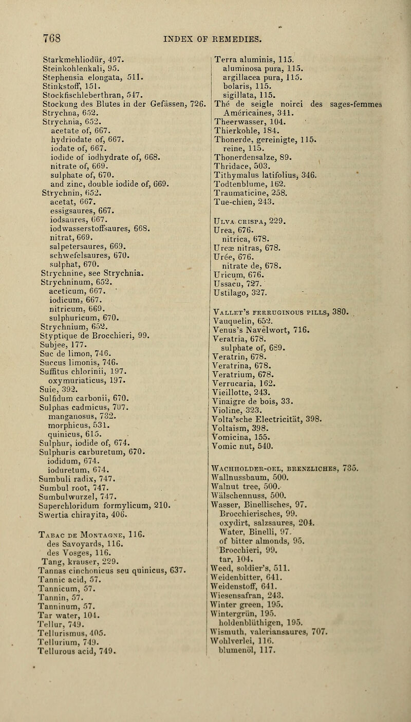 StarkmehliodUr, 497. Steinkohlenkali, 95. Stephensia elongata, 511. Stinkstoff, 151. Stockfischleberthran, 547. Stockung des Blutes in der Gefassen, 726 Strychna, 652. Strychnia, 652. acetate of, 667. hydriodate of, 667. iodate of, 667. iodide of iodhydrate of, 668. nitrate of, 669. sulphate of, 670. and zinc, double iodide of, 669. Strychnin, 652. acetat, 667. essigsaures, 667. iodsaures, 667. iodwasserstoffsaures, 668. nitrat, 669. salpetersaures, 669. schwefelsaures, 670. su-lphat, 670. Strychnine, see Strychnia. Strychninum, 652. aceticum, 667. iodicum, 667. nitricum, 669. sulphuricum, 670. Strychnium, 652. Styptique de Brocchieri, 99. Subjee, 177. Sue de limon, 746. Succus limonis, 746. Suffitus chlorinii, 197. oxymuriaticus, 197. Suie, 392. Sulfidum carbonii, 670. Sulphas cadmicus, 71)7. manganosus, 782. morphicus, 531. quinicus, 615. Sulphur, iodide of, 674. Sulphuris carburetum, 670. iodidum, 674. ioduretum, 674. Sumbuli radix, 747. Sumbul root, 747. Sumbulwurzel, 747. Superchloridum formylicum, 210. Swertia chirayita, 406. Tabac de Montagne, 116. des Savoyards, 116. des Vosges, 116. Tang, krauser, 229. Tannas cinchonicus seu quinicus, 637. Tannic acid, 57. Tannicum, 57. Tannin, 57. Tanninum, 57. Tar water, 101. Tellur, 749. Trllurismus, 405. Tellurium, 749. Tellurous acid, 749. Terra aluminis, 115. aluminosa pura, 115. argillacea pura, 115. bolaris, 115. sigillata, 115. The de seigle noirci des sages-femmes Americaines, 341. Theerwasser, 104. Thierkohle, 184. Thonerde, gereinigte, 115. reine, 115. Thonerdensalze, 89. Thridaee, 503. Tithymalus latifolius, 346. Todtenblume, 162. Traumaticine, 258. Tue-chien, 243. Ulva ceispa, 229. Urea, 676. nitrica, 678. Ureae nitras, 678. Urge, 676. nitrate de, 678. Uricum, 676. Ussac'u, 727. Ustilago, 327. Vallet's ferruginous pills, 380. Vauquelin, 652. Venus's Navelwort, 716. Veratria, 678. sulphate of, 669. Veratrin, 678. Veratrina, 678. Veratrium, 678. Verrucaria, 162. Vieillotte, 243. Vinaigre de bois, 33. Violine, 323. Volta'sche Electricitat, 398. Voltaism, 398. Vomicina, 155. Vomic nut, 540. Wachholder-oee, brenzliches, 735. Wallnussbaum, 500. Walnut tree, 500. Wiilschennuss, 500. Wasser, Binellisches, 97. Brocchierisches, 99. oxydirt, salzsaures, 204. Water, Binelli, 97/ of bitter almonds, 95. Brocchieri, 99. tar, 104. Weed, soldier's, 511. Weidenbitter, 641. Weidenstoff, 641. Wiesensafran, 243. Winter green, 195. Wintergriin, 195. holdenbltithigen, 195. Wismuth. valeriansaures, 707. Wohlverlei, 116. bluuienul, 117.