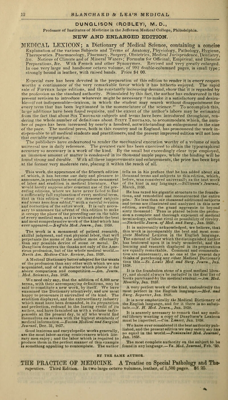 DUNGLISON (ROBLEY), M.D., Professor of Institutes of Medicine in the Jefferson Medical College, Philadelphia. NEW AND ENLARGED EDITION. MEDICAL LEXICON; a Dictionary of Medical Science, containing a conci»® Explanation of the various Subjects and Terms of Anatomy, Physiology, Pathology, Hygiene, Therapeutics. Pharmacology, Pharmacy, Surgery, Obstetrics, Medical Jurisprudence, Dentistry, &c. Notices of Climate and of Mineral Waters; Formulae for Officinal, Empirical, and Dietetic Preparations, &c. With French and other Synonymes. Revised and very greatry enlarged. In one very large and handsome octavo volume, of 992 double-columned pages, in small type; strongly bound in leather, with raised bands. Price $4 00. Especial care has been devoted in the preparation of this edition to render it in every respect worthy a continuance of the very remarkable favor which it has hitherto enjoyed. The rapid sale of Fifteen large editions, and the constantly increasing demand, show that it is regarded by the profession as the standard authority. Stimulated by this fact, the author has endeavored in the present revision to introduce whatever might be necessary  to make it a satisfactory and desira- ble—if not indispensable—lexicon, in which the student may search without disappointment fo? every term that has been legitimated in the nomenclature of the science. To-accomplish this-, large additions have been found requisite, and ihe extent of the author's labors may be estimated from the fact that about Six Thousand subjects and terms have been introduced throughout, ren- dering the whole number of definitions about Sixty Thousand, to accommodate, which, the num- ber of pages has been increased by nearly a hundred, notwithstanding an enlargement in the size of the pase. The medical press, both in this country and in England, has pronounced the work: in- dispensable to all medical students and practitioners, and the present improved edition will not lose that enviable reputation. The publishers have endeavored to render the mechanical execution worthy of a volume of sucb universal use in daily reference. The greatest care has been exercised to obtain the typographical accuracy so necessary in a work of the bind. By ihe small but exceedingly clear type employed, an immense amount of matter is condensed in its thousand ample pages, while the binding will be iound strong; and durable. With all these improvements and enlargements, t&e price has been kepS at the former very moderate rate, placing it within the reach of all. This work, the appearance of the fifteenth edition of whieh, it has become our duty and pleasure to announce, is perhaps the most stupendous monument of labor and erudilion in medical literature. One would hardly suppose after constant use of the pre- ceding editions, where we have never failed to find a sufficiently full explanation of ever} medical term, that in this edition  about six thousand subjects and terms have been added, with a careful revision End correction of the entire work. It is only neces- sary to announce the advent of this edition to make it occupy the place of the preceding one on the table of every medical man, as it is without doubt the best and most comprehensive work of the kind which has ever appeared.—Buffalo Med. Journ., Jan. 1853. The work is a monument of patient research, skilful judgment, and vast physical labor, that will perpetuate the name of the author more effectually than any possible device of stone or metal. Dr. Dunglison deserves the thanks not only of the Ame- rican profession, but of the whole medical world.— North Am. Medieo-Chir. Review, Jan. 1858. A Medical Dictionary better adapted for the wants of the profession than any other with which we are acquainted, and of a character which places it far above comparison and competition.—Am. Journ. Med. Sciences, Jan. 1858. We need only say, that the addition of 6,000 new terms, with their accompanying definitions, may be said to constitute a new work, by itself. We have examined the Dictionary attentively, and are most happy to pronounce it unrivalled of its kind. The erudition displayed, and the extraordinary industry which must have been demanded, in its preparation and perfection, redound to the lasting credit of its author, and have furnished us with a volume indis- pensable at the present day, to all who would find themselves au niveau with the highest standards of medical information.—Boston Medical and Surgical Journal, Bee. SI, 1857. Good lexicons and encyclopedic works generally, are the most labor-saving contrivances which lite- rary men enjoy; and the labor which is required to produce them in the perfect manner of this example is something appalling to contemplate. The author tells us in his preface that he has added about sis thousand terms and subjects to this edition, which, before, was considered universally as the best wori of the kind in any language.—Silliman7s JournaJ, March, 1858. He has raaed his gigantic structurs to the founda- tions, and remodelled and reconstructed the entire pile. No less than six thousand additional subjects and terms are illustrated and analyzed in this new edition, swelling the grand aggregate to beyond sixty thousand ! Thus is placed before the profes- sion a complete and thorough exponent of medico^ terminology, without rival or possibility of rivalry. —Nashville Journ. of Med. and Surg., Jan. 1858. It is universally ackaowledged, we believe, thai this work is incomparably the best and roost com- plete Medical Lexicon in the English language. The amount of labor which thedistinguished author has bestowed upon it is truly wonderful, and the learaing and research disptayed in its preparatioa are equally remarkable. Comment and commenda- tion are unnecessary, as no one at the present day thinks of purchasing any other Medical Dictionary than this.—St. Louts Med. and Surg. Jo-»rn., Jaa. 1858. It is the foundation stone of a g.ood medical libra- ry, and should always be included in the first list < ! books purchased by the medical student.—Am. Mid. Monthly, Jan. 1858. A very perfect work of the kind, undoubtedly tbs most perfect in the English language.—Med. and Surg. Reporter, Jan. 1858. It is now emphatically the Medical Dictionary oi the English langunge, and for it there is no substi- tute.— iV. H. Med. Journ., Jan. 1858. It is scarcely necessary to remark that any medi- cal library wanting a copy of Dangfison's Lexicoa must be imperfect.—Cin. Lancet, Jan. 1856. We have ever considered it the best authority pub- lished, and the present edition we may safely say hi i no equal in the world.—Peninsular Med. Journal, Jan. 185S. The most complete authority on tbe subject to •>* found in any language.— Va. Med. Journal, Feb. '58. BY THE SAME AUTHOR. THE PRACTICE OF MEDICINE. A Treatise on Special Pathology and Tb* rapeutics. Third Edition, in two larg« octavo volumes, leather, of 1,500 pages. J6 2$.