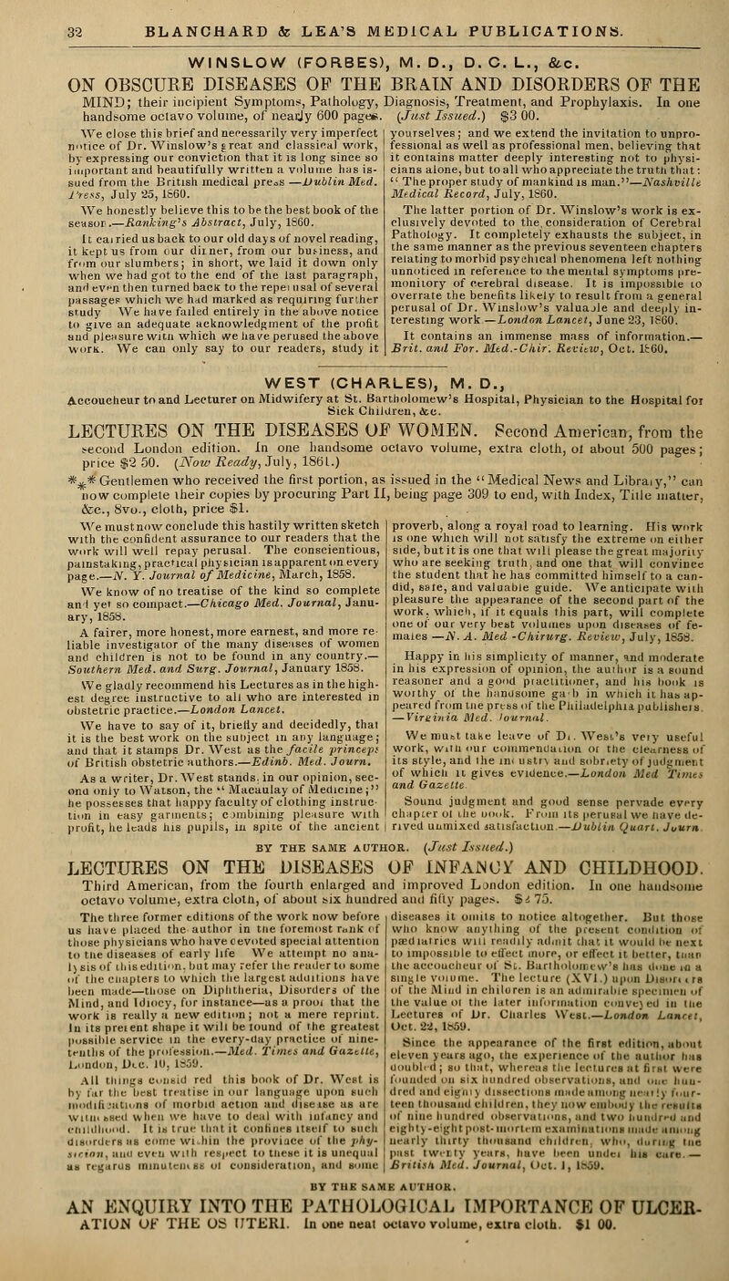 WINSLOW (FORBES), M.D., D. C. L., &c. ON OBSCURE DISEASES OP THE BRAIN AND DISORDERS OF THE MIND; their incipient Symptoms, Pathology, Diagnosis, Treatment, and Prophylaxis. In one handsome octavo volume, of nearjy 600 page*. (Just Issued.) $3 00. We close this brief and necessarily very imperfect notice of Dr. Winslow's jreat. and classical work, by expressing our conviction that it is long since so important and beautifully written a volume has is- sued from the British medical press —Dublin Med. 1'ress, July 25,1860. We honestly believe this to be the best book of the seasor.—Ranking's Abstract, July, 1860. It cairiedusback to our old days of novel reading, it kept us from our dimer, from our bus-iness, and from our slumbers; in short, we laid it down only when we had got to the end of the last paragraph, and even then turned bactc to the repei usal of several passages which we had marked as requiring further Btudy We have failed entirely in the above notice to give an adequate acknowledgment of the profit and pleasure witn which we have perused the above worn. We can only say to our readers, study it yourselves ; and we extend the invitation to unpro- fessional as well as professional men, believing that it contains matter deeply interesting not to physi- cians alone, but to all who appreciate the truth that:  The proper study of man kind is man.—Nashville Medical Record, July, 1860. The latter portion of Dr. Winslow's work is ex- clusively devoted to the, consideration of Cerebral Pathology. It completely exhausts the subject, in the same manner as the previous seventeen chapters relating to morbid psychical phenomena left nothing unnoticed in reference to the mental symptoms pre- monitory of cerebral disease. It is impossible to overrate the benefits likely to result from a general perusal of Dr. Winslow's valuajle and deeply in- teresting work—London Lancet, June 23, 1860. It contains an immense mass of information.— Brit, and For. Med.-Ckir. Review, Oct. 1860. WEST (CHARLES), M. D., Accoucheur to and Lecturer on Midwifery at St. Bartholomew's Hospital, Physician to the Hospital foi Sick Children, <tee. LECTURES ON THE DISEASES OP WOMEN. Second American, from the second London edition. In one handsome octavo volume, extra cloth, oi about 500 pages; price $2 50. (Now Ready, July, 1861.) *^* Gentlemen who received the first portion, as issued in the Medical News and Libra*y, can now complete their copies by procuring Part II, being page 309 to end, with Index, Tille matter, &c, 8vo., cloth, price $1. We mustnow conclude this hastily written sketch with the confident assurance to our readers that the work will well repay perusal. The conscientious, painstaking, practical physician is apparent on every page.—iV. Y. Journal of Medicine, March, 1858. We know of no treatise of the kind so complete an I yet so compact.—Chicago Med. Journal, Janu- ary, 1858. A fairer, more honest, more earnest, and more re- liable investigator of the many diseases of women and children is not to be found in any country.— Southern Med. and Surg. Journal, January 1858. We gladly recommend his Lectures as in the high- est degree instructive to all who are interested in obstetric practice.—London Lancet. We have to say of it, briefly and decidedly, thai it is the best work on the subject in any language; and that it stamps Dr. West as the facile -prince-pi of British obstetric authors.—Edinb. Med. Journ, As a writer, Dr. West stands, in our opinion, sec- ond only to Watson, the •' Macaulay of Medicine; he possesses that happy faculty of clothing instruc- tion in easy garments; combining pleasure with profit, he leads his pupils, in spite of the ancient BY THE SAME AUTHOR. (Just Issued.) LECTURES ON THE DISEASES OP INFANCY AND CHILDHOOD. Third American, from the fourth enlarged and improved London edition. In one handsome octavo volume, extra clotn, of about six hundred and fifty pages. $i 75. proverb, along a royal road to learning. His work is one which will not satisfy the extreme on either side, but it is one that will please the great majoriry who are seeking truth, and one that will convince the student that he has committed himself to a can- did, sate, and valuable guide. We anticipate with pleasure the appearance of the second part of the work, which, if it equals this part, will complete one of our very best volumes upon diseases of fe- males —iV. A. Med -Chirurg. Review, July, 1858. Happy in his simplicity of manner, and moderate in his expression of opinion, the author is a sound reasoner and a good piactitioner, and his bonk is worthy of the handsome gab in which it has ap- peared from tne press of the Philadelphia publisheis — Virginia Med. lournal. We mutt take leave of Di. West's very useful work, with our commendation or the clearness of its style, and the ini ustn, and sobriety of judgment of which it gives evidence.—London Med Times and Gazette. Sounu judgment and good sense pervade every chapter oi the uook. From its perusal we have de- rived unmixed satisfaction.—Dublin (Juart. Juurn The three former editions of the work now before us have placed the author in the foremost rank of those physicians who havecevoted special attention to the diseases of early life We attempt no ana- 1) sis of this edition, but may refer the reader to some of the ciiapters to which the largest additions have been made—those on Diphtheria, Disorders of the Mind, and Idiocy, for instance—as a prooi that the work is really a new edition; not a mere reprint. In its preient shape it will be lound of the greatest possible service in the every-Uay practice of uine- tenths of the profession.—Med. Times and Gazette, London, Bee. hi. l^o'J. All things c.'IikUI red this book of Dr. West is by far the best treatise in our language upon such modifications of morbid action and diseise us are wiiiu bsed when we have to deal with infancy and diseases it omits to notice altogether. But those Who know anything of the present condition of paediatrics will readily admit chat it would he next to impossible to effect more, or effect it better, tliun the accoucheur of St. Bartholomew's has done in a single volume. The lecture (XVI.) upon Bison i rs of the Mind in children is an admirable specimen of the value ol the later information convened in the Lectures of Br. Charles West.—London Lanret, Oct. 22, 1859. Since the appearance of the first edition, about eleven years ago, the experience of the author has doubled ; so that, whereas the lectures at firm were founded on six hundred observations, and one huu- dred and eighiy dissections made among near!) four- teen thousand children, they now embody ihe results if nine hundred observations, and two hundred and r hi Id hood. It is true that it confines itself to such eighty-eight post- mor I em exa mi nation 8 made among disorders as come Within the province of the pliy- nearly thirty thousand children, who, during tne sicton, auu even with respect to tneue it ia unequal I paal twenty years, have been nndei Ins care.— us regards minutciii ss ol consideration, and some | British Med. Journal, Oct. I, 1869, BY THE SAME AUTHOR. AN ENQUIRY INTO THE PATHOLOGICAL IMPORTANCE OF ULCER- ATION OF THE OS UTERI. In one neat octavo volume, extra cloth. $1 00.