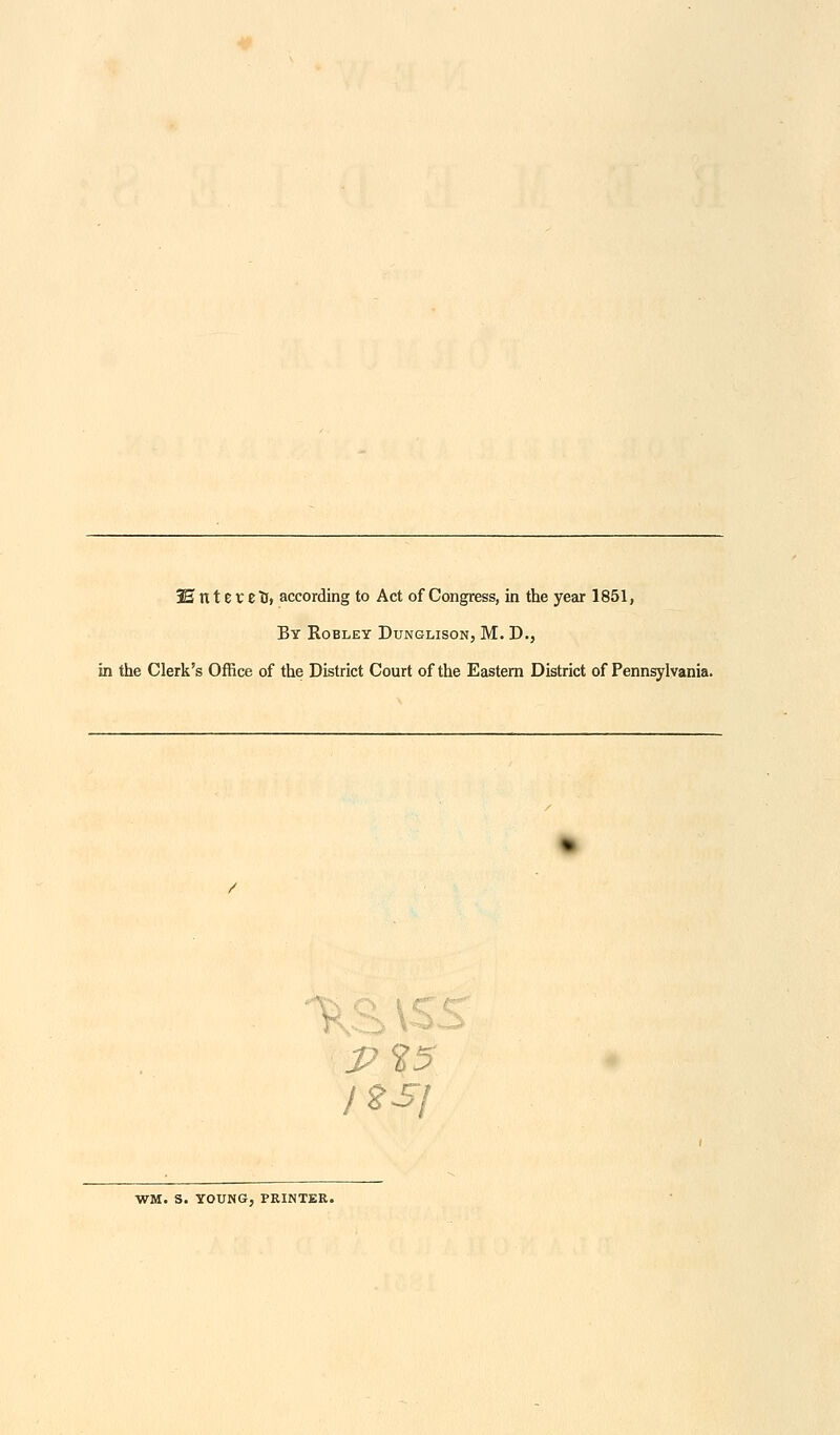 3E tt 11V e Tl» according to Act of Congress, in the year 1851, By Robley Dunglison, M. D., in the Clerk's Office of the District Court of the Eastern District of Pennsylvania. P WM. S. YOUNG, PRINTER.