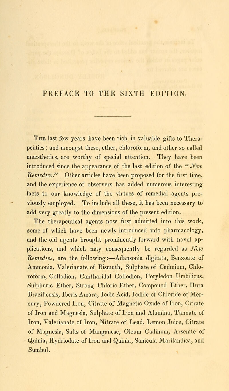 PREFACE TO THE SIXTH EDITION. The last few years have been rich in valuable gifts to Thera- peutics; and amongst these, ether, chloroform, and other so called anaesthetics, are worthy of special attention. They have been introduced since the appearance of the last edition of the New Remedies. Other articles have been proposed for the first time, and the experience of observers has added numerous interesting facts to our knowledge of the virtues of remedial agents pre- viously employed. To include all these, it has been necessary to add very greatly to the dimensions of the present edition. The therapeutical agents now first admitted into this work, some of which have been newly introduced into pharmacology, and the old agents brought prominently forward with novel ap- plications, and which may consequently be regarded as New Remedies, are the following:—Adansonia digitata, Benzoate of Ammonia, Valerianate of Bismuth, Sulphate of Cadmium, Chlo- roform, Collodion, Cantharidal Collodion, Cotyledon Umbilicus, Sulphuric Ether, Strong Chloric Ether, Compound Ether, Hura Braziliensis, Iberis ikmara, Iodic Acid, Iodide of Chloride of Mer- cury, Powdered Iron, Citrate of Magnetic Oxide of Iron, Citrate of Iron and Magnesia, Sulphate of Iron and Alumina, Tannate of Iron, Valerianate of Iron, Nitrate of Lead, Lemon Juice, Citrate of Magnesia, Salts of Manganese, Oleum Cadinum, Arsenite of Quinia, Hydriodate of Iron and Quinia, Sanicula Marilandica, and Sumbul.