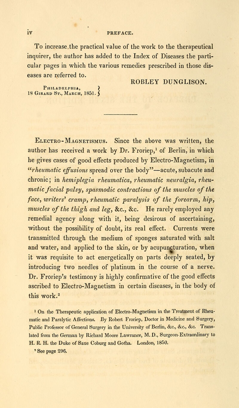 To increase the practical value of the work to the therapeutical inquirer, the author has added to the Index of Diseases the parti- cular pages in which the various remedies prescribed in those dis- eases are referred to. Philadelphia, ) 18 Girard St., March, 1851. > ROBLEY DUNGLISON. Electro -Magnetismus. Since the above was written, the author has received a work by Dr. Froriep,1 of Berlin, in which he gives cases of good effects produced by Electro-Magnetism, in rheumatic effusions spread over the body—acute, subacute and chronic; in hemiplegia rheumatica, rheumatic neuralgia, rheu- matic facial palsy, spasmodic contractions of the muscles of the face, writers9 cramp, rheumatic paralysis of the forearm, hip, muscles of the thigh and leg, &c, &c. He rarely employed any remedial agency along with it, being desirous of ascertaining, without the possibility of doubt, its real effect. Currents were transmitted through the medium of sponges saturated with salt and water, and applied to the skin, or by acupuncturation, when it was requisite to act energetically on parts deeply seated, by introducing two needles of platinum in the course of a nerve. Dr. Froriep's testimony is highly confirmative of the good effects ascribed to Electro-Magnetism in certain diseases, in the body of this work.2 1 On the Therapeutic application of Electro-Magnetism in the Treatment of Rheu- matic and Paralytic Affections. By Robert Froriep, Doctor in Medicine and Surgery, Public Professor of General Surgery in the University of Berlin, &c, &c, &c. Trans- lated from the German by Richard Moore Lawrance, M. D., Surgeon-Extraordinary to H. R. H. the Duke of Saxe Coburg and Gotha. London, 1850. s See page 296.