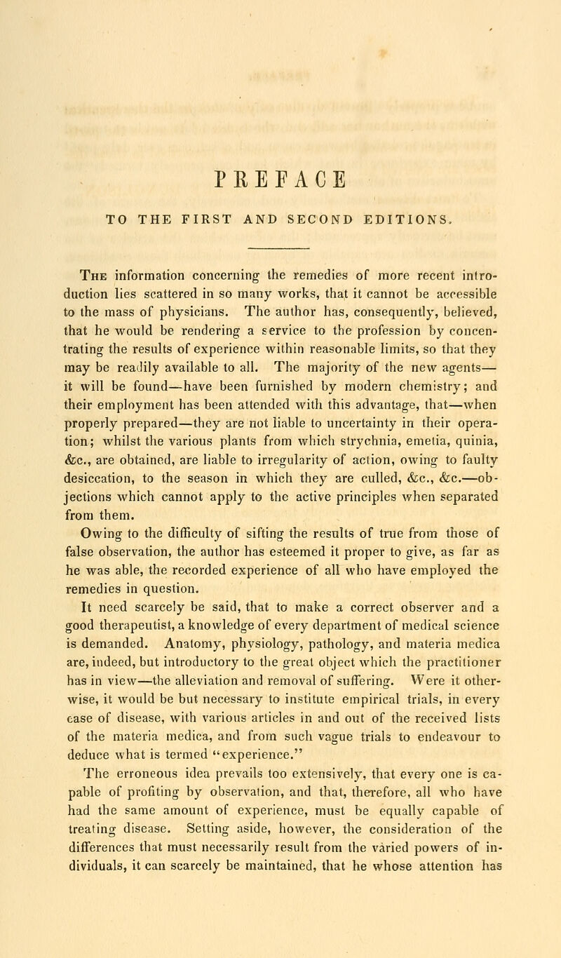 PREFACE TO THE FIRST AND SECOND EDITIONS, The information concerning1 the remedies of more recent intro- duction lies scattered in so many works, that it cannot be accessible to the mass of physicians. The author has, consequently, believed, that he would be rendering a service to the profession by concen- trating the results of experience within reasonable limits, so that they may be readily available to all. The majority of the new agents— it will be found—have been furnished by modern chemistry; and their employment has been attended with this advantage, that—when properly prepared—they are not liable to uncertainty in their opera- tion; whilst the various plants from which strychnia, emetia, quinia, &c, are obtained, are liable to irregularity of action, owing to faulty desiccation, to the season in which they are culled, &c, &c.—ob- jections which cannot apply to the active principles when separated from them. Owing to the difficulty of sifting the results of true from those of false observation, the author has esteemed it proper to give, as far as he was able, the recorded experience of all who have employed the remedies in question. It need scarcely be said, that to make a correct observer and a good therapeutist, a knowledge of every department of medical science is demanded. Anatomy, physiology, pathology, and materia medica are, indeed, but introductory to the great object which the practitioner has in view—the alleviation and removal of suffering. Were it other- wise, it would be but necessary to institute empirical trials, in every case of disease, with various articles in and out of the received lists of the materia medica, and from such vague trials to endeavour to deduce what is termed experience. The erroneous idea prevails too extensively, that every one is ca- pable of profiting by observation, and that, therefore, all who have had the same amount of experience, must be equally capable of treating disease. Setting aside, however, the consideration of the differences that must necessarily result from the varied powers of in- dividuals, it can scarcely be maintained, that he whose attention has