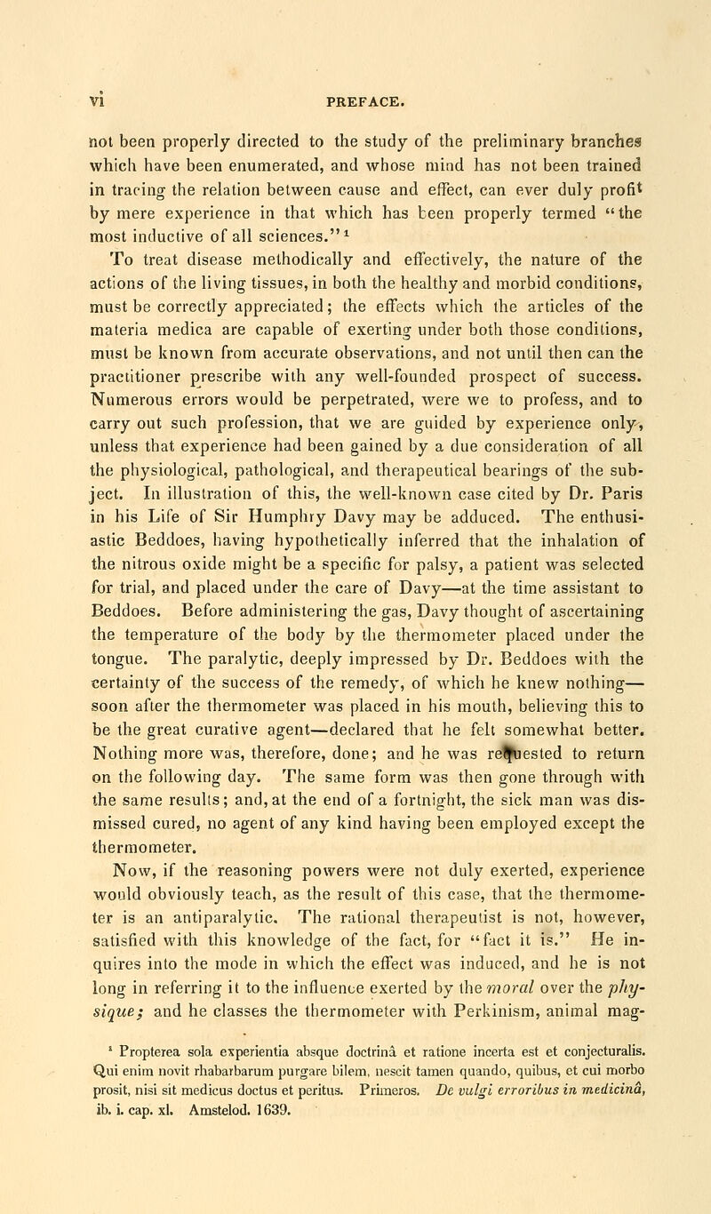 not been properly directed to the study of the preliminary branches which have been enumerated, and whose mind has not been trained in tracing the relation between cause and effect, can ever duly profit by mere experience in that which has been properly termed the most inductive of all sciences.1 To treat disease methodically and effectively, the nature of the actions of the living tissues, in both the healthy and morbid conditions, must be correctly appreciated; the effects which the articles of the materia medica are capable of exerting under both those conditions, must be known from accurate observations, and not until then can the practitioner prescribe with any well-founded prospect of success. Numerous errors would be perpetrated, were we to profess, and to carry out such profession, that we are guided by experience only, unless that experience had been gained by a clue consideration of all the physiological, pathological, and therapeutical bearings of the sub- ject. In illustration of this, the well-known case cited by Dr. Paris in his Life of Sir Humphry Davy may be adduced. The enthusi- astic Beddoes, having hypothetically inferred that the inhalation of the nitrous oxide might be a specific for palsy, a patient was selected for trial, and placed under the care of Davy—at the time assistant to Beddoes. Before administering the gas, Davy thought of ascertaining the temperature of the body by the thermometer placed under the tongue. The paralytic, deeply impressed by Dr. Beddoes with the certainty of the success of the remedy, of which he knew nothing— soon after the thermometer was placed in his mouth, believing this to be the great curative agent—declared that he felt somewhat better. Nothing more was, therefore, done; and he was re%iested to return on the following day. The same form was then gone through with the same results; and, at the end of a fortnight, the sick man was dis- missed cured, no agent of any kind having been employed except the thermometer. Now, if the reasoning powers were not duly exerted, experience would obviously teach, as the result of this case, that the thermome- ter is an antiparalytic. The rational therapeutist is not, however, satisfied with this knowledge of the fact, for fact it is. He in- quires into the mode in which the effect was induced, and he is not long in referring it to the influence exerted by the moral over the phy- sique; and he classes the thermometer with Perkinism, animal mag- 1 Propteiea sola experientia absque doctrina et ratione incerta est et conjecturalis. Qui enim novit rhabarbarum purgare bilem, nescit tamen quando, quibus, et cui morbo prosit, nisi sit medicus doctus et peritus. Priraeros. Be vulgl erroribus in medicina, ib. i. cap. xl. Amstelod. 1639.