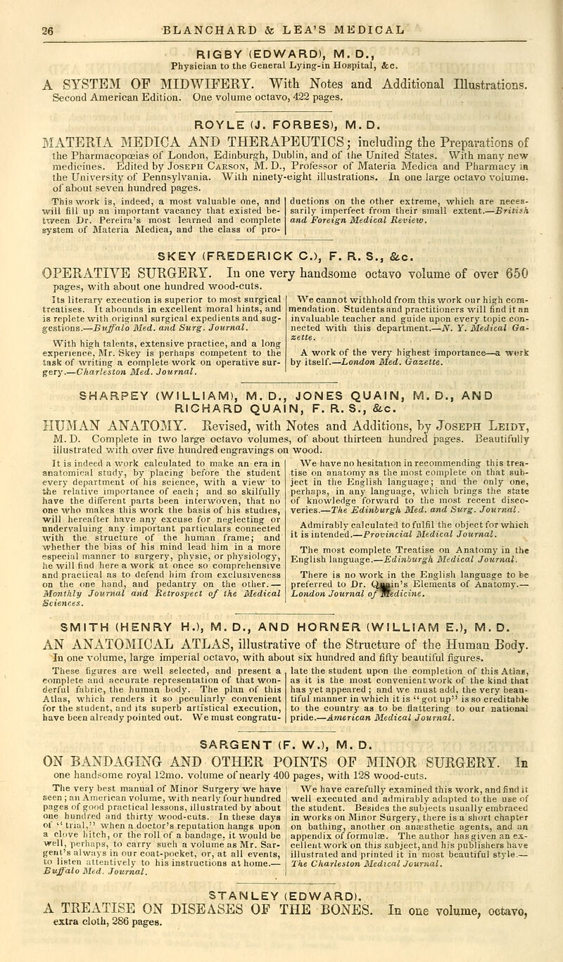 RIGBY (EDWARD), M.D., Physician to the General Lying-in Hospital, &c. A SYSTEM OF MIDWIFERY. With Notes and Additional Illustrations. Second American Edition. One volume octavo, 422 pages. ROYLE (J. FORBES), M.D. MATERIA MEDICA AND THERAPEUTICS; including the Preparations of the Pharmacopoeias of London, Edinburgh, Dublin, and of the United States. With many new medicines. Edited by Joseph Carson, M. D., Professor of Materia Medica and Pharmacy in the University of Pennsylvania. With ninety-eight illustrations. In one large octavo volume, of about seven hundred pages. duetions on the other extreme, which are ne.ces- Thiswork is, indeed, a most valuable one, and will fill up an important vacancy that existed be- tween Dr. Pereira's most learned and complete system of Materia Medica, and the class of pro- sarily imperfect from their small extent.—British and Foreign Medical Review. SKEY (FREDERICK C), F. R. S., &c. OPERATIVE SURGERY. In one very handsome octavo volume of over 650 pages, with about one hundred wood-cuts. Its literary execution is superior to most surgical treatises. It abounds in excellent moral hints, and is replete with original surgical expedients and sug- gestions.—Buffalo Med. and Surg. Journal. With high talents, extensive practice, and a long experience, Mr. Skey is perhaps competent to the task of writing a complete work on operative sur- gery.—Charleston Med. Journal. We cannot withhold from this work our high com- mendation. Students and practitioners will find it an invaluable teacher and guide upon every topic con- nected with this department.—N. Y. Medical Ga- zette. A work of the very highest importance—a work by itself.—London Med. Gazette. SHARPEY (WILLIAM), M.D., JONES QUAIN, M.D., AND RICHARD QUAIN, F. R. S., &c. HUMAN ANATOMY. Revised, with Notes and Additions, by Joseph Leidt, M. D. Complete in two large octavo volumes, of about thirteen hundred pages. Beautifully illustrated with over five hundred engravings on wood. It is indeed a work calculated to make an era in anatomical study, by placing before the student every department of his science, with a view to the relative importance of each ; and so skilfully have the different parts been interwoven, that no one who makes this work the basis of his studies, will hereafter have any excuse for neglecting or undervaluing any important particulars connected with the structure of the human frame; and whether the bias of his mind lead him in a more especial manner to surgery, physic, or physiology, he will find here a work at once so comprehensive and practical as to defend him from exclusiveness on the one hand, and pedantry on the other.— Monthly Journal and Retrospect of the Medical Sciences. We have no hesitation in recommending this trea- tise on anatomy as the most complete on that sub- ject in the English language; and the only one, perhaps, in any language, which brings the state of knowledge forward to the most recent disco- veries.—The Edinburgh Med. and Surg. Journal. Admirably calculated to fulfil the object for which it is intended.—Provincial Medical Journal. The most complete Treatise on Anatomy in the English language.—Edinburgh Medical Journal. There is no work in the English language to be preferred to Dr. QiBin's Elements of Anatomy.— London Journal ofmedicine. SMITH (HENRY H.), M. D., AND HORNER (WILLIAM E.), M. D. AN ANATOMICAL ATLAS, illustrative of the Structure of the Human Body. In one volume, large imperial octavo, with about six hundred and fifty beautiful figures. These figures are well selected, and present a late the student upon the completion of this Atlas, complete and accurate representation of that won- as it is the most convenient work of the kind that derful fabric, the human body. The plan of this has yet appeared ; and we must add, the very bean- Atlas, which renders it so peculiarly convenient tiful manner in which it is  got up'' is so creditable for the student, and its superb artfstical execution, to the country as to be flattering to our national have been already pointed out. We must congratu- pride.—American Medical Journal. SARGENT (F. W.), M. D. ON BANDAGING AND OTHER POINTS OF MINOR SURGERY. In one handsome royal 12mo. volume of nearly 400 pages, with 128 wood-cuts. The very best manual of Minor Surgery we have | We have carefully examined this work, and find it seen; an American volume, with nearly four hundred I well executed and admirably adapted to the use of pages of good practical lessons, illustrated by about I the student. Besides the subjects usually embraced one hundred and thirty wood-cuts. In these days I in works on Minor Surgery, there is a short chapter of ''trial, when a doctor's reputation hangs upon on bathing, another on anaesthetic agents, and an a clove hitch, or the roll of a bandage, it would be i appendix of formula?. The author has given an ex- well, perhaps, to carry such a volume as Mr. Sar- cellentwork on this subject,and his publishers have gent's always in our coat-pocket, or, at all events, illustrated and printed it in most beautiful style — to listen attentively to his instructions at home.— The Charleston Medical Journal. Buffalo Med. Journal. STANLEY (EDWARD). A TREATISE ON DISEASES OF THE BONES. extra cloth, 286 pages. In one volume, octavo,