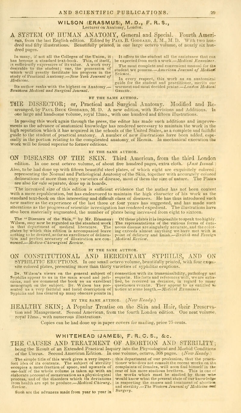 WILSON (ERASMUS), M.D., F. R. S., Lecturer on Anatomy, London. A SYSTEM OF HUMAN ANATOMY, General and Special. Fourth Ameri- can, from the last English edition. Edited by Paul B. Goddard, A. M., M. D. With i wo bun- dred and fifty illustrations. Beautifully printed, in one large octavo volume, of nearly six hun- dred pages. In many, if not all the Colleges of the Union, it has become a standard text-book. This, of itself, is sufficiently expressive of its value. A work very desirable to the student; one, the possession of which will srreatly facilitate his progress in the study of Practical Anatomy.—New York Journal of Medicine. Its author ranks with the highest on Anatomy.— Southern Medical and Surgical Journal. It offers to the student all the assistanci be expected from such a work.—Medical v, , ■■, The most complete and con.veni< nt manual for the student we possess.—American Journal of Medical Science. In every respect, this work as an anato guide for the student and practitioner, merits our warmest and most decided praise.—London Medisal Gazette. BY THE SAME AUTHOR. THE DISSECTOR; or, Practical and Surgical Anatomy. Modified and Re- arranged, by Paul Beck Goddard, M. D. A new edition, with Revisions and Additions. In one large and handsome volume, royal 12mo., with one hundred and fifteen illustrations. In passing this work again through the press, the editor has made such additions and improve- ments as the advance of anatomical knowledge has rendered necessary to maintain the work in the high reputation which it has acquired in the schools of the United States, as a complete and faithful guide to the student of practical anatomy. A number of new illustrations have been added, espe- cially in the portion relating to the complicated anatomy of Hernia. In mechanical execution the work will be found superior to former editions. BY THE SAME AUTHOR. ON DISEASES OF THE SKIN. Third American, from the third London edition. In one neat octavo volume, of about five hundred pages, extra cloth. (Just Issued Also, to be had done up with fifteen beautiful steel plates, of which eight are exquisitely colored ; representing the Normal and Pathological Anatomy of the Skin, together with accurately colored delineations of more than sixty varieties of disease, most of them the size of nature. The Plates are also for sale separate, done up in boards. The increased size of this edition is sufficient evidence that the author has not been content with a mere republication, but has endeavored to maintain the high character of his work as the standard text-book on this interesting and difficult class of diseases. He has thus introduced such new matter as the experience of the last three or four years has suggested, and has made such alterations as the progress of scientific investigation has rendered expedient. The illustrations have also been materially augmented, the number of plates being increased from eight to sixteen. The Diseases of the Skin, by Mr. Erasmus i Of these plates it is impossible to speak too highly. Wilson, may now be regarded as the standard work The representations of the various forms of cuta- in that department of medical literature. The neous disease are singularly accurate, and the color- plates by which this edition is accompanied leave ing exceeds almost anything we have met with ki nothing to be desired, so far as excellence of delinea- point of delicacy and finish.—British and Foreign tion and perfect accuracy of illustration are con- Medical Review. eerned.—Medico-C hirurgical Review. BY THE SAME AUTHOR. ON CONSTITUTIONAL AND HEREDITARY SYPHILIS, AND ON SYPHILITIC ERUPTIONS. In one small octavo volume, beautifully printed, with four exqu,- site colored plates, presenting more than thirty varieties of syphilitic eruptions. Dr. Wilson's views on the general subject of Syphilis appear to us in the main sound and judi- cious, and we commend the book as an excellent monograph on the subject. Dr. Wilson has pre- sented us a very faithful and lucid description of Syphilis and has cleared up many obscure points in connection with its transmissibility, pathology anri sequelse. His facts and references will, we are satis- fied, be received as decisive, in regard to many questiones vexatre. They appear to us entitled to notice at some length.—Medical Examiner. BY THE SAME AUTHOR. (Now Ready.) HEALTHY SKIN; A Popular Treatise on the Skin and Hair, their Preserva- tion and Management. Second American, from the fourth London edition. One neat volume, royal 12mo., with numerous illustrations. Copies can be had done up in paper covers for mailing, price 75 cents. WHITEHEAD (JAMES), F. R. C. S., &c. THE CAUSES AND TREATMENT OF ABORTION AND STERILITY; being the Result of an Extended Practical Inquiry into the Physiological and Morbid Conditions of the Uterus. Second American Edition. In oue volume, octavo, 36S pages. (Now Ready) The simple title of this work gives a very imper- fect idea of its contents. The subject of sterility cccupies a mere fraction of space, and upwards of one-half of the whole volume is taken up with an elaborate account of menstruation as a physiological process, and of the disorders which its deviations from health are apt to produce.—Medical Chirurg. Review. Such are the advances made from year to year in this department of our profession, that the practi- tioner who does not consult the recent works on the complaints of females, will soon find himself in the rear of his more studious brethren. This is one of the works which must be studied by those whr would know what the present state of our knowledge is respecting the causes and treatment of abortion and sterility.—The Western Journal of Medicine cmd Surgery.