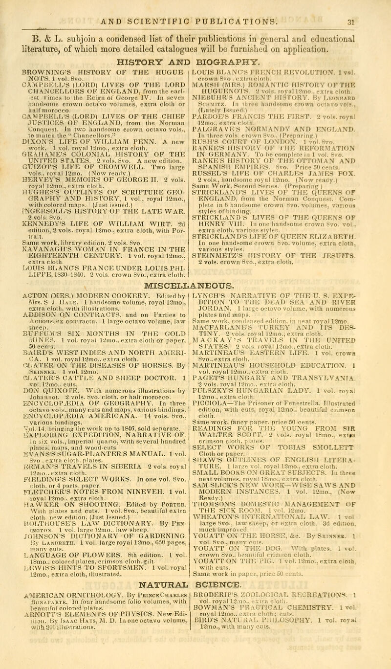 B. & L. subjoin a condensed list of their publications in general and educational literature, of which moro detailed catalogues will be furnished on application. HISTORY AND BIOGRAPHY. BROWNING'S HISTORY OF THE HUGHE NOTS, 1 vol.8vo. CAMPBELL'S (LORD) LIVES OF TIIF, LORD CHANCELLORS OF ENGLAND, from the earl- iest limes lo the Reign of George IV. In seven handsome crown octavo volumes, extra cloth or half morocco. CAMPBELL'S (LORD) LIVES OF THE CHIEF JUSTICES OF ENGLAND, from the Norman Conquest. In two handsome crown octavo vols., to match the  Chancellors. DIXON'S LIFE OF WILLIAM PENN. A new work. 1 vol. royal 12mo., exira cloth. OKVIIAME'S COLONIAL HISTORY OF THE UNITED STATES. 2 vols. Svo. A new edition. GTJIZOT'S LIKE OF CROMWELL. Two large vols., royal 12mo. (Now readv.) HERVEY'S MEMOIRS OF GEORGE II. 2 vols, royal 12rno., extra clolh. hughes'S Outlines of scripture geo- graphy AND HISTORY, t vol., royal 12mo., with colored maps, (.lust issued.) INGERSOLL'S HISTORY OF THE LATE WAR. 2 vols. 8vo. KENNEDY'S LIFE OF WILLIAM WIRT. 2d edition, 2 vols, royal 12rno., extra cloth, with Por- trait. Same work, library edition, 2 vols. 8vo. KAVANAGHS WOMAN IN FRANCE IN THE EIGHTEENTH CENTURY. 1 vol. royal 12mo., extra cloth LOUIS BLANC'S FRANCE UNDER LOUIS PHI- LIPPE, 1830-1840. 2 vols, crown 8vo., extra cloth. LOUIS BLANC'S FRENCH REVOLUTION. 1 v«l. crown Hvo . extra eloth. MARSH (MRS.) ROMANTIC HISTORY OPTHE HUGUI'AOI s. 2 vol . royal l2mo.. extra cloth. NIEBUHR'S ANCIENT HISTORY. 1 Schmitz. In ihrefi band oroe crown octa 0 (Lately Issued.) PARDOE'S FRANCIS THE FIRST. 2 vol*, royal 12ino.. extra cloth. PALGRAVE;S NORMANDY AND ENGLAND. In three vols crown8vo. (Preparing.) RUSH'S COURT OF LONDON RANKE'S HISTORY OF IHE REFORMATION IN GERMANY. To be complete in 1 rol. - < RANKE'S HISTORY OF THE OTTOMAN AND SPANISH EMPIRES. 8vo. Price 50 centa. RUSSHL'S LIFE OF CHARLES JAMES FOX. 2 vols., handsome royal l2mo. (Now ready.) Same Work, Second Series, (Preparing ) STRICKLAND'S LIVES OF Tin; QUEENS OF ENGLAND, from the Norman Conquest. Com- plete in 6 handsome crown 8vo. volumes, various styles of liinding. STRICKLAND'S LIVES OF THE QUEENS OF HENRY VIII. In one handsome crown svo. vol.. extra cloth, various style;. STRICKLAND'S LIFE OF QUEEN ELIZABETH. In one handsome crown 8vo. volume, extra cloth, various styles. STEINMETZ'S HISTORY OF THE JESUITS. 2 vols, crown 8vo., extra cloth. MISCELLANEOUS. ACTON (MRS.) MODERN COOKERY. Edited by Mrs. S J Hale. 1 handsome volume, royal 12mo., extra cloth, with illustrations. ADDISON QN CONTRACTS, and on Parties to Actions,ex contractu. 1 large octavo volume, law sheep. BUFFUM'S SIX MONTHS IN THE GOLD MINES. 1 vol. royal 12mo., extra cloth or paper, 50 cents. BAIRD'S WEST INDIES AND NORTH AMERI- CA. 1 vol. royal 12mo.. extra cloth. OLATF.R ON THE DISEASES OF HORSES. By Skinner. lvol.l2mo. SLATER'S CATTLE AND SHEEP DOCTOR. 1 vol. 12mo., cuts. DON QUIXOTE. With numerous illustrations by Johannot. 2 vols. 8vo. cloth, or half morocco. ENCYCLOPAEDIA OF GEOGRAPHY. In three octavo vols., many culs and maps, various bindings. ENCYCLOPAEDIA AMERICANA. 14 vols. 8vo., various bindings. Vol. 14, bringing the work up to 1846, sold separate. EXPLORING EXPEDITION, NARRATIVE OF. In six vols., imperial quarto, with several hundred plates, maps, and wood-cuts. EVANS'S SUGAR-PLANTERS MANUAL. 1 vol. Svo , extra cloth, plates. ERMAN'S TRAVELS IN SIBERIA 2 vols, royal l2mo.. extra cloth. F4ELD!NG'S SELECT WORKS. In one vol. 8vo. cloth, or 4 parts, paper. FLETCHER'S NOTES FROM NINEVEH. 1 vol. royal 12mo., extra cloth HAWKER ON SHOOTING. Edited by Porter. With plates and cuts. 1 vol. 8vo., beautiful extra cloth, new edition, (Just Issued.) MOLTHOUSE'S LAW DICTIONARY. By Pkn- ington. 1 vol. large 12mo.. law sheep. JOHNSON'S DICTIONARY OF GARDENING By Landketh. 1 vol. large royal 12mo., 050 pages, many cuts. LANGUAGE OF FLOWERS. 8th edition. 1 vol. 18mo., colored ptales, crimson cloih.gilt. LEWIS'S BINTS TO SPORTSMEN. 1 vol. royal 12mo., extra cloth, illustrated. LYNCH'S NARRATIVE OF THE U. S. EXPE- DITION TO THE DEAD SEA AND RIVER JORDAN. 1 large octavo volume, with numerous plates and maps. Same work, condensed edition, in neat royal 12mo. MACFARLANE'S TURKEY AND ITS DES- TINY. 2 vols. rovall2mo., extra cloth. MACK AY'S TRAVELS IN THE UNITED S TATES. 2 vols, royal 12mo., extra cloth. MARTINEAU'S EASTERN LIFE. 1 vol. crown 8vo.. extra clolh. MARTINEAU'S HOUSEHOLD EDUCATION. 1 vol. royal 12mo., extra cloth. PAGET'S HUNGARY AND TRANSYLVANIA. 2 vols, royal J2mo., extra cloth. PULSZKY'S HUNGARIAN LADY. 1 vol. roya; 12mo., extra cloth. PICCIOLA—The Prisoner of Fenestrella. Illustrated edition, with cuts, royal 12mo., beautiful crimson cloth. Same work, fancy paner. price 50 cents. READINGS FOR THE YOUNG FROM SIR WALTER SCOTT. 2 vols, royal l:mo.. extia crimson cloth, plates. SELECT WORKS OF TOBIAS SMOLLETT Cloth or paper. SHAW'S OUTLINES OF ENGLISH LITERA- TURE. 1 larsre vol. royal lSmo., extra cloth. SMALL BOOKS ON GREAT SUBJECTS. In three neat volumes, royal 18mo., extra cloth. SAM SLICK'S NEW WORK—WISE SAWS AND MODERN INSTANCES. 1 vol. 12mo., (Now Ready.) THOMSON'S DOMESTIC MANAGEMENT OF THE SICK ROOM. 1 vol. 12mo. WHEATONS INTERNATIONAL LAW. 1 vol large Svo . law sheep, or extra clolh. 3d edition, much improved. YOUATT ON THE HORSE, &c. By Skoxee. 1 vol Svo., manv cuts. YOUATT ON THE DOG. With plates. I ▼« crown Svo.. beautiful crimson cloth. YOUATT ON THE PIG. 1 vol. 12mo.; extra cloth, with culs. Same work in paper, price50 cents. NATURAL SCIENCE. AMERICAN ORNITHOLOGY. By Prince Charles Bonaparte. In four handsome folio volumes, with beautiful colored plates. ARNOTT'S ELEMENTS OF PHYSICS. New Edi- tion. By Isaac Hays, M. D. In one octavo volume, with 200 illustrations. BRODERIP'S ZOOLOGICAL RECREATIONS. 1 vol. royal 12.mo.. extra cloth. BOWMAN'S PRACTICAL CHEMISTRY. I vol. royal 12mo.. extra • BIRD'S NATURAL PHILOSOPHY. 1 vol. royal 12mo., with many cuts.