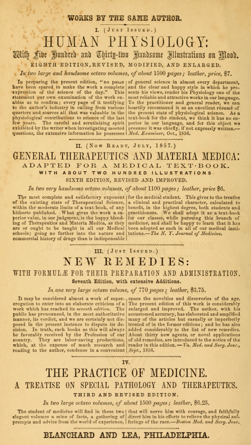 WORKS BY THE SAME AUTHOR. I. (Just Issukd.) HUMAN PHYSIOLOGY: EUHj fife Jmtoi ani ffeirtj-to $anbsnme Illustrations 011 |Pjm&, EIGHTH EDITION,REVISED, MODIFIED, AND ENLARGED. In two large and handsome octavo volumes, of about 1500 pages ; leather, price, $7. Iu preparing the present edition,  no paius have been spared to make the work a complete expression of the science of the day. This statement our own examination of the work en- ables us to confirm; every page of it testifying to the author's industry in culling from various quarters and sources all that was valuable in the physiological contributions to science of the last few years. The careful and scrutinizing spirit exhibited by the writer when investigating mooted questions, the extensive information he possesses of general science in almost every department, and the clear and happy style in which he pre- sents his views, render his Physiology one of the most reliable and attractive works in our language. To the practitioner and general reader, we can heartily recommend it as an excellent resume of the present state of physiological science. As a text-book for the student, we think it has no su- perior in our language, and for this object we presume it was chiefly, if not expressly written.— Med. Examiner, Oct., 1856. II. (Now Ready, July, 185 7.) GENERAL THERAPEUTICS AND MATERIA MEDICA ADAPTED FOR A MEDICAL TEXT-BOOK. WITH ABOUT TWO HUNDRED ILLUSTRATIONS SIXTH EDITION, REVISED AND IMPROVED. In two very handsome octavo volumes, of about 1100 pages ; leather, price $6. The most complete and satisfactory exponent of the existing state of Therapeutical Science, within the moderate limits of a text-book, of any hitherto published. What gives the work a su- perior value, in our judgment, is the happy blend- ing of Therapeutics and Materia Medica, as they are or ought to be taught in all our Medical schools; going no further into the nature and commercial history of drugs than is indispensable for the medical student. This gives to the treatise a clinical and practical character, calculated to benefit, in the highest degree, both students and practitioners. We shall adopt it as a text-book for our classes, while pursuing this branch of medicine, and shall be happy to learn that it hns been adopted as such in all of our medical insti- tutions.— The N. Y. Journal of Medicine. III. (Just Issued.) NEW REMEDIES: WITH FORMULA FOR THEIR PREPARATION AND ADMINISTRATION. Seventh. Edition, with extensive Additions. In one very large octavo volume, of 770 pages ; leather, $3.75. It may be considered almost a work of super- erogation to enter into an elaborate criticism of a work which has reached its seventh edition. The public has pronounced, in the most authoritative manner, its verdict, and we are certainly not dis- posed in the present instance to dispute its de- cision. In truth, such books as this will always be favorably received by the Profession of our country. They are labor-saving productions, which, at the expense of much research and reading to the author, condense in a convenient space the novelties and discoveries of the age. The present edition of this work is considerably enlarged and improved. The author, with bis accustomed accuracy, has elaborated and amplified many of the articles but casually or imperfectly treated of in the former editions ; and he has also added considerably to the list of new remedies. About thirty new agents, or novel applications of old remedies, are introduced to the notice of the reader in this edition. — Va. Med. and Surg. Jour., Sept., 1856. IV. THE PRACTICE OF MEDICINE. A TREATISE ON SPECIAL PATHOLOGY AND THERAPEUTICS. THIRD AND REVISED EDITION. In two large octavo volumes, of about 1500 pages ; leather, $6.25. The student of medicine will find in these two that will nerve him with courage, and faithfully elegant volumes a mine of facts, a gathering of direct him in his efforts to relieve the physical suf- precepts and advice from the world of experience, ferings of the race.—Boston Med. and Surg. Jour. BLANCHAUD AND LEA, PHILADELPHIA.