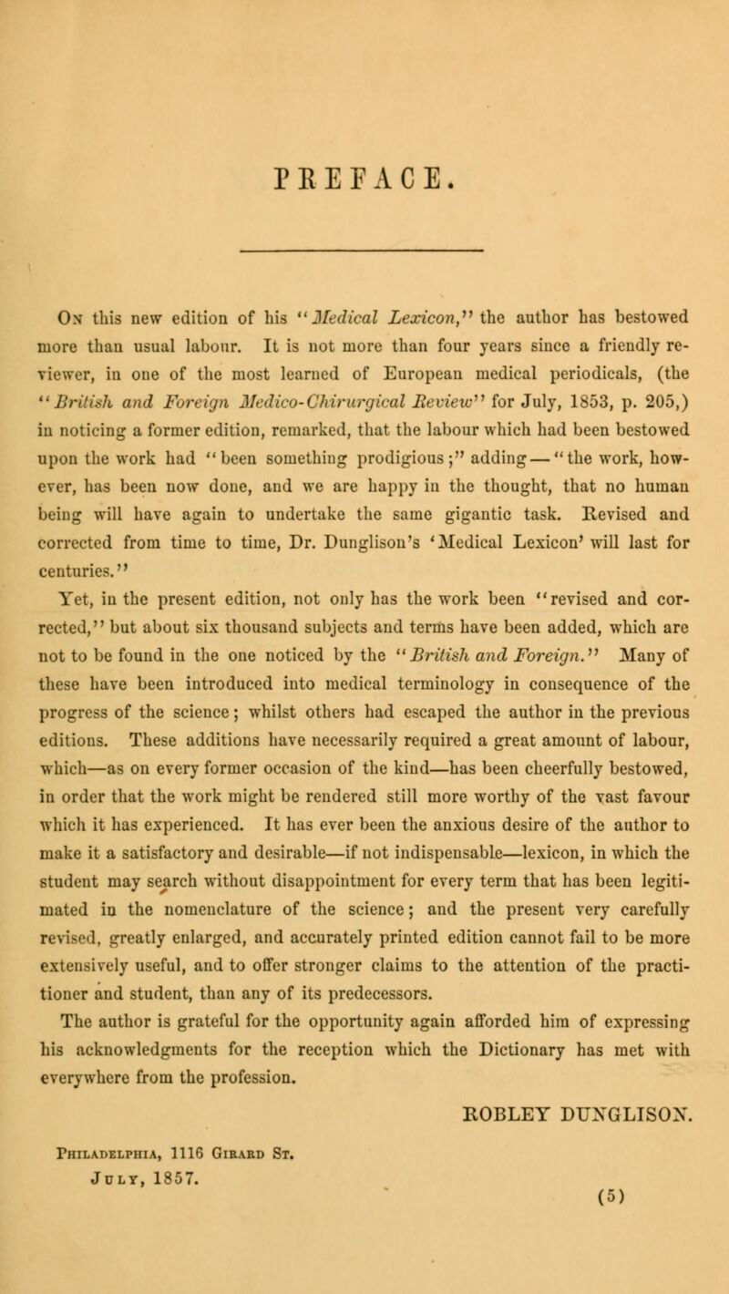 P E E F A C E. On this new edition of his  Jledical Lexicon, the author has bestowed more than usual labour. It is not more than four years since a friendly re- viewer, in one of the most learned of European medical periodicals, (the British and Foreign Medico-Chirurgical Reeieic''1 for July, 1853, p. 205,) in noticing a former edition, remarked, that the labour which had been bestowed upon the work had been something prodigious; adding—the work, how- ever, has been now done, and we are happy in the thought, that no human being will have again to undertake the same gigantic task. Revised and corrected from time to time, Dr. Dunglison's 'Medical Lexicon' will last for centuries. Yet, in the present edition, not only has the work been revised and cor- rected, but about six thousand subjects and terms have been added, which are not to be found in the one noticed by the British and Foreign. Many of these have been introduced into medical terminology in consequence of the progress of the science; whilst others had escaped the author in the previous editions. These additions have necessarily required a great amount of labour, which—as on every former occasion of the kind—has been cheerfully bestowed, in order that the work might be rendered still more worthy of the vast favour which it has experienced. It has ever been the anxious desire of the author to make it a satisfactory and desirable—if not indispensable—lexicon, in which the student may search without disappointment for every term that has been legiti- mated in the nomenclature of the science; and the present very carefully revised, greatly enlarged, and accurately printed edition cannot fail to be more extensively useful, and to offer stronger claims to the attention of the practi- tioner and student, than any of its predecessors. The author is grateful for the opportunity again afforded him of expressing his acknowledgments for the reception which the Dictionary has met with everywhere from the profession. ROBLEY DUXGLISOX. Philadelphia, 1116 Gieard St. July, 1857.