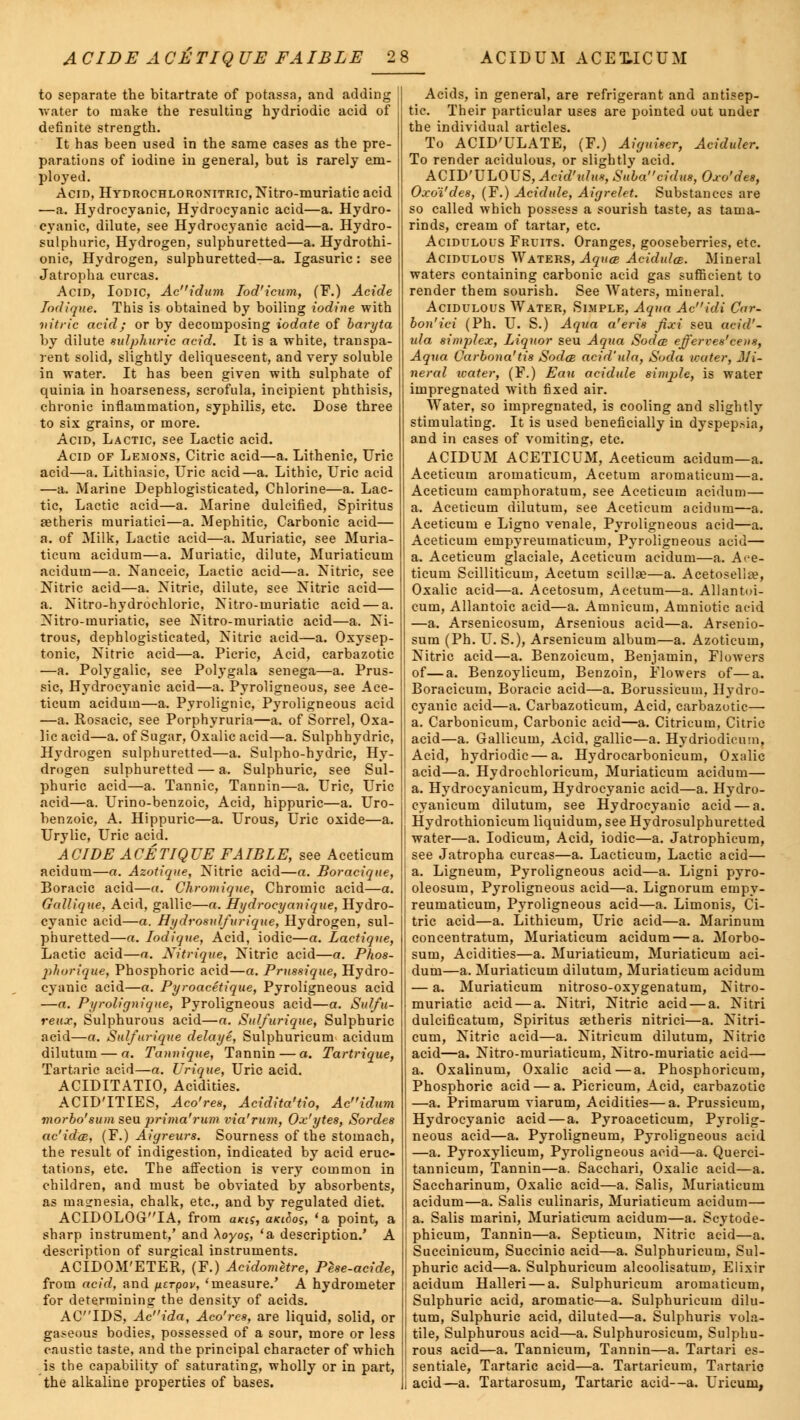 to separate the bitartrate of potassa, and adding water to make the resulting hydriodic acid of definite strength. It has been used in the same cases as the pre- parations of iodine in general, but is rarely em- ployed. Acid, Hydrochloronitric, Nitro-muriatic acid —a. Hydrocyanic, Hydrocyanic acid—a. Hydro- cyanic, dilute, see Hydrocyanic acid—a. Hydro- sulphuric, Hydrogen, sulphuretted—a. Hydrothi- onic, Hydrogen, sulphuretted—a. Igasuric: see Jatropha curcas. Acid, Iodic, Acidum Iod'icum, (F.) Acide Iodique. This is obtained by boiling iodine with nitric acid; or by decomposing iodate of baryta by dilute sulphuric acid. It is a white, transpa- rent solid, slightly deliquescent, and very soluble in water. It has been given with sulphate of quinia in hoarseness, scrofula, incipient phthisis, chronic inflammation, syphilis, etc. Dose three to six grains, or more. Acid, Lactic, see Lactic acid. Acid of Lemons, Citric acid—a. Lithenic, Uric acid—a. Lithiasic, Uric acid—a. Lithic, Uric acid —a. Marine Dephlogisticated, Chlorine—a. Lac- tic, Lactic acid—a. Marine dulcified, Spiritus aetheris muriatici—a. Mephitic, Carbonic acid— a. of Milk, Lactic acid—a. Muriatic, see Muria- ticum acidum—a. Muriatic, dilute, Muriaticum acidum—a. Nanceic, Lactic acid—a. Nitric, see Nitric acid—a. Nitric, dilute, see Nitric acid— a. Nitro-hydrochloric, Nitro-muriatic acid — a. Nitro-muriatic, see Nitro-muriatic acid—a. Ni- trous, dephlogisticated, Nitric acid—a. Oxysep- tonic, Nitric acid—a. Picric, Acid, carbazotic —a. Polygalic, see Polygala senega—a. Prus- sic, Hydrocyanic acid—a. Pyroligneous, see Ace- ticum acidum—a. Pyrolignic, Pyroligneous acid —a. Rosacic, see Porphyruria—a. of Sorrel, Oxa- lic acid—a. of Sugar, Oxalic acid—a. Sulphhydric, Hydrogen sulphuretted—a. Sulpho-hydric, Hy- drogen sulphuretted — a. Sulphuric, see Sul- phuric acid—a. Tannic, Tannin—a. Uric, Uric acid—a. Urino-benzoic, Acid, hippuric—a. Uro- benzoic, A. Hippuric—a. Urous, Uric oxide—a. Urylic, Uric acid. ACIDE ACETIQUE FAIBLE, see Aceticum acidum—a. Azotique, Nitric acid—a. Boracique, Boracic acid—a. Chromiqne, Chromic acid—a. Gallique. Acid, gallic—o. Hydrocyanique, Hydro- cyanic acid—a. Hydrosulfurique, Hydrogen, sul- phuretted—a. Iodique, Acid, iodic—a. Lactique, Lactic acid—a. Nitrique, Nitric acid—a. Phos- phorique, Phosphoric acid—a. Prussique, Hydro- cyanic acid—a. Pyroacetique, Pyroligneous acid —a. Pyrolignique, Pyroligneous acid—a. Sulfa- reux, Sulphurous acid—a. Sulfurique, Sulphuric acid—a. Sulfurique delaye, Sulphuricum acidum dilutum — a. Tannique, Tannin — a. Tartrique, Tartaric acid—a. Lrique, Uric acid. ACIDITATIO, Acidities. ACID'ITIES, Aco'res, Acidita'tio, Acidum morbo'sum seu prima'rum via'rum, Ox'ytes, Sordes ac'idce, (F.) Aigreurs. Sourness of the stomach, the result of indigestion, indicated by acid eruc- tations, etc. The affection is very common in children, and must be obviated by absorbents, as ma?nesia, chalk, etc., and by regulated diet. ACIDOLOGIA, from ukis, aicihos, 'a point, a sharp instrument,' and \oyos, 'a description/ A description of surgical instruments. ACIDOM'ETER, (F.) Acidometre, Pese-acide, from acid, and iierpov, 'measure.' A hydrometer for determining the density of acids. ACIDS, Acida, Aco'res, are liquid, solid, or gaseous bodies, possessed of a sour, more or less caustic taste, and the principal character of which is the capability of saturating, wholly or in part, the alkaline properties of bases. Acids, in general, are refrigerant and antisep- tic. Their particular uses are pointed out under the individual articles. To ACID'ULATE, (F.) Aiguiser, Aciduler. To render acidulous, or slightly acid. ACID'ULOUS, Acid'idus, Subacidus, Oxo'des, Oxo'i'des, (F.) Acidule, Aigrelet. Substances are so called which possess a sourish taste, as tama- rinds, cream of tartar, etc. Acidulous Fruits. Oranges, gooseberries, etc. Acidulous Waters, Aquae AcidulcB. Mineral waters containing carbonic acid gas sufficient to render them sourish. See Waters, mineral. Acidulous Water, Simple, Aqua Acidi Car- bon'ici (Ph. U. S.) Aqua a'eris Jixi seu acid'- ula simplex, Liquor seu Aqua Sodce efferves'cens, Aqua Carbona'tis Soda acid'ula, Soda water, Mi- neral icater, (F.) Eau acidule sinqile, is water impregnated with fixed air. Water, so impregnated, is cooling and slightly stimulating. It is used beneficially in dyspepsia, and in cases of vomiting, etc. ACIDUM ACETICUM, Aceticum acidum—a. Aceticum aromaticum, Acetum aromaticum—a. Aceticum camphoratum, see Aceticum acidum— a. Aceticum dilutum, see Aceticum acidum—a. Aceticum e Ligno venale, Pyroligneous acid—a. Aceticum einpyreumaticuin, Pyroligneous acid— a. Aceticum glaciale, Aceticum acidum—a. Ace- ticum Scilliticum, Acetum scillse—a. Acetosella?, Oxalic acid—a. Acetosum, Acetum—a. Allantoi- cum, Allantoic acid—a. Amnicum, Amniotic acid —a. Arsenicosum, Arsenious acid—a. Arsenio- sum (Ph. U. S.), Arsenicum album—a. Azoticum, Nitric acid—a. Benzoicum, Benjamin, Flowers of—a. Benzoylicum, Benzoin, Flowers of—a. Boracicum, Boracic acid—a. Borussieum, Hydro- cyanic acid—a. Carbazoticum, Acid, carbazotic— a. Carbonicum, Carbonic acid—a. Citricum, Citric acid—a. Gallicum, Acid, gallic—a. Hydriodicum, Acid, hydriodic — a. Hydrocarbonicum, Oxalic acid—a. Hydrochloricum, Muriaticum acidum— a. Hydrocyanicum, Hydrocyanic acid—a. Hydro- cyanicum dilutum, see Hydrocyanic acid — a. Hydrothionicum liquidum, see Hydrosulphuretted water—a. Iodicum, Acid, iodic—a. Jatrophicum, see Jatropha curcas—a. Lacticum, Lactic acid— a. Ligneum, Pyroligneous acid—a. Ligni pyro- oleosum, Pyroligneous acid—a. Lignorum empy- reumaticum, Pyroligneous acid—a. Limonis, Ci- tric acid—a. Lithicum, Uric acid—a. Marinum concentratum, Muriaticum acidum — a. Morbo- sum, Acidities—a. Muriaticum, Muriaticum aci- dum—a. Muriaticum dilutum, Muriaticum acidum — a. Muriaticum nitroso-oxygenatum, Nitro- muriatic acid — a. Nitri, Nitric acid — a. Nitri dulcificatum, Spiritus aetheris nitrici—a. Nitri- cum, Nitric acid—a. Nitricum dilutum, Nitric acid—a. Nitro-muriaticum, Nitro-muriatic acid— a. Oxalinum, Oxalic acid—a. Phosphoricum, Phosphoric acid — a. Picricum, Acid, carbazotic —a. Primarum viarum, Acidities—a. Prussicum, Hydrocyanic acid — a. Pyroaceticum, Pyrolig- neous acid—a. Pyroligneum, Pyroligneous acid —a. Pyroxylicum, Pyroligneous acid—a. Querci- tannicum, Tannin—a. Sacchari, Oxalic acid—a. Saccharinum, Oxalic acid—a. Salis, Muriaticum acidum—a. Salis culinaris, Muriaticum acidum— a. Salis marini, Muriaticum acidum—a. Scytode- phicum, Tannin—a. Septicum, Nitric acid—a. Succinicum, Succinic acid—a. Sulphuricum, Sul- phuric acid—a. Sulphuricum alcoolisatum, Elixir acidum Halleri — a. Sulphuricum aromaticum, Sulphuric acid, aromatic—a. Sulphuricum dilu- tum, Sulphuric acid, diluted—a. Sulphuris vola- tile, Sulphurous acid—a. Sulphurosicum, Sulphu- rous acid—a. Tannicum, Tannin—a. Tartari es- sentiale, Tartaric acid—a. Tartaricum, Tartaric acid—a. Tartarosum, Tartaric acid—a. Uricum,