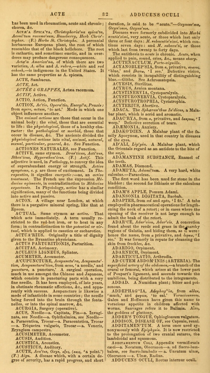 has been used in rheumatism, acute and chronic; chorea, <fcc. ActjE'a Spica'ta, Christophoria'na spica'ta, Aconi'tum racemo'sum, Baneberry, Herb Chris'- topher. (F.) Herbe St. Christophe. A perennial herbaceous European plant, the root of which resembles that of the black hellebore. The root is cathartic, and sometimes emetic, and in over- doses may produce dangerous consequences. Actce'a America'na, of which there are two varieties, A. alba and A. rubra,—white and red cohosh,—is indigenous in the United States. It has the same properties as A. spicata. ACTE, Sambucus. ACTE, Act. AC TEE d GRAPPES, Actsea racemosa. AC TIF, Active. ACTIO, Action, Function. ACTION, Ac'tio, Opera'tio, Energi'a, Praxis : from agere, actum, ' to act.' Mode in which one object influences another. The animal actions are those that occur in the animal body: the vital, those that are essential to life : the physiological, those of a healthy cha- racter : the pathological or morbid, those that occur in disease, &c. The ancients divided the physiological actions into vital, animal, natural, sexual, particular, general, &c. See Function. ACTIONES NATURALES, see Function. ACTIVE, same etymon. Dras'ticus, Acti'vus, Sthen'icus, Hypersthen'icus. (F.) Actif. This adjective is used, in Pathology, to convey the idea of superabundant energy or strength. Active symptoms, e. g. are those of excitement. In The- rapeutics, it signifies energetic:—as, an active treatment. The French use the expression Jle- decine agissante, in contradistinction to Medecine expectante. In Physiology, active has a similar signification, many of the functions being divided into active and passive. ACTON. A village near London, at which there is a purgative mineral spring, like that at Epsom. ACTUAL. Same etymon as active. That which acts immediately. A term usually re- stricted to the red-hot iron, or to heat in any form; in contradistinction to the potential or vir- tual, which is applied to caustics or escharotics. ACTUA'RIUS. Originally a title of dignity given to the Byzantine physicians. ACTUS PARTURITIONIS, Parturition. ACUITAS, Acrimony. ACULEUS LIGNEUS, Splinter. ACUMETER, Acoumeter. A'CUPUNCTURE, Acupunctu'ra, Acupuncta'- tion, Acupunctura'tion, from acus, ' a needle,' and punctura, a puncture,' A surgical operation, much in use amongst the Chinese and Japanese, which consists in puncturing parts with a very fine needle. It has been employed, of late years, in obstinate rheumatic affections, <fcc, and appa- rently with success. Acupuncture is likewise a mode of infanticide in some countries ; the needle being forced into the brain through the fonta- nelles, or into the spinal marrow, &c. ACURGIA, Surgery (operative). ACUS, Needle—a. Capitata, Pin—a. Invagi- nata, see Needle—a. Ophthalmica, see Needle— a. Paracentica, Trocar—a. Paracentetica, Trocar —a. Triquetra vulgaris, Trocar—a. Veneris, Eryngium campestre. ACUSIMETER, Acoumeter. ACUSIS, Audition. ACUSTICA, Acoustics. ACUSTICUS, Auditory. ACUTE, Acu'tus, Oxys, o^vg, (aicis, 'a point.') (F.) Aigu. A disease which, with a certain de- gree of severity, has a rapid progress, and short duration, is said to be acute.—Oxynose'ma, Oxyn'osos, Oxynu'sos. Diseases were formerly subdivided into Morbi acutis'simi, very acute, or those which last only three or four days : M. subacutis'simi, which con- tinue seven days: and M. subacu'ti, or those which last from twenty to forty days. The antithesis to acute is chronic. Acute, when applied to pain, sound, cries, &c, means sharp. ACUTENACULUM, Porte-aiguille. ACYANOBLEP'SIA, from a, privative, kvovos. 'blue,' and /JXettw, *I see.' Defective vision, which consists in incapability of distinguishing blue.—Gothe. See Achromatopsia. ACYESIS, Sterilitas. ACYRUS, Arnica montana. ACYSTINERVIA, Cystoparalvsis. ACYSTURONERVIA, Cystoparalysis. ACYSTUROTROPHIA, Cystatrophia. ACYTERIUS, Abortive. ADACA. The Spheeran'thus In'dicus, a Mala- bar plant, which is acrid and aromatic. ADAC'RYA, from a, privative, and Saxpvw, 'I weep.' Defective secretion of tears. AD.EMONIA, Anxiety. ADAKO'DIEN. A Malabar plant of the fa- mily Apocynea3, used in that country in diseases of the eyes. AD'ALI, Lip'pia. A Malabar plant, which the Orientals regard as an antidote to the bite of the naja. ADAMANTINE SUBSTANCE, Enamel of the teeth. ADAMAS, Diamond. ADAMI'TA, Adami'tum. A very hard, white calculus.—Paracelsus. The first word has been used for stone in the bladder: the second for lithiasis or the calculous condition. ADAM'S APPLE, Pomum Adami. ADANSONIA DIGITATA, Baobab. ADAPTER, from ad and a2)to, 'I fit.' A tube employed in pharmaceutical operations for length- ening the neck of a retort; or in cases where the opening of the receiver is not large enough to admit the beak of the retort. ADAR'CE, Adar'cion, Adar'cis. A concretion found about the reeds and grass in theiuarshy regions of Galatia, and hiding them, as u were: hence the name, from a privative, and Sepicd), 'I see.' It was formerly in repute for cleansing the skin from freckles, <fec. ADARIGO, Orpiment. ADARNECH, Orpiment. ADARTICULATIO, Arthrodia. AD CUTEM ABDOMINIS (ARTERIA). The superficial artery of the abdomen,—a branch of the crural or femoral, which arises at the lower part of Poupart's ligament, and ascends towards the umbilicus, being distributed to the integuments. ADDAD. A Numidian plant; bitter and poi- sonous. ADDEPHAGIA, Adephagia, from aSSrjv, 'much,' and <f>ayuv, 'to eat.' Voraciousness. Galen and Hoffmann have given this name to voracious appetite in children affected with worms. Sauvages refers it to Bulimia. Also, the goddess of gluttony. ADDER'S TONGUE, Ophioglossum vulgatum. ADDISON, DISEASE OF, see Capsule, renal. ADDITAMEN'TUM. A term once used sy- nonymously with Epiphysis. It is now restricted to the prolongation of two cranial sutures, the lambdoidal and squamous. ADDiTAiMENTUM Coli, Appendix vermiformis caeci—a. Necatum, Olecranon—a. ad Sacro-lum- balem, see Sacro-lumbalis — a. Uncatum ulnae, Olecranon — a. Ulnae, Radius. ADDUCENS OCULI, Rectus internus oculi.