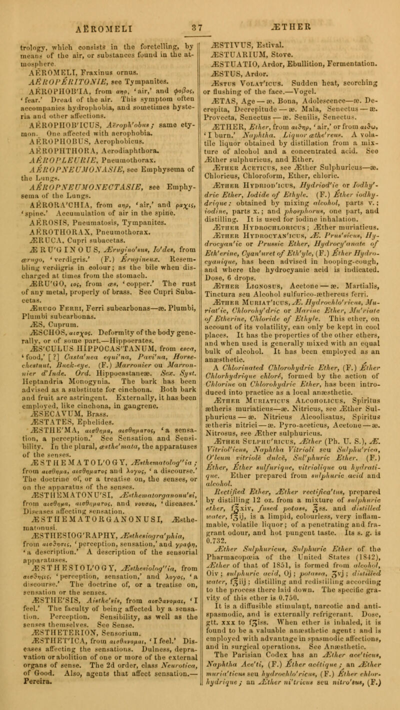 trolngy, which consists in the foretelling, bv uf the air, or substances found iu the at- mosphere. AEROMELI, Fraxinus ornus. ASROpArITONIE, ie« Tympanites. AKROPHOB'IA, from atjo. 'air,' and <po(ioi, ' fear.' Dread of the air. This symptom often accompanies hydrophobia, aud sometimes hyste- ria and other affections. AEROPHOB'IQUS, Airopk'obue; same ety- mon. One affected with aerophobia. AEROPHOBUS, Aeropbobicns, ROPHTHORA, Aerodiaphthora, AEROPLEURIE, Pneumothorax. A&ROPNEUMONASIE, see Emphysema of the Lungs. aJrOPNEITMONECTASIE, see Emphy- sema of the Langs. AERORA'CHIA, from arjp, 'air,' and pa%is, 'spine.' Aeeumulation of air in the spine. AEROSI8, Pneumatosis, Tympanites. AEROTUORAX, Pneumothorax. JSRUCA, Cupri subacetas. - Q'G IN OU S, JSrvatno'eue, Io'des, from mrngo, 'verdigris.' (P.) Engine**. Resem- bling rerdigris in colour; as the bile when dis- charged at times from the Btomaeh. .EKU'GO, ioi, from azs, 'copper.' The rust of any metal, properly of brass. See Cupri Suba- cetas. JSrugo Ferri, Ferri subcarbonas—ae. Plumbi, Plumi)i Babearbonae. JSS, Cuprum. 11 < >S, UJtr^o5. Deformity of the body gene- rallv. or of some part.—Hippocrates. .ES'CULUS HIPPOCAS'TAXUM, from teen, 1 food,' [ ?] Casta'nea equi'na, Pavi'nm, Horse- eheetnut, Buck-eye. (F.j M&rronier ou Marron- fiier ahide. Ord. Hippocastaneae. Sex. Syst. Heptandria Monogynia. The bark has been advised as a substitute for cinchona. Both bark and fruit are astringent. Externally, it has been employed, like cinchona, in gangrene. JgSECAVUM, Brass. Estates, Epheiides. .ESTIIE'MA, uioOntta, aioQnparos, 'a sensa- tion, a perception.' See Sensation and Sensi- bility. In the plural, atthe'mata, the apparatuses of the sensea M ST HE M A T 0 L'OGY, JBsthematol»gia ,■ from uioOnpa, aiadrjparoi and \oyos, ' a discourse.' The doctrine of, or a treati-e on, the senses, or on the apparatus of the sens''.-. JSSTHEM AT OX lS r, JSethematorganouu'H, from aioQiifta, atadiiftarus, and vovaoi, 'diseases.' -■•< affecting sensation. I'll E M A TUKG A X ONUS I, iEsthe- matnnusi. JSSTHESIOG'RAPHY, JSutheeiagra'pkia, from <u(j$r)(rts, ' perception, sensation,'and ypa<pn, • ,i description.' A description of the sensorial apparatuses. iE S T II E S 10 I/O G Y, . E»theeiologiat from aiaStuLi, 'perception, sensation,' and Aoyoj, 'a <i - u-'.' The doctrine of, or a treatise on, sensation or tin- senses. JSSTHE'SIS, Aisthc'sis, from aioSavopai, 'I feel.' The faculty of being affected by a sensa- tion. Perception. Sensibility, as well as the senses themselves. See Sense. - rHETERION, Sensorium. .EST HE T'ICA, from aiaQuvopai, ' I feel.' Dis- affecting the sensations. Dulnesa, depra- vation or abolition of one or more of the external organs of sense. The 2d order, class Neurotica, of Good. Also, agents that affect sensation.— Pereira. .estives. EstSvaL JESTUARIUM, Stove. j;> II A 1TO, Ardor, Ebullition, Fermentation. ^ISTUS, Ardor. yEsTts Volat'icus. Sudden heat, scorching or Bashing of the face.—Vogel, .'ETAS, Age — SB. Bona, AdolescenOC—x. De- er.■pita, Decrepitude — BB. Mala, Senectus — a;. Provecta, Senectus — ae. Senilis, Senectus. jETIIER, Ether, from aiStjp, ' air,' or from aiSu, ' I burn.' Naphtha. Liquor tBthe'reue, A vola- tile liquor obtained by distillation from a mix- ture of alcohol and a concentrated aeid. See JSther Bulphuricus, and Ether. ^Etheii Ackticus, see iEther Sulphuricus—ae. Chloricus, Chloroform, Ether, chloric. JETHBB HyDRIOD'ICUS, Hydriod'ic or Iodhy'- drie Ether, Iodide of Ethyle. (F.) Ether iodhy. drique: obtained by mixing alcohol, parts v.; iodine, parts x. ; and phosphorite, one part, and distilling. It is used for iodine inhalation. ./Ether Hydrochloricus; JSther muriatiens. tEthkr HvnHocvAN'ict s, JS. Prue'efcue, Hy- drocyan'ic or Pruxsic Ether, Jlydrory'anate. of Eth'trine, Cyan'uret of Eth'yfr, (F.) Ether Hydro- cyauique, has been advised in hooping-cough, and where the hydrocyanic acid is indicated. Dose, 6 drops. iETHER Lignosus, Acetone — ae. Ifartialis, Tinctura seu Alcohol eulfurico-aetbereua ferri. JEther Muriat'icus, JE. Bydroohlo'riciu, Mu~ riat'ic, Chlorohy'dric or Marine Ether, Mu'riate of Etherine, Chloride of Ethyle. This ether, on account of its volatility, can only be kept in cool places. It has the properties of the other ethers, and when used is generally mixed with an equal bulk of alcohol. It has been employed as an anaesthetic. A Chlorinated Chlorohydric Ether, (F.) Ether Chlorhydrique More, formed by the action of Chlorine on Chlorohydric Ether, has been intro- duced into practice as a local anaesthetic. ./Ether Moriaticus Alcoholicds, Spiritns aetheris muriaticus—ae. Nitricus, see JSther Sul- phuricus— a>. Nitricus Alcoolisatus, Spiritus aetheris nitrici — ae. Pyro-aceticus, Acetone — 83. Nitrosue, see ./Ether sulphuricus. jEther Sdlphd'ricds, JSther (Ph. U. S.), JE. Vitriol''iciiH, Naphtha Vitriol! seu Sulphu' riea, O'leum ritriole dnlcc, Slll'phuric Ether. (F.) Ether, Ether sulfuric ue, vitriolinue ou hydrati- que. Ether prepared from sulphuric acid and alcohol. Rectified Ether, JSther recti fica'tus, prepared by distilling 12 oz. from a mixture of sulphuric ether, fjxiv, fused potass, ^ss. and distilled water, f^ij, is a limpid, colourless, very inflam- mable, volatile liquor; of a penetrating and fra- grant odour, and hut pungent taste. Its s. g. is 0.732. JSther Sulphuricus, Sulphuric Ether of the Pharmacopoeia of the United Slates (1S42), JSther of that of 1851, is formed from alcohol, Oiv ; sulphuric acid, < )j ; pataaea, Jvj ; disputed water, fziij j distilling and redistilling according to the process there laid down. The specific gra- vity of this ether is 0.750. It is a diffusible stimulant, narcotic and anti- spasmodic, and is externally refrigerant. Dose, gtt. xxx to f/)i-s. When ether is inhaled, it is found to be a valuable anaesthetic agent I and is employed with advantage in spasmodic affections, and in surgical operations. See Anesthetic The Parisian Codex has an JSther ace'ticus, Naphtha Ace'ti, (F.) Ether acelique ; an JSther muria'ticux sell hydrocli/o'riCHS, (V.) Ether e/ilnr- hydriquej an JSther ni'tricua seu nitru'eus, (F.)