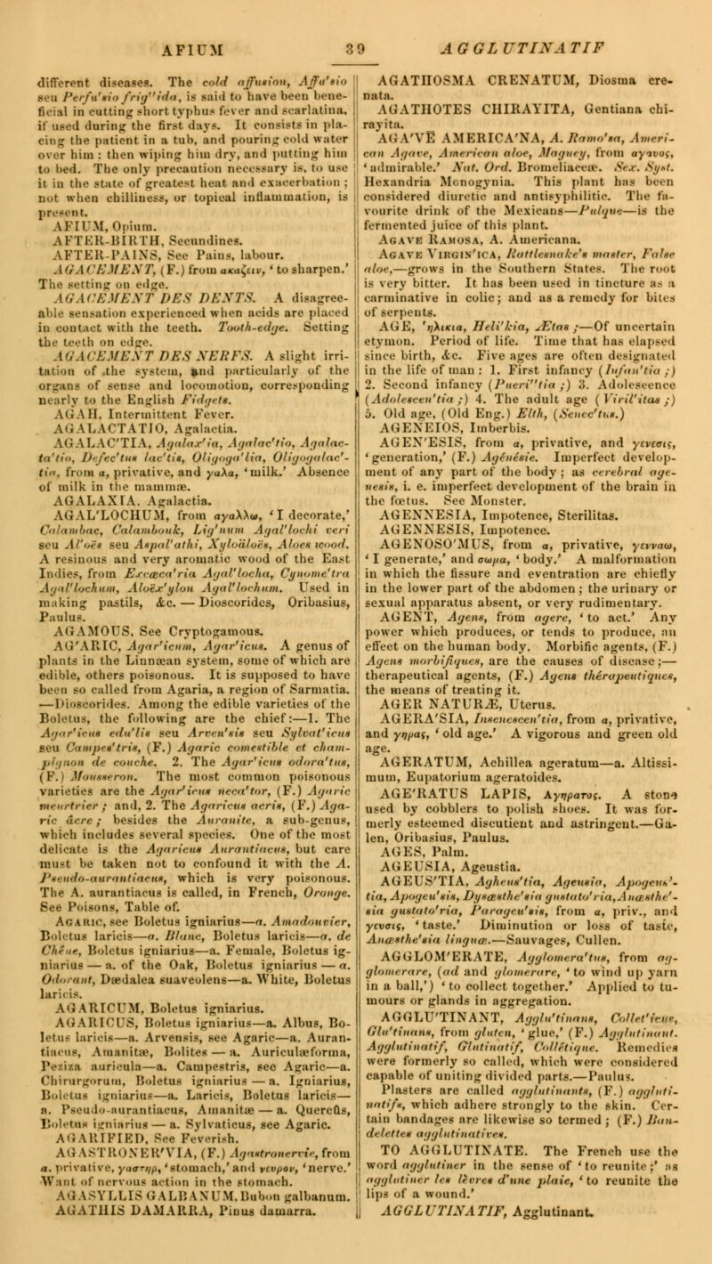 different disease?. The old affusion, Affu'sio II seu Perfu'sio frig i<la, is said to have been bene ficial in cutting short typhus fever ami scarlatina, ii used during the first days. It consists in pla- cing the patient in a tab, and pouring cold water over him : then wiping him dry, and putting him to bed. The only precaution necessary is, to use it in the state of greatest heat and exacerbation ; not when chilliness, or topical inflammation, is | present. A II I'M, Opium. AFTER-BIRTH, Seeundines. AFTER-PAINS, See Pains, labour. AGACEMENT) (F.) from ani^iv, ' to sharpen.' The aetting «>n edge. Ad.I ('EM EXT PES DENTS. A disagree- able senaation experienced wlien acids are placed in contact with the teeth. Tooth-edge. Setting the teeth on edge. AQACEMENT PES XEEFS. A slight irri- tation of the system, and particularly of the organs of sense and locomotion, corresponding nearly to the Bnglisb fidget*, AGA II, Intermittent Fever. AGALACTATJO, Agalactia. AGALACTIA, AgalaSia, Agalactia, Agalac- ta'tio, uefee'ttu lat'tis, (Jfigaga'lia, Oligogalac- tia, from •, privative, and yaXa, 'milk.' Absence of milk in the mamma). AGALAXIA. Agalactia. AGAL'LOCIIUM, from ayaWu, ' I decorate,' Calambac, Calambouk, Lig'num Agal'lochi peri seu Al'o'es seu Atpal'athi, XyloUloit, Aloes icood. A resinous and very aromatic wood of the East Indies, from Erc&ea'ria Agal'locha, Cynome'tra Agnl'lochum, Aloix'jflou AgaPlochum. Used in making pastils, «tc. — Dioscorides, Oribasius, Paulus. AGAMOUS, See Cryptogamous. AG'ARIC, Agar'icum, Agar'icus. A genus of plants in the Linnaean system, some of which are edible, others poisonous. It is supposed to have SO called from Agaria, a region of Sarmatia. — Dioseorides. Among the edible varieties of the Boletus, the following are the chief:—1. The Agar1irnn edn'lis seu Arren'sis seu Sylvat'icus seu Cam pea'triti, (F.) Agaric comestible et cham- pignon de couehe, 2. The Agar'ieua odorei'tue, i P. MnusxrroH. The most common poisonous varieties are the Agar'icus neea'tor, (F.) Agaric turn,-trier j and, 2. The Agaricus acris, (F.) Aga- ric acre ; besides the Aurauite, a sub-genus, which includes several species. One of the most delicate is the Agaricus Aurantiacus, but care must be taken not to confound it with the A. Ph udo-<turo)itincH», which is very poisonous. The A. aurantiacus is called, in French, Orange. See Poisons, Table of. Agaric, see Boletus igniarius—a. Amadouvier, Boletai laricis—a. Wane, Boletus laricis—a. de Chine, BolettM igniarini—a. Female, Boletus ig- niarius— a. of the Oak, Boletus igniarius — a. Odmant, Daedalea suaveolens—a. White, Boletus lar'n is. AGARICtJM, Boletus igniarius. AGARICUS, Boletus igniarius—a. Albus, Bo- letus laricis—a. Arvensis, see Agaric—a. Auran- tiacus, Amanita', Bolites — a. Auriculaeforma, Pe/i/a auricula—a. Campestris, sec Agaric—a. Chirurgoram, Boletus igniarius—a. Igniarius, Boletai igniarini—a. Laricis, Boletus laricis— a. Pseudo-aarantiaens, Amanitas — a. Quercus, Boletai igniarini — a. Svhaticus, see Agaric. AGARIPIED, See Feverish. AI i AST R< i \ E R'VI A, (F.) Agaetronervie, from a. privative, yawn/fa 'stomach,' and vcvfjov, 'nerve.' | Want of nervous action in the stomach. AG ASYLLI8G ALU \MM.Bubon galbanum. AGATHLS DAMARRA, Piuus damarra. AGATIIOSMA CRENATUM, Diosma cre- nata. AGATH0TB8 CIIIRAYITA, Gentiana chi- ravita. AG A'VE AMERICA'NA, A. Iiamo'aa, Ameri- can Agave, American aloe, Magnry, from ayavos, 'admirable.' Mat, Ord. Bromeliacea*. 8ex. 8y*t. Hexandria Mcnogynia. This plant has been considered diuretic and antisyphilitic. The fa- vourite drink of the Mexicans—Pulque—is the fermented juice of this plant Agavk Ramosa, A. Americana. Agave Virgin'ica, Rattlesnake's master, False aloe,—grows in the Southern States. The root is very bitter. It has been used in tincture as a carminative in colic; and as a remedy for bites of serpents. AGE, 'rjXtKia, Heli'hia, sEtas ;—Of uncertain etymon. Period of life. Time that has elapsed since birth, <fcc. Five ages are often designated in the life of man : 1. First infancy (/u/an'tia ;) 2. Second infancy (Fueritia y) 3. Adolescence ( Adolt-sceu'tia ;) 4. The adult age (Viril'itae;) 5. Old age, (Old Eng.) Elth, (Scucc'tus.) AGENEIOS, Imberbis. AGEN'ESIS, from a, privative, and ytvtais, 'generation,' (P.) Agentme, Imperfect develop- ment of any part of the body ; as cerebral age- nesis, i. e. imperfect development of the brain in the foetus. See Monster. AGENNESIA, Impotence, Sterilitas. AGENNESIS, Impotence. AUENOSO'MUS, from a, privative, yewaw, ' I generate,' and owfxa, ' body.' A malformation in which the fissure and eventration are chiefly in the lower part of the abdomen ; the urinary or sexual apparatus absent, or very rudimentary. AGENT, Agens, from agere, 'to act.' Any power which produces, or tends to produce, au effect on the human body. Morbific agents, (F.) Agens morbijiques, are the causes of disease ;— therapeutical agents, (F.) Agens therapeutiques, the nieans of treating it. AGER NATURAE, Uterus. AGERA'SIA, Insotescen'tia, from a, privative, and ynfjaf, ' old age.' A vigorous and green old age. AGERATUM, Achillea ageratum—a. Altissi- mum, Eupatorium ageratoides. AGE'RATUS LAPIS, AyvpaTos. A stone used by cobblers to polish shoes. It was for. merly esteemed discutient and astringent.—Ga- len, Oribasius, Paulus. AGES, Palm. AGEUSIA, Ageustia. AGEUS'TIA, Aghens'tia, Ageusia, ApogeuS- tia, Apogeu'sis, Dysasthe'sia gnstato' ria,Anctsthe' - sia gus/ato'ria, J'aragcu'sis, from a, priv., and yevaii, ' taste.' Diminution or loss of taste, Ana-sthe'sia Ungues.—Sauvages, Cullen. AGGLOM'ERATE, Agg/omeru'tus, from ag- glomerare, (ad and glomerarc, ' to wind up yarn in a ball,') 'to collect together.' Applied to tu- mours or glands in aggregation. AGGLU'TINANT, Agglu'tinans, ColUt'fce*, Glu'tinans, from gluten, 'glue,' (F.) Agglutinuut. Agg/utinatif, (jluti)iatif, Collitique. Remedies were formerly so called, which were considered capable of uniting divided parts.—Paulus. Plasters are called agglutinants, (P.J aggltiti- notifx, which adhere strongly to the skin. Cer- tain bandages are likewise so termed ; (F.) Fun- del ettes agglutinative*, TO AGGLUTINATE. The French use the word ngg/utiuer in the sense of 'to reunite;' as agglutinin l<* leeres d'une jtlaie, 'to reunite the lips of a wound.' AGGLUTINATIF, Agglutinant.