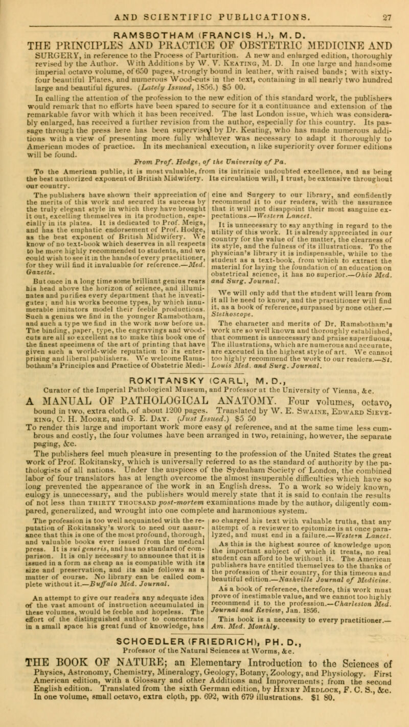 RAMSBOTHAM (FRANCIS H.), M.D. THE PRINCIPLES AND PRACTICE OF OBSTETRIC MEDICINE AND SURGERY, in reference to the Process of Parturition. A new and enlarged edition, thoroughly revised by the Author. With Additions by W. V. Skating, M. 1). In one large and handsome imperial octavo volume, ol I Strongly hound in leather, with raised hands; with sixty- four beautiful Plates, and numerous Wood-cut* in the text, containing in all nearly two hundred large and beautiful figures. {Lately Issued, 1856.) SO 00. In calling the attention of the profession to the new edition of this standard work, the publishers would remark that no efforts have been spared to secure tor it a continuance and extension of the remarkable favor with which it has been received. The last London issue, which was considera- bly enlarged, lias received a further revision from the author, especially tor this country. lt^ pas- sage through the press here ha- been supervised by Dr. Keating, who has made numerous addi- tions with a view of presenting more fully whatever was necessary to adapt it thoroughly to American modes of practice. In its mechanical execution, a like superiority over former editions will be found. From Prof. Hodge, of the University of Pa. To the American public, it is most rateable, from its intrinsic undoubted excellence, and as being the best authorized exponent of British Midwifery. Its circulation will, I trust, be extensive throughout our country. The publishers have shown their appreciation of cine and Surgery to our library, and confidently the merits of this work and secured its success by recommend it to'our readers, with the assurance the truly elegant style in which they have brought that it will not disappoint their most sanguine ex- it out. excelling themselves in its production, espe- pectutions.— Western Lemcst. dally in its plates. It is dedicated to Prof. Meigs, I It ifJ unnecesSarv to say anything in regard to the and has the emphatic endorsement otProt. Hodge, utlHtv ,„• t|ug ^ It is ^ready appreciated in our as the best exponent ot British Midwifery. W e country for the value of the matter) the clearness of know oi BO text-booi which deserves in all respects its style and the fuiness ()f jts illustrations. To the to be more highly recommenced to students, and we phV8jcian>8 iibrarv it is indispensable, while to the could wish to see(it in the hamlsot every practitioner, slu\ieiit as a textbook, from which to extract the for they will hud it invaluable for relerence.—Med. Inaterial for laying the foundation of an education on obstetrical science, it has no superior.—Ohio Med. Gazette. But once in a long time some brilliant genius rears his head above the horizon of science, and illumi- nates and puriGes every department that he investi- gates ; and his works become types, by which innu- merable imitators model their feeble productions. Such a genius we find in the younger Ramsbotham, and such a type we find in the work now before us. The binding, paper, type, the engravings and wood- and Surg. Journal. We will only add that the student will learn from it all he need to know, and the practitioner will find it, as a book of reference, surpassed by none other.— Stethoscope. The character and merits of Dr. Ramsbotham's work are so well known and thoroughly established, cuts are all so excellent ;is to n;ake this book one of that comment is unnecessary and praise superlluous. the finest specimens of the art of printing that have The illustrations, which are numerous and accurate, given such a world-wide reputation to its enter- are executed in the highest style of art. We cannot prising and liberal publishers. We W< Icomc Rams- too highly recommend the work to our readers. St. botham's Principles and Practice of Obstetric Medi- Louis Med. and Surg. Journal. ROKITANSKY (CARL), M.D., Curator of the Imperial Pathological Museum, and Professor at the University of Vienna, &c. A MANUAL OF PATHOLOGICAL ANATOMY. Four volumes, octavo, bound in two, extra cloth, of about 1200 pages. Translated by W. E. Swai.ne, Edward Sieve- king, C. H. Moore, and G. E. Day. (Just Issued.) $5 50 To render this large and important work more easy ol reference, and at the same time less cum- brous and costly, the four volumes have been arranged in two, retaining, however, the separate paging. Arc. The publishers feel much pleasure in presenting to the profession of the United States the great work of Prof. Rokitansky, which is universally relerred to as the standard of authority by the pa- thologists of all nations. Under the auspices of the Sydenham Society of London, the combined labor of four translators has at length overcome the almost insuperable difficulties which have so long prevented the appearance of the work in an Engli>h dress. To a work so wideiv known, eulogy is unnecessary, and the publishers would merely state that it is said to contain the results of not less than thirty thoisand post-mortem examinations made by the author, diligently com- pared, generalized, and wrought into one complete and harmonious system. The profession is too well acquainted with the re- | so charged his text with valuable truths, that any putation of Rokitansky's work to need our assur- ance that this is one of the most profound, thorough, and valuable books ever issued from the medical press. It is sui generis, and has no standard of com- parison. It is only nece.-sary to announce that it is issued in a form aB cheap as is compatible with its size and preservation, and its sale follows as a matter of course. No library can be called com- plete without it.—Buffalo Med. Journal. An attempt to give our readers any adequate idea of the vast amount of instruction accumulated in these volumes, would be feeble and hopeless. The effort of the distinguished author to concentrate in a small space his great fund of knowledge, has attempt o{ a reviewer to epitomize is at once para- lyzed, and must end in a failure.—Western Lancet. As this is the highest source of knowledge upon the important subject of which it treats, no real student can afford to be without it. The American publishers have entitled themselves to the thanks of the profession of their country, for this timeous and beautiful edition.—Nashville Journal of M- As a book of reference, therefore, this work must prove of inestimable value, and we cannot too highly recommend it to the profession.—Charleston Med. Journal and Review, Jan. 1856. This book is a necessity to every practitioner.— Am. Med. Monthly. SCHOEDLER (FRIEDRICH), PH.D., Professor of the Natural Sciences at Worms, Sec. THE BOOK OF NATURE; an Elementary Introduction to the Sciences of Physics, Astronomy, Chemi>try, Mineralogy, Geology, Botany, Zoology, and Physiology. First American edition, with a Glossary and other Additions and Improvements; from the second English edition. Translated from the sixth German edition, by Henry Medlock, F. C. S., &c. In one volume, email octavo, extra cloth, pp. 692, with 679 illustrations. $1 80.