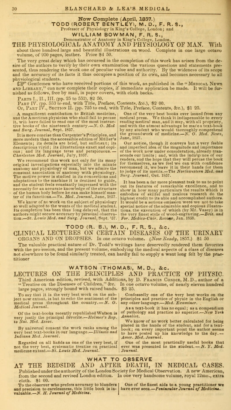 Now Complete (April, 1857.) TODD (ROBERT BENTLEY), M. D., F. R. S., Professor of Physiology in King's College, London; and WILLIAM BOWMAN, F. R. S., Demonstrator of Anatomy in King's College, London. THE PHYSIOLOGICAL ANATOMY AND PHYSIOLOGY OF MAN. With about three hundred large and beautiful illustrations on wood. Complete in one large octavo volume, of 950 pages, leather. Price $4 50. The very great delay which has occurred in the completion of this work has arisen from the de- sire of the authors to verify by their own examination the various questions and statements pre- sented, thus rendering the work one of peculiar value and authority. By the wideness of its scope and the accuracy of its facts it thus occupies a position of its own, and becomes necessary to all physiological students. &3F° Gentlemen who have received portions of this work, as published in the  Medical News and Library, can now complete their copies, if immediate application be made. It will be fur- nished as follows, free by mail, in paper covers, with cloth backs. Parts I., II., III. (pp. 25 to 552), $2 50. Part IV. (pp. 553 to end, with Title, Preface, Contents, &c), $2 00. Or, Part IV., Section II. (pp. 725 to end, with Title, Preface, Contents, &c), $1 25. A magnificent contribution to British medicine, | One of the very best books ever issued from any and the American physician who shall fail to peruse medical press. We think it indispensable to every reading medical man, and it may, with all propriety it, wili have failed to read one of the most instruc- tive books of the nineteenth century.—If, O. Med and Surg. Journal, Sept. 1657. It is more concise than Carpenter's Principles, and more modern than the accessible edition of .Muller's Elements; its details are brief, but sumcieit; itfc descriptions vivid ; its illustrations exact and copi- ous : and its language terse and perspicuous.— Charleston Med. Journal, July, 1857. We recommend this work not only for its many origiral investigations especially into the minute anatomy and physiology of man, but we admire the constant association of anatomy with physkdogy. The motive power is studied in its connections and adaptations to the machine it is destined to guide, and the student feels constantly impressed with the necessity for an accurate knowledge of the structure of the human body before he can make himself mas- ter of its functions.— Va. Med. Journal, June, 1857. and with the utmost advantage be mace a text-book by any student who would thoroughly comprehend the groundwork of medicine.—N. O. Med. News, June, 1857. Our notice, though it conveys but a very feeble and imperfect idea of the magnitude and importance of the work now under consideration, already tran- scends our limits ; and, with the indu'g<nce of our readers, and the hope that they will peruse the book for themselves, as we feel we can with confidence recommend it, we leave it in their hands for them to judge of its merits.—The Northwestern Med. and Surg. Journal, Oct. 1857. It has been a far more pleasant task to us to point out its features of remarkable excellence, and to show in how many particulars the results which it embodies of skilful and zealous research do the highest credit to its able and accomplished authors. We know of nc work on the subject of physiology It would be a serious omission were we not to take so well adapted to the wants of the medical student. | special notice of the admirable and copious illustra- Its completion has been thus long delayed, that the tions. the execution of which (by Mr. Vasey) is in authors might secure accuracy by personal observa- the very finest style of wood-engraving.—Brit. and tion.—St. Louis Med. and Surg. Journal, Sept. '57. For. Medico-Chir. Re-vime, Jan'lSoS. TODD (R. B.), M. D., F. R. S., &c. CLINICAL LECTURES ON CERTAIN DISEASES OF THE URINARY ORGANS AND ON DROPSIES. In one octavo volume. (Now Ready, 1857.) SI 50 The valuable practical nature of Dr. Todd's writings have deservedly rendered them favorites with the pro ession, and the present volume, embodying the medical aspects of a class of diseases not elsewhere to be found similarly treated, can hardly fail to supply a want long felt by the prac- titioner WATSON (THOMAS), M.D., &c. LECTURES ON THE PRINCIPLES AND PRACTICE OF PHYSIC. Third American edition, revised, with Additions, by D. Francis Condie, M.D., author of a  Treatise on the Diseases of Children, &c. In one octavo volume, of nearly eleven hundred large pages, strongly bound with raised bands. $3 25. To say that it is the very best work on the sub- | Confessedly one of the very best works on the ject now extant, is but to echo the sentiment of the principles and practice of physic in the English or medical press throughout the country. — N. O. I any other language.—Med. Examiner. Medical Journal. Of the text-books recently republished Watson is very justly the principal favorite.—Holmes's Rep. \ to Nat. Med. Assoc. By universal consent the work ranks among the very best text-books in our language.—Illinois and Indiana Med. Journal. Regarded on all hands as one of the very best, if not the very best, systematic treatise on practical medicine extant.—St. Louis Med. Journal. Asa text-book it has no equal; as a compendium of pathology and practice no superior.—New York Annalist. We know of no work better calculated for being placed in the hands of the student, and for a text- book; on every important point the author seems to have posted up his knowledge to the day.— Amer. Med. Journal. One of the most practically useful books that ever was presented to the student. — N. Y. Med. Journal. WHAT TO OBSERVE AT THE BEDSIDE AND AFTER DEATH, IN MEDICAL CASES. Published under the authority of the London Society for Medical Observation. A new American, from the second and revised London edition. In one very handsome volume, royal 12mo., extra cloth. SI 00. To the observer who prefers accuracy to blunders and precision to carelessness, this little book i8 in- valuable.— N. H. Journal of Medicine. One of the finest aids to a young practitioner we have ever seen.—Peninsular Journal of Medicitu.