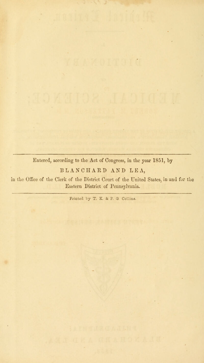 Entered; according to the Act of Congress, in the year 1851, by BLANC HARD AND LEA, in the Office of the Clerk of the District Court of the United States^ in and for the Eastern District of Pennsylvania. Printed by T. K & P. G Collins.