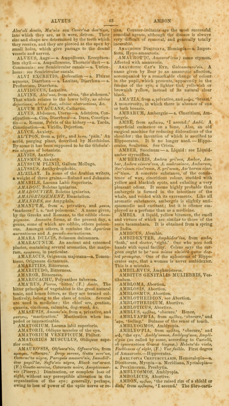 Ahe'oJi d> ir  .'tium, deb they are, a- it were, driven. Their rise and shape are determined by the teeth which they receive, and they are pierced at the apex ay small holes, which gi\ I the dental -, AliVEl 8, An.—a. Aiiij>uH..~u-. Reoeptaou- lum ehyli — a. Ampullescens, Thoracic duct — a. Communis: Bee Semicircular canals — a. Vtricu- lo.-u<.- Bee Semicircular canals. Al.YI EXCRETIO, Defecation —a. Fluxus aquoeus, Diarrhoea — a. Laxitas, Diarrhoea — a. Profluviam, Diarrl ALVID1 CUS, Laxative. A l.\ 1 N B, .1 ■ i'nus, from nlnix, 'the abdomen.1 That which relates to the Lower belly, as (ilriue flux, alvine obstructions, tie. A I. VIM BVACl ANS, Cathartic. ALV1 8, Abdomen, Uterus—a. Adstricta, Con- stipation—a. Cita, Diarrhoea—a. Dura, Constipa- te.—a. Ri 1111111. Pelvis of the kidney — a. Tarda. Constipation—a. Yiridis, Dejection. ALYCE, Anxiety. AI/YPON, from a. priv., and AiTr?, 'pain.' An acrid, purging plant, described by Matthiolua. ie it has been supposed to bo the Ulobula'- riu alyputn of botanists. ALYSIS, Anxiety. ALYSMUS, Ana ALYSS1 M IM.IMI. Galium Mollugo. ALYSS1 S, Antihydrophobic AL'ZILAT. In some of the Arabian writers, a weight of three grains.—Ruland and Johnson. AMABILE, Lacuna Labii Superioris. A 1/ I It'll'. Boletus igniarius. AMADOUVIER, Boletus igniarius. AMAIGRISSEMENT, Emaciation. AM AN DBS, Bee Amygdala. AMAMT.K. from a, privative, and pavta, 'madness:' i. e. 'not poisOBOVS.' A name given, by the Greeks and Romans, to the edible cham- pignons. Amanita forms, at the present day. a . gome of which are edible, others poison- ous. Amongst others, it contains the Agariem aurtintin, u« and .1. pseudosmrcmtia A.MAI! A DULCIS, Bolannm dulcamara. AM \LA< 'I'M .M. An ancient and esteemed plaater, eontaiming several aromaties, the marjo- ram, uprnfrnxof, in particular. AM ABACUS, I kiganum majorana—a. Tomen- tosus, Origanum dictamnus. A.MAKI TIES, Bitten AMARU UDO, Bitb t AMAROR, Bitternesa. AM LRUCACHU, Polyanthes tub. AMA'RUS, Pieros, 'hitter.' (F.) Amir. The bitter principle of vegetable* i- the great natural tonic, and bene* bitters, as they are termed col- ly, belong to the olasa of tonics. Several ar«' used in medicine; the chief are, gentian, ■ . cinchona, calumba, dog-wood, Ac. AMASE'SIS, A to a, privative, and uaanaii, 'mastication.' Mastication when im- oi impracticable. A M AT1 * I! I I'M. Lacuna labii superioris. AMATOR11. Oblique muscles of tfa AM \Tni:ii M \ i:\i.i'I< ii .M, Philter. AMATORHJfl MUSCULUS, Obliquus supe- rior oculi. A .M \ I' 1111' S18, Ob/usca'tio, Offnsca'tio, from auavpos. 'obscure.' lh-'>i> serene, Qvtta sere'na, Oatarac'ta nigra, Paropsis amauro'sis, FmmobiV- i$m pupil'Us, Suffu'sio nigra, Blaek eat'armct. . OataraeU noin. Anoptieom r- iiorry.) Diminution, or eompietB loss of sight, without any perceptible alteration in the organisation of the eye; generally, perhaps, owing to loss of power of the optic nerve or re- tina. Counter-irritants are the most SUCi remedial agents, although the Iways very difficult of removal, and generally totally incurable. Am li rosis Dimidiata, Hemiopia—a, Imper- 11 j po-amaui AMAI ROff'IC, Amauroficus; same etymon. Affected with amaurosis. AjLiirtonc Cat's Btb, Oa ■ a auro'sis. A name given by Leer to an amaurotic affection, accompanied by a remarkable change of colour in the pupil, which presents, apparently in the fundus of the eye, a lighter lint, yellowish or brownish yellow, instead of its natural clear black. AM A'ZIA, from a,privative, and/ia£oj, 'breast.' A monstrosity, in which there i.- absence of one or butli breasts. AMBARUM, Ambergris — a. Cineritium, Am- A.MLK, from au^aivu), 'I ascend;' Ambi. A superficial eminence on a bone. Also, an old surgical machine for reducing dislocations of tho shoulder : the invention of which is ascribed to Hippocrates. It is no longer used. — Hippo- crates, Scultetus. See Crista. AMBER, Succinum — a. Liquid: see Liquid- amber Btyraciflua. AM'BERGRIS, Ambra gri'sea, Ambor, Am- bar, Ambra einera'eea, A. ambrosiaca, Ambarvm, Suc'cinwn aim frt mu. S. gri'st um, Am'barum cinc- rC'tiitm. A concrete substance, of the consis- tence of wax. eineritious colour, studded with yellow and blackish spots, and exhaling a very pleasant odour. It seems highly probable that ambergris is formed in the intestines of the whale, and voided with its excrements. Like all aromatic subatances, ambergris is slightly anti- spasmodic and excitant; but it is bftener eru- ployed as a perfume than as a medicine. A.M15IA. A liquid, yellow bitumen, the smell and virtues of which are similar to those of the resin taeamahaca. It is obtained from a spring in India. AMBICUS, Alembic. AMBIDEX'TER, Amphidem'ius, from ambo, 'both,' and dexter, 'right.' One who uses both hands with equal facility. Oel.-us says the sur- geon ought to be (non minus sinistra] quam dex- tru promptus. One of the aphorisms' of Hippo- crates Bays, that a woman is never ambidexter. This is a mi-take. AMLIL.LYrs. Amphnristeros. AMBITUS GENITALIS MULIEBRIS, Ves- tibulum. AMBLOMA, Abortion. AMBLOSIS, Abortion. AMBLOSMUS, Abortion. AMBLOTHRLDION, see Abortion. AMBLOTHRIDIUM, Abortive. AMBLOTICUS, Abortive. A ML 1.1 8, n/i/JAuj, 'obscure.' Hence, AMLLYAl'H'IA, from au0Xvs, 'obscure,'and 'a<pn, 'feeling.' Dulness <>f the sense of touch. AMBLYOGMOS, Amblyopia. AMBLYOTIA, from a/ij3Auj, 'obscure.' and w\l/, 'the eye.' Ambbf'e«mo», Amblvog'mos, Ampli- o'pia (so called by Borne, according to Castelli, ob ignorantiam ffrwea lingua,) Hebetu'do less of sight, (P.) Vuefaible. First degree of Amaurosis.— Hippocrates. Amblyopia Cbkpuscuxarib, Hemeralopia—a. Dissitorum, .Myopia—a. MeridianajNyctalopia— a. Proximorum, Presbytia. AMBLY08M0S, Amblyopia. AMBOLICUS, Abortive. AMBON, an(iu)v, 'the raised rim of a shield or dish,' from apliaivw, 'I ascend.' Tho fibro-carti-